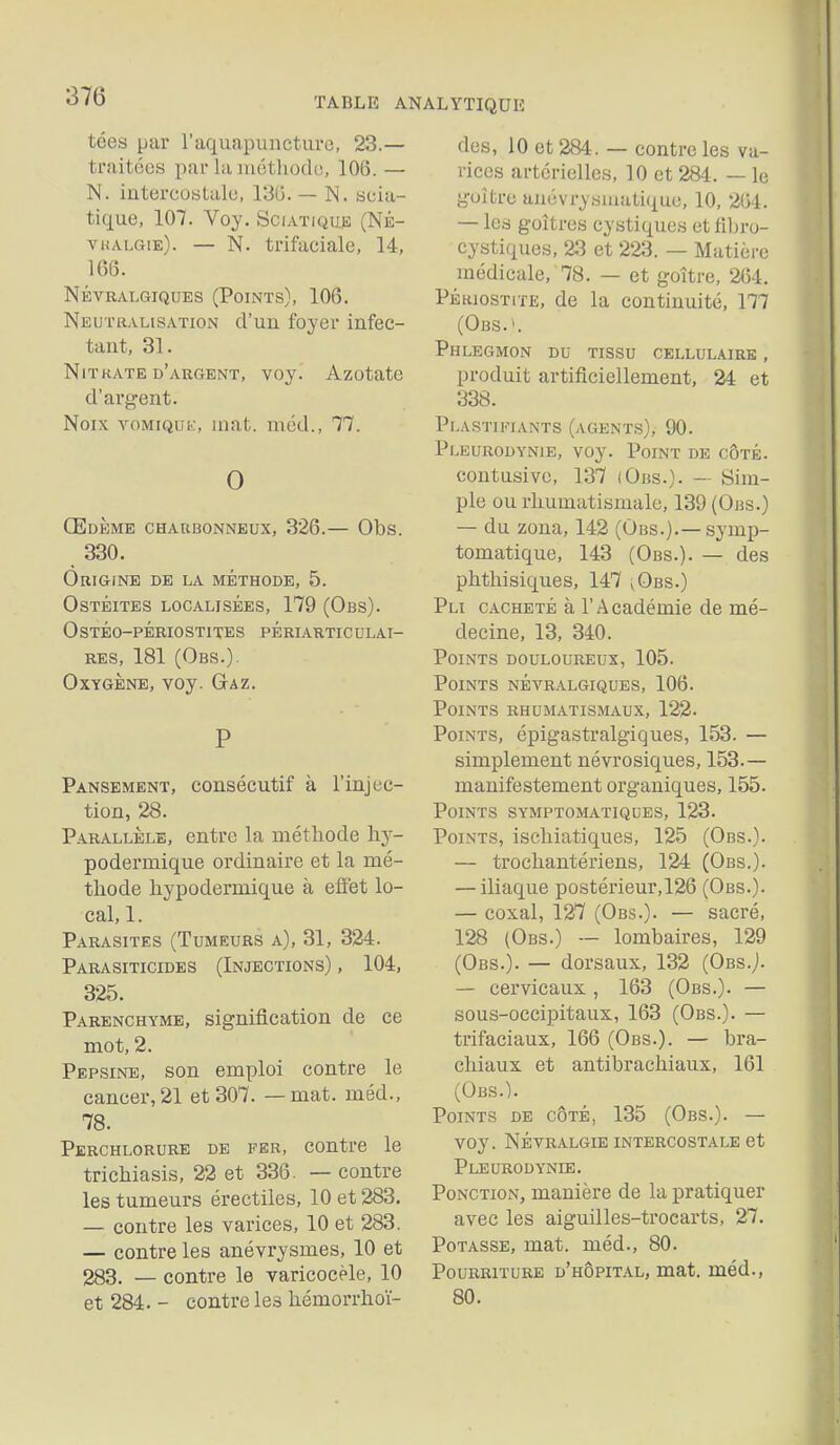 tées par raquapuneturc, 23.— traitées par la mctliodo, 106. — N. intercostalu, 13G. — N. scia- tique, 107. Voy. SCI.VTIQU.E (NÉ- vualgie). — N. trifaciale, 14, 166. NÉVRALGIQUES (PoiNTS), 106. Neutralisation d'un foyer infec- tant, 31. NiTKATE d'argent, voy. Azotate d'argent. Noix vomiquk, mat. méd., 77. 0 Œdème charbonneux, 326.— Obs. 330. Origine de la méthode, 5. Ostéites localisées, 179 (Obs). 0 STÉO-PÉRIOSTITES PÉrIARTIC ULAI- RES, 181 (Obs.). Oxygène, voy. Gaz. P Pansement, consécutif à l'injec- tion, 28. Parallèle, entre la méthode hj- podermique ordinaire et la mé- thode hypodermique à eflet lo- cal, 1. P.A.RASITES (Tumeurs a), 31, 324. Parasiticides (Injections) , 104, 325. Parenchyme, signification de ce mot, 2. Pepsine, son emploi contre le cancer, 21 et 307. — mat. méd., 78. Perchlorure de fer, contre le trichiasis, 22 et 336. — contre les tumeurs érectiles, 10 et 283. — contre les varices, 10 et 283. — contre les anévrysmes, 10 et 283. — contre le varicocèle, 10 et 284. - contre les hémorrhoï- des, 10 et 284. — contre les va- rices artérielles, 10 et 284. — le goitre anévrysniatique, 10, 264. — les goitres cystiques et lîbro- cystiques, 23 et 223. — Matière médicale, 78. — et goitre, 2(54. PÉHiosTiTE, de la continuité, 177 (Obs.^ Phlegmon du tissu cellulaire , produit artificiellement, 24 et 338. Plastifiants (agents), 90. Pi-eurodynie, voy. Point de côté. contusivo, 137 (Obs.). — Sim- ple ou rhumatismale, 139 (Obs.) — du zona, 142 (Obs.).—symp- tomatique, 143 (Obs.). — des phthisiques, 147 ^Obs.) Pli cacheté à l'Académie de mé- decine, 13, 340. Points douloureux, 105. Points névralgiques, 106. Points rhumatismaux, 122- Points, épigastralgiques, 153. — simplement névrosiques, 153.— manifestement organiques, 155. Points symptomatiques, 123. Points, ischiatiques, 125 (Obs.). — trochantériens, 124 (Obs.). — iliaque postérieur, 126 (Obs.). — coxal, 127 (Obs.). — sacré, 128 (Obs.) — lombaires, 129 (Obs.). — dorsaux, 132 (Obs.). — cervicaux , 163 (Obs.). — sous-occipitaux, 163 (Obs.). — trifaciaux, 166 (Obs.). — bra- chiaux et antibrachiaux, 161 (Obs.). Points de côté, 135 (Obs.). — voy. Névralgie intercostale et Pleurodynee. Ponction, manière de la pratiquer avec les aiguilles-trocarts, 27. Potasse, mat. méd., 80. Pourriture d'hôpital, mat. méd., 80.