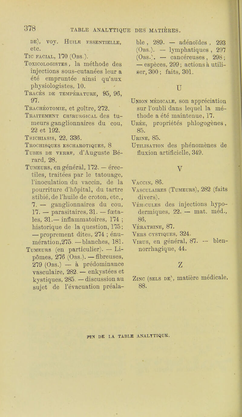 TABLE ANALYTIQUE DES MATIERES. de), VOy. HuiLR KSSENTÏELLE, etc. Tic facial, 170 (Obs.). ToxicoLOGiSTES, la méthode des injections sous-cutanées leur a été empruntée ainsi qu'aux physiologistes, 10. Tracés de température, 95, 96, 97. Trachéotomie, et goitre, 272. Traitement chtruugical des tu- meurs ganglionnaires du cou, 22 et 192. Trichiasts, 22, 336. TrOCHISQUES ESCHAROTIQUES, 8 Tubes de verrf, d'Auguste Bé- rard, 28. Tumeurs, en général, 172. — érec- tiles, traitées par le tatouage, l'inoculation du vaccin, de la pourriture d'hôpital, du tartre stibié, de l'huile de croton, etc., 7. — ganglionnaires du cou, 17. — parasitaires, 31. —fœta- les, 31.— inflammatoires, 174 ; historique de la question, 175 ; — proprement dites, 274 ; énu- mération,275. —blanches, 181. Tumeurs (en particulier). — Li- pomes, 276 (Obs.). — fibreuses, 279 (Obs.) — à prédominance vasculaire, 282- — enkystées et kystiques, 285. — discussion au sujet de l'évacuation préala- ble , 289. — adénoïdes , 293 (Obs.). — lymphatiques , 297 (Obs.). — cancéreuses, 298; — espèces, 299; actions à utili- ser, 300 ; faits, 301. u Union médicale, son appréciation sur l'oubli dans lequel la mé- thode a été maintenue, 17. Urée, propriétés phlogogènes, 85. Urine, 85. Utilisation des phénomènes de fluxion artificielle, 349. V Vaccin, 86. Vasculaires (Tumeurs), 282 (faits divers). Véhicules des injections hypo- dermiques, 22. — mat. méd., 86, vératrine, 87. Vers cystiques, 324. Virus, en général, 87. — blen- norrhagique, 44. z Zinc (sels de), matière médicale, 88. pm DE i.A table analytique.