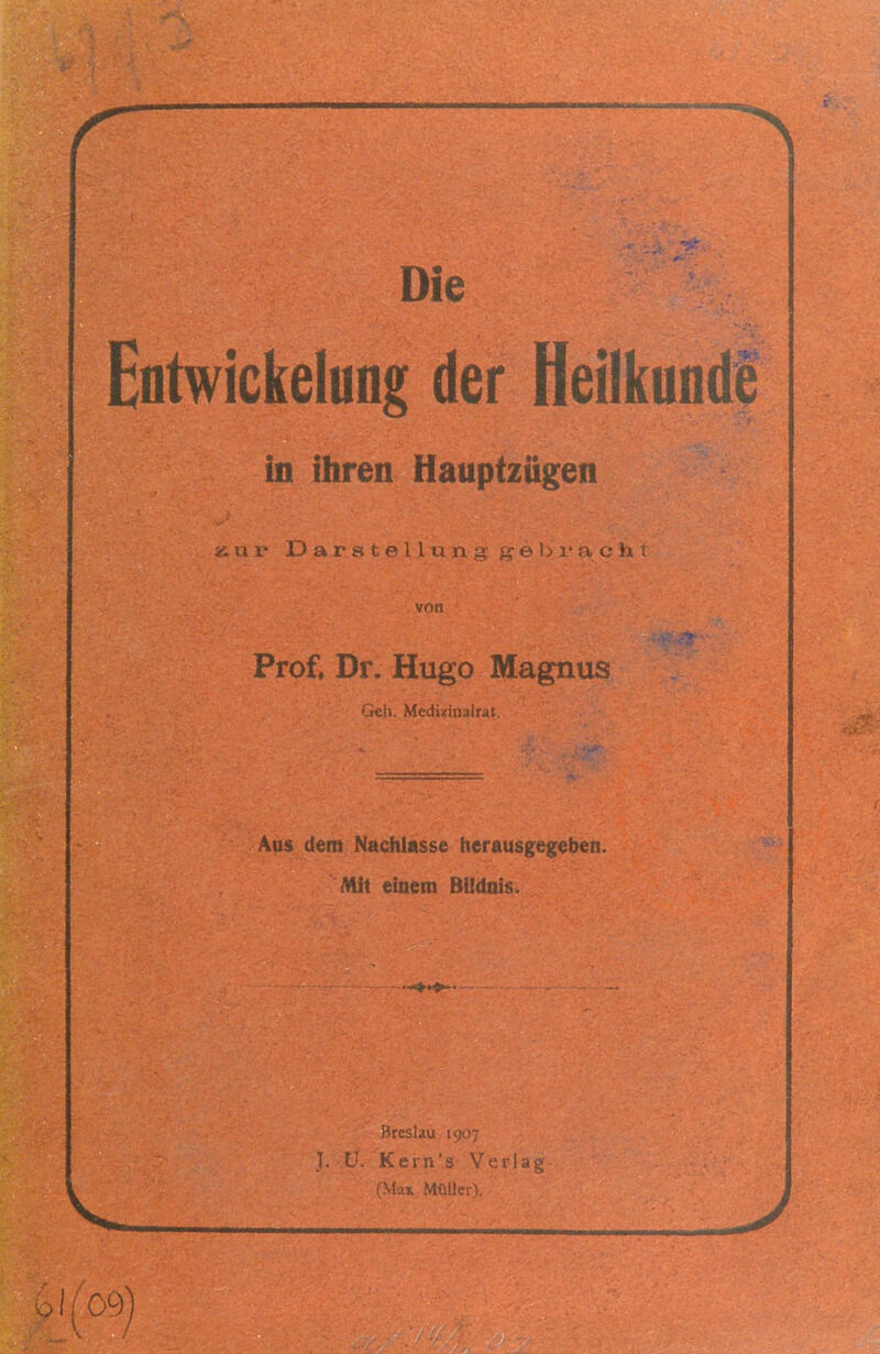 EntwickeluQg der Heilkunde in ihren Hauptzügen 1/09) 1.J a 1' i o 11 I! v\ ■ . ; 1 t von Prof. Dr. Hugo Magnus Cfeh. Mediüinalra! Aus dem Nachlasse herausgegeben. Mit eiaem BUdnis. Breslau 1907 I. ü. Kern's Verlag (M:ix MtüUer).