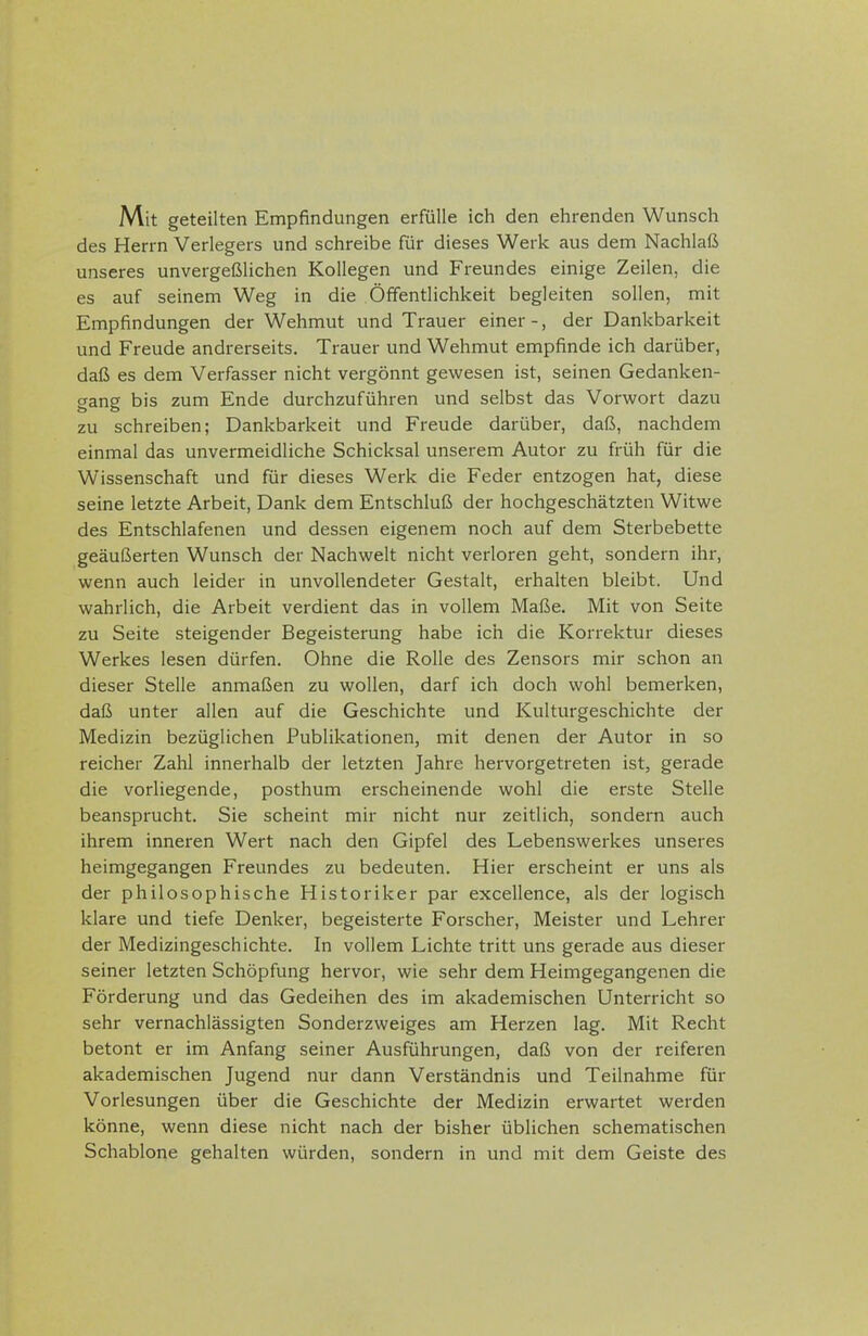 Mit geteilten Empfindungen erfülle ich den ehrenden Wunsch des Herrn Verlegers und schreibe für dieses Werk aus dem Nachlaß unseres unvergeßlichen Kollegen und Freundes einige Zeilen, die es auf seinem Weg in die Öffentlichkeit begleiten sollen, mit Empfindungen der Wehmut und Trauer einer-, der Dankbarkeit und Freude andrerseits. Trauer und Wehmut empfinde ich darüber, daß es dem Verfasser nicht vergönnt gewesen ist, seinen Gedanken- gang bis zum Ende durchzuführen und selbst das Vorwort dazu zu schreiben; Dankbarkeit und Freude darüber, daß, nachdem einmal das unvermeidliche Schicksal unserem Autor zu früh für die Wissenschaft und für dieses Werk die Feder entzogen hat, diese seine letzte Arbeit, Dank dem Entschluß der hochgeschätzten Witwe des Entschlafenen und dessen eigenem noch auf dem Sterbebette geäußerten Wunsch der Nachwelt nicht verloren geht, sondern ihr, wenn auch leider in unvollendeter Gestalt, erhalten bleibt. Und wahrlich, die Arbeit verdient das in vollem Maße. Mit von Seite zu Seite steigender Begeisterung habe ich die Korrektur dieses Werkes lesen dürfen. Ohne die Rolle des Zensors mir schon an dieser Stelle anmaßen zu wollen, darf ich doch wohl bemerken, daß unter allen auf die Geschichte und Kulturgeschichte der Medizin bezüglichen Publikationen, mit denen der Autor in so reicher Zahl innerhalb der letzten Jahre hervorgetreten ist, gerade die vorliegende, posthum erscheinende wohl die erste Stelle beansprucht. Sie scheint mir nicht nur zeitlich, sondern auch ihrem inneren Wert nach den Gipfel des Lebenswerkes unseres heimgegangen Freundes zu bedeuten. Hier erscheint er uns als der philosophische Historiker par excellence, als der logisch klare und tiefe Denker, begeisterte Forscher, Meister und Lehrer der Medizingeschichte. In vollem Lichte tritt uns gerade aus dieser seiner letzten Schöpfung hervor, wie sehr dem Heimgegangenen die Förderung und das Gedeihen des im akademischen Unterricht so sehr vernachlässigten Sonderzweiges am Herzen lag. Mit Recht betont er im Anfang seiner Ausführungen, daß von der reiferen akademischen Jugend nur dann Verständnis und Teilnahme für Vorlesungen über die Geschichte der Medizin erwartet werden könne, wenn diese nicht nach der bisher üblichen schematischen Schablone gehalten würden, sondern in und mit dem Geiste des