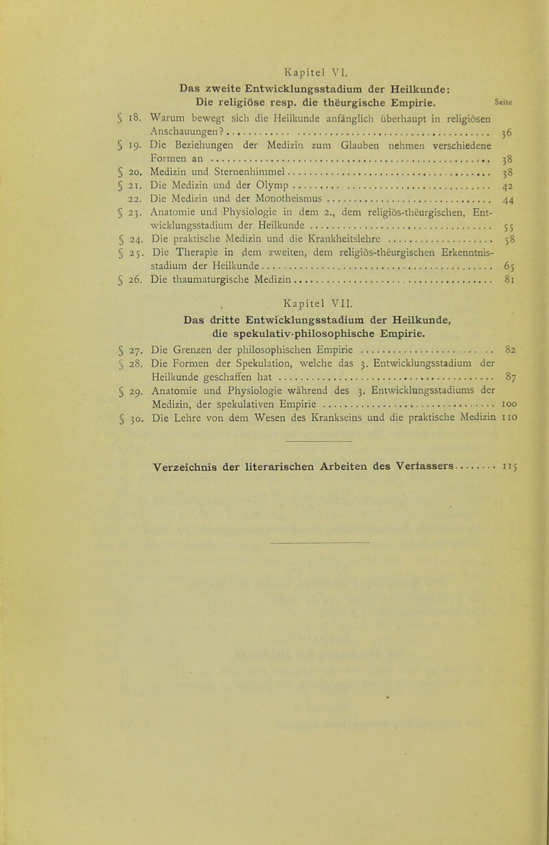 Das zweite Entwicklungsstadium der Heilkunde: Die religiöse resp. die thöurgische Empirie. Sehe § i8. Warum bewegt sich die Heilkunde anfänglich überhaupt in religiösen Anschauungen? 36 § 19. Die Beziehungen der Medizin zum Glauben nehmen verschiedene Formen an 38 § 20. Medizin und Sternenhimmel 58 § 21. Die Medizin und der Olymp 42 22. Die Medizin und der Monotheismus 44 § 25. Anatomie und Physiologie in dem 2., dem religiös-theurgischen, Ent- wicklungsstadium der Heilkunde 55 § 24. Die praktische Medizin und die Krankheitslehre 58 § 25. Die Therapie in dem zweiten, dem religiös-theurgischen Erkenntnis- stadium der Heilkunde .... 65 § 26. Die thaumaturgische Medizin 81 Kapitel VII. Das dritte Entwicklungsstadium der Heilkunde, die spekulativ-philosophische Empirie. § 27. Die Grenzen der philosophischen Empirie 82 § 28. Die Formen der Spekulation, welche das 3. Entwicklungsstadium der Heilkunde geschaffen hat 87 § 29. Anatomie und Physiologie während des 5. Eniwicklungsstadiums der Medizin, der spekulativen Empirie 100 § 30. Die Lehre von dem Wesen des Krankseins und die praktische Medizin iio Verzeichnis der literarischen Arbeiten des Verfassers 5