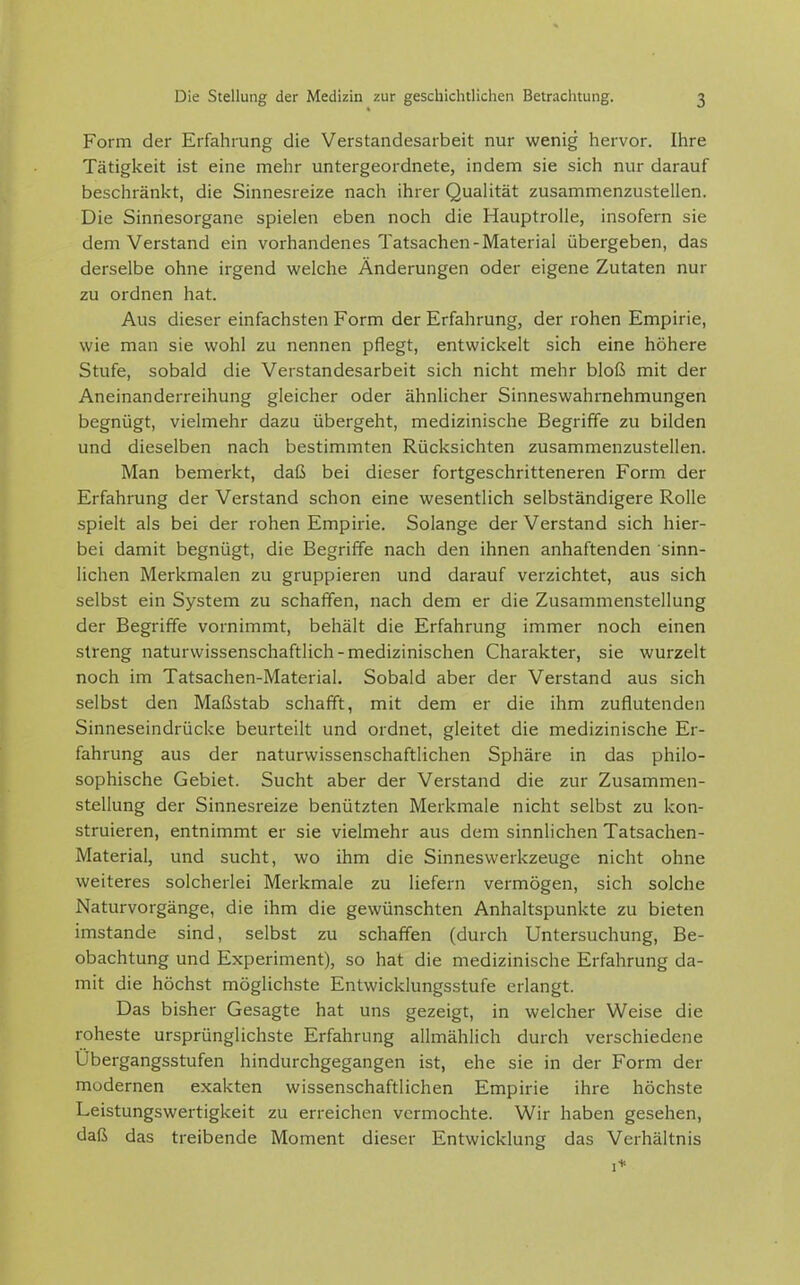 Form der Erfahrung die Verstandesarbeit nur wenig hervor. Ihre Tätigkeit ist eine mehr untergeordnete, indem sie sich nur darauf beschränkt, die Sinnesreize nach ihrer Qualität zusammenzustellen. Die Sinnesorgane spielen eben noch die Hauptrolle, insofern sie dem Verstand ein vorhandenes Tatsachen-Material übergeben, das derselbe ohne irgend welche Änderungen oder eigene Zutaten nur zu ordnen hat. Aus dieser einfachsten Form der Erfahrung, der rohen Empirie, wie man sie wohl zu nennen pflegt, entwickelt sich eine höhere Stufe, sobald die Verstandesarbeit sich nicht mehr bloß mit der Aneinanderreihung gleicher oder ähnlicher Sinneswahrnehmungen begnügt, vielmehr dazu übergeht, medizinische Begriffe zu bilden und dieselben nach bestimmten Rücksichten zusammenzustellen. Man bemerkt, daß bei dieser fortgeschritteneren Form der Erfahrung der Verstand schon eine wesentlich selbständigere Rolle spielt als bei der rohen Empirie. Solange der Verstand sich hier- bei damit begnügt, die Begriffe nach den ihnen anhaftenden sinn- lichen Merkmalen zu gruppieren und darauf verzichtet, aus sich selbst ein System zu schaffen, nach dem er die Zusammenstellung der Begriffe vornimmt, behält die Erfahrung immer noch einen streng naturwissenschaftlich-medizinischen Charakter, sie wurzelt noch im Tatsachen-Material. Sobald aber der Verstand aus sich selbst den Maßstab schafft, mit dem er die ihm zuflutenden Sinneseindrücke beurteilt und ordnet, gleitet die medizinische Er- fahrung aus der naturwissenschaftlichen Sphäre in das philo- sophische Gebiet. Sucht aber der Verstand die zur Zusammen- stellung der Sinnesreize benützten Merkmale nicht selbst zu kon- struieren, entnimmt er sie vielmehr aus dem sinnlichen Tatsachen- Material, und sucht, wo ihm die Sinneswerkzeuge nicht ohne weiteres solcherlei Merkmale zu liefern vermögen, sich solche Naturvorgänge, die ihm die gewünschten Anhaltspunkte zu bieten imstande sind, selbst zu schaffen (durch Untersuchung, Be- obachtung und Experiment), so hat die medizinische Erfahrung da- mit die höchst möglichste Entwicklungsstufe erlangt. Das bisher Gesagte hat uns gezeigt, in welcher Weise die roheste ursprünglichste Erfahrung allmählich durch verschiedene Übergangsstufen hindurchgegangen ist, ehe sie in der Form der modernen exakten wissenschaftlichen Empirie ihre höchste Leistungswertigkeit zu erreichen vermochte. Wir haben gesehen, daß das treibende Moment dieser Entwicklung das Verhältnis 1*