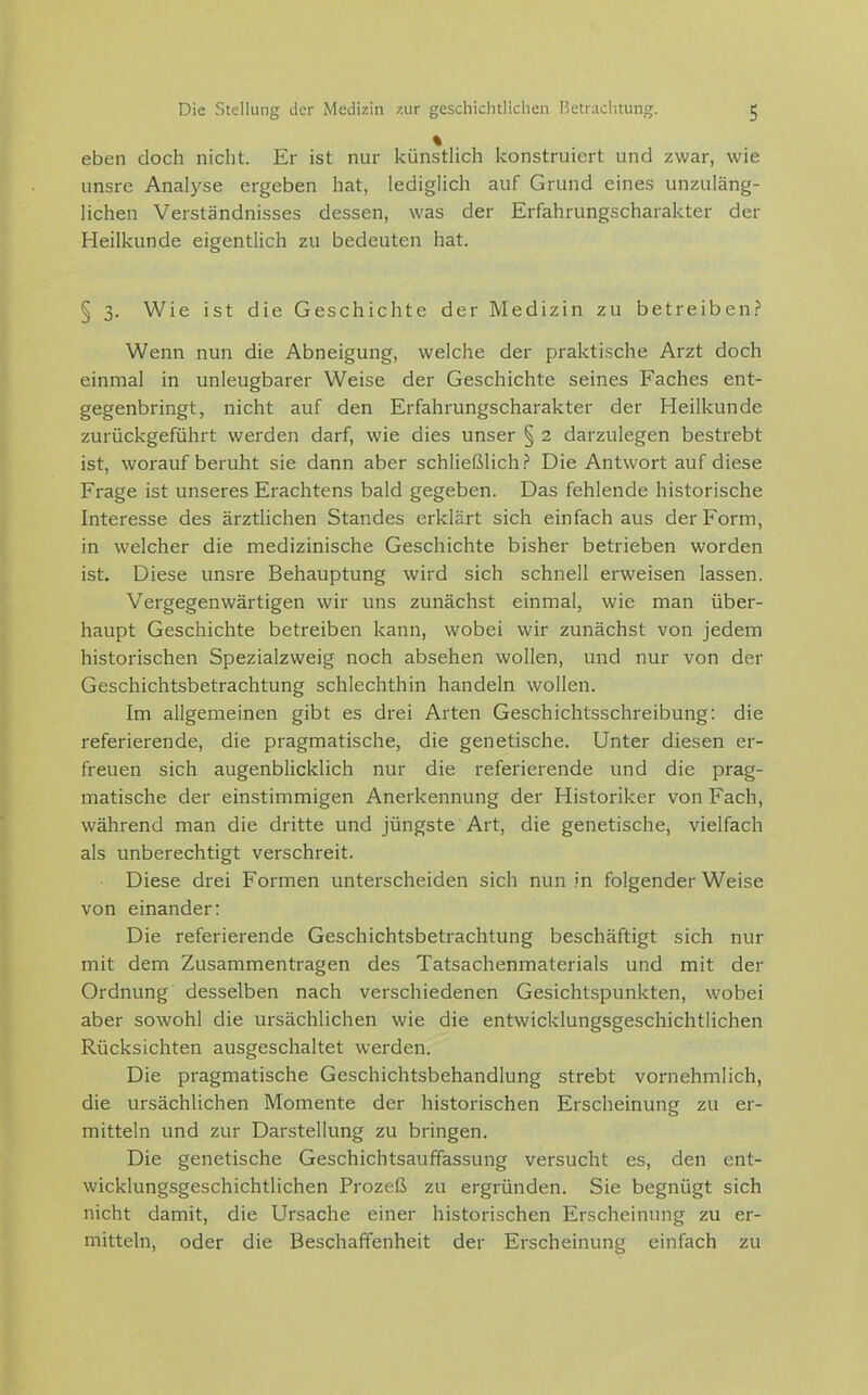 % eben doch nicht. Er ist nur künstlich konstruiert und zwar, wie unsre Analj'se ergeben hat, lediglich auf Grund eines unzuläng- lichen Verständnisses dessen, was der Erfahrungscharakter der Heilkunde eigentlich zu bedeuten hat. § 3. Wie ist die Geschichte der Medizin zu betreiben.? Wenn nun die Abneigung, welche der praktische Arzt doch einmal in unleugbarer Weise der Geschichte seines Faches ent- gegenbringt, nicht auf den Erfahrungscharakter der Heilkunde zurückgeführt werden darf, wie dies unser § 2 darzulegen bestrebt ist, worauf beruht sie dann aber schließlich.? Die Antwort auf diese Frage ist unseres Erachtens bald gegeben. Das fehlende historische Interesse des ärztlichen Standes erklärt sich einfach aus der Form, in welcher die medizinische Geschichte bisher betrieben worden ist. Diese unsre Behauptung wird sich schnell erweisen lassen. Vergegenwärtigen wir uns zunächst einmal, wie man über- haupt Geschichte betreiben kann, wobei wir zunächst von jedem historischen Spezialzweig noch absehen wollen, und nur von der Geschichtsbetrachtung schlechthin handeln wollen. Im allgemeinen gibt es drei Arten Geschichtsschreibung: die referierende, die pragmatische, die genetische. Unter diesen er- freuen sich augenblicklich nur die referierende und die prag- matische der einstimmigen Anerkennung der Historiker von Fach, während man die dritte und jüngste Art, die genetische, vielfach als unberechtigt verschreit. Diese drei Formen unterscheiden sich nun in folgender Weise von einander: Die referierende Geschichtsbetrachtung beschäftigt sich nur mit dem Zusammentragen des Tatsachenmaterials und mit der Ordnung desselben nach verschiedenen Gesichtspunkten, wobei aber sowohl die ursächlichen wie die entwicklungsgeschichtlichen Rücksichten ausgeschaltet werden. Die pragmatische Geschichtsbehandlung strebt vornehmlich, die ursächlichen Momente der historischen Erscheinung zu er- mitteln und zur Darstellung zu bringen. Die genetische Geschichtsauffassung versucht es, den ent- wicklungsgeschichtlichen Prozeß zu ergründen. Sie begnügt sich nicht damit, die Ursache einer historischen Erscheinung zu er- mitteln, oder die Beschaffenheit der Erscheinung einfach zu
