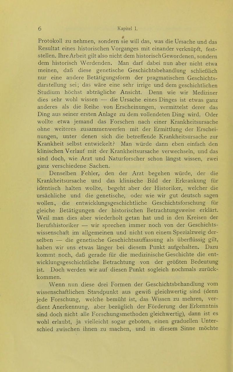 Protokoll zu nehmen, sondern sie will das, was die Ursache und das Resultat eines historischen Vorganges mit einander verknüpft, fest- stellen. Ihre Arbeit gilt also nicht dem historisch Gewordenen, sondern dem historisch Werdenden. Man darf dabei nun aber nicht etwa meinen, daß diese genetische Geschichtsbehandlung schließlich nur eine andere Betätigungsform der pragmatischen Geschichts- darstellung sei; das wäre eine sehr irrige und dem geschichtlichen Studium höchst abträgliche Ansicht. Denn wie wir Mediziner dies sehr wohl wissen — die Ursache eines Dinges ist etwas ganz anderes als die Reihe von Erscheinungen, vermittelst derer das Ding aus seiner ersten Anlage zu dem vollendeten Ding wird. Oder wollte etwa jemand das Forschen nach einer Krankheitsursache ohne weiteres zusammenwerfen mit der Ermittlung der Erschei- nungen, unter denen sich die betreffende Krankheitsursache zur Krankheit selbst entwickelt.? Man würde dann eben einfach den klinischen Verlauf mit der Krankheitsursache verwechseln, und das sind doch, wie Arzt und Naturforscher schon längst wissen, zwei ganz verschiedene Sachen. Denselben Fehler, den der Arzt begehen würde, der die Krankheitsursache und das klinische Bild der Erkrankung für identisch halten wollte, begeht aber der Historiker, welcher die ursächliche und die genetische, oder wie wir gut deutsch sagen wollen, die entwicklungsgeschichtliche Geschichtsforschung für gleiche Betätigungen der historischen Betrachtungsweise erklärt. Weil man dies aber wiederholt getan hat und in den Kreisen der Berufshistoriker — wir sprechen immer noch von der Geschichts- wissenschaft im allgemeinen und nicht von einem Spezialzweig der- selben — die genetische Geschichtsauffassung als überflüssig gilt, haben wir uns etwas länger bei diesem Punkt aufgehalten. Dazu kommt noch, daß gerade für die medizinische Geschichte die ent- wicklungsgeschichtliche Betrachtung von der größten Bedeutung ist. Doch werden wir auf diesen Punkt sogleich nochmals zurück- kommen. Wenn nun diese drei Formen der Geschichtsbehandlung vom wissenschaftlichen Standpunkt aus gewiß gleichwertig sind (denn jede Forschung, welche bemüht ist, das Wissen zu mehren, ver- dient Anerkennung, aber bezüglich der Förderung der Erkenntnis sind doch nicht alle Forschungsmethoden gleichwertig), dann ist es wohl erlaubt, ja vielleicht sogar geboten, einen graduellen Unter- schied zwischen ihnen zu machen, und in diesem Sinne möchte