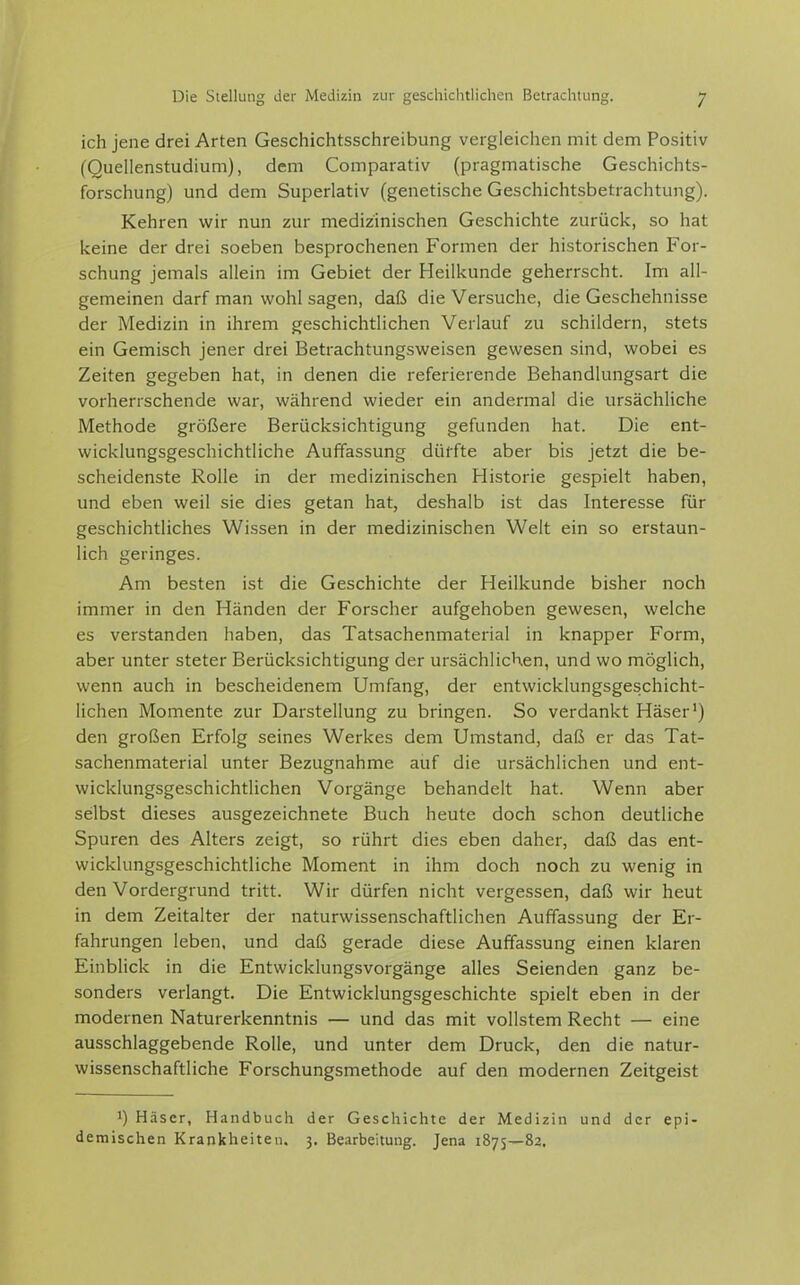ich jene drei Arten Geschichtsschreibung vergleichen mit dem Positiv (Quellenstudium), dem Comparativ (pragmatische Geschichts- forschung) und dem Superlativ (genetische Geschichtsbetrachtung). Kehren wir nun zur medizinischen Geschichte zurück, so hat keine der drei soeben besprochenen Formen der historischen For- schung jemals allein im Gebiet der Heilkunde geherrscht. Im all- gemeinen darf man wohl sagen, daß die Versuche, die Geschehnisse der Medizin in ihrem geschichtlichen Verlauf zu schildern, stets ein Gemisch jener drei Betrachtungsweisen gewesen sind, wobei es Zeiten gegeben hat, in denen die referierende Behandlungsart die vorherrschende war, während wieder ein andermal die ursächliche Methode größere Berücksichtigung gefunden hat. Die ent- wicklungsgeschichtliche Auffassung dürfte aber bis jetzt die be- scheidenste Rolle in der medizinischen Historie gespielt haben, und eben weil sie dies getan hat, deshalb ist das Interesse für geschichtliches Wissen in der medizinischen Welt ein so erstaun- lich geringes. Am besten ist die Geschichte der Heilkunde bisher noch immer in den Händen der Forscher aufgehoben gewesen, welche es verstanden haben, das Tatsachenmaterial in knapper Form, aber unter steter Berücksichtigung der ursächlichen, und wo möglich, wenn auch in bescheidenem Umfang, der entwicklungsgeschicht- lichen Momente zur Darstellung zu bringen. So verdankt Häser') den großen Erfolg seines Werkes dem Umstand, daß er das Tat- sachenmaterial unter Bezugnahme auf die ursächlichen und ent- wicklungsgeschichtlichen Vorgänge behandelt hat. Wenn aber selbst dieses ausgezeichnete Buch heute doch schon deutliche Spuren des Alters zeigt, so rührt dies eben daher, daß das ent- wicklungsgeschichtliche Moment in ihm doch noch zu wenig in den Vordergrund tritt. Wir dürfen nicht vergessen, daß wir heut in dem Zeitalter der naturwissenschaftlichen Auffassung der Er- fahrungen leben, und daß gerade diese Auffassung einen klaren Einblick in die Entwicklungsvorgänge alles Seienden ganz be- sonders verlangt. Die Entwicklungsgeschichte spielt eben in der modernen Naturerkenntnis — und das mit vollstem Recht — eine ausschlaggebende Rolle, und unter dem Druck, den die natur- wissenschaftliche Forschungsmethode auf den modernen Zeitgeist 1) Häser, Handbuch der Geschichte der Medizin und der epi- demischen Krankheiten, 3. Bearbeitung. Jena 1875—82.