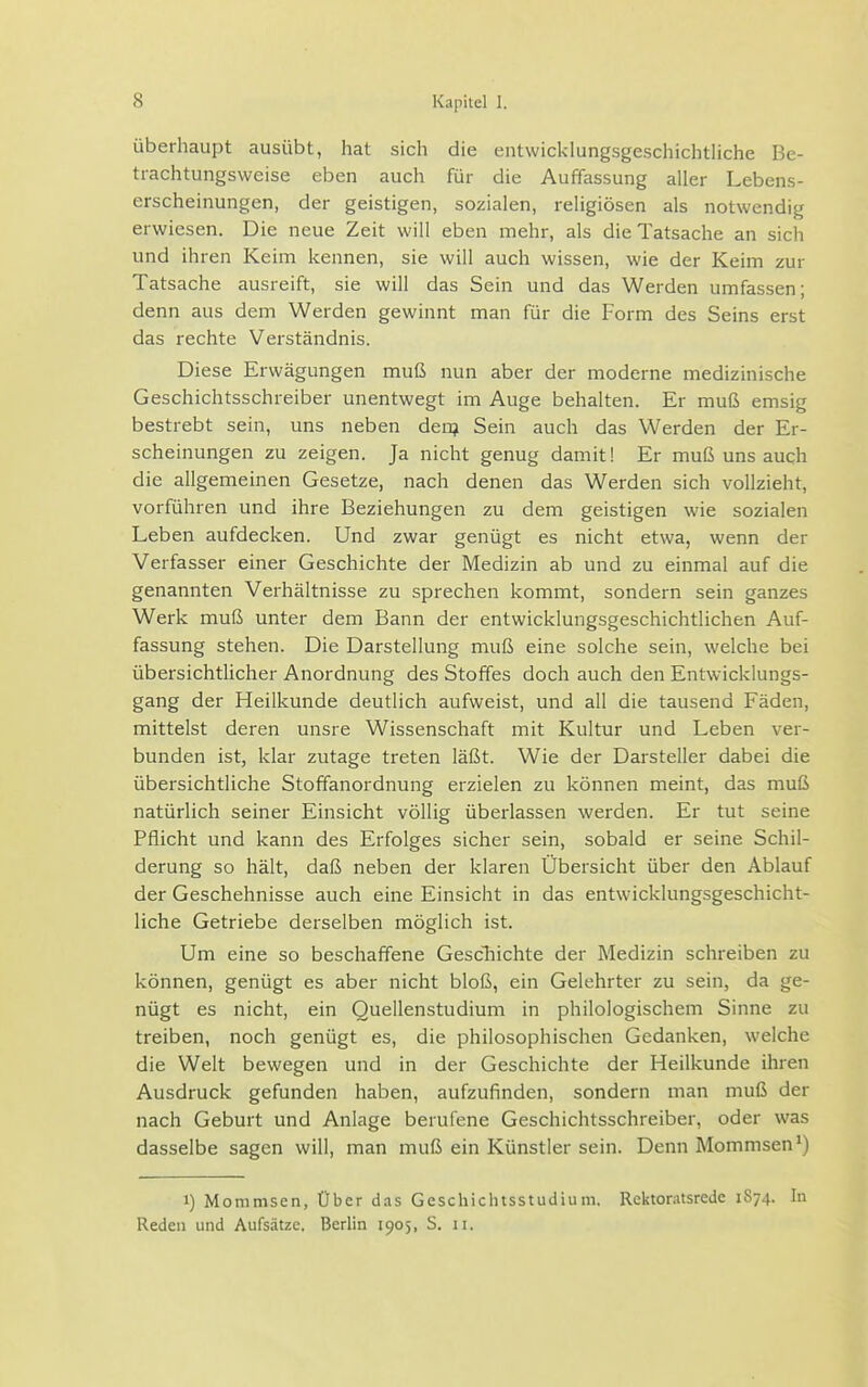 Überhaupt ausübt, hat sich die entwicklungsgeschichtliche Be- trachtungsweise eben auch für die Auffassung aller Lebens- erscheinungen, der geistigen, sozialen, religiösen als notwendig erwiesen. Die neue Zeit will eben mehr, als die Tatsache an sich und ihren Keim kennen, sie will auch wissen, wie der Keim zur Tatsache ausreift, sie will das Sein und das Werden umfassen; denn aus dem Werden gewinnt man für die Form des Seins erst das rechte Verständnis. Diese Erwägungen muß nun aber der moderne medizinische Geschichtsschreiber unentwegt im Auge behalten. Er muß emsig bestrebt sein, uns neben den? Sein auch das Werden der Er- scheinungen zu zeigen. Ja nicht genug damit! Er muß uns auch die allgemeinen Gesetze, nach denen das Werden sich vollzieht, vorführen und ihre Beziehungen zu dem geistigen wie sozialen Leben aufdecken. Und zwar genügt es nicht etwa, wenn der Verfasser einer Geschichte der Medizin ab und zu einmal auf die genannten Verhältnisse zu sprechen kommt, sondern sein ganzes Werk muß unter dem Bann der entwicklungsgeschichtlichen Auf- fassung stehen. Die Darstellung muß eine solche sein, welche bei übersichtlicher Anordnung des Stoffes doch auch den Entwicklungs- gang der Heilkunde deutlich aufweist, und all die tausend Fäden, mittelst deren unsre Wissenschaft mit Kultur und Leben ver- bunden ist, klar zutage treten läßt. Wie der Darsteller dabei die übersichtliche Stoffanordnung erzielen zu können meint, das muß natürlich seiner Einsicht völlig überlassen werden. Er tut seine Pflicht und kann des Erfolges sicher sein, sobald er seine Schil- derung so hält, daß neben der klaren Übersicht über den Ablauf der Geschehnisse auch eine Einsicht in das entwicklungsgeschicht- liche Getriebe derselben möglich ist. Um eine so beschaffene Gescliichte der Medizin schreiben zu können, genügt es aber nicht bloß, ein Gelehrter zu sein, da ge- nügt es nicht, ein Quellenstudium in philologischem Sinne zu treiben, noch genügt es, die philosophischen Gedanken, welche die Welt bewegen und in der Geschichte der Heilkunde ihren Ausdruck gefunden haben, aufzufinden, sondern man muß der nach Geburt und Anlage berufene Geschichtsschreiber, oder was dasselbe sagen will, man muß ein Künstler sein. Denn Mommsen*) 1) Mommsen, Über das Geschiclusstudiuni. Rektoratsrede 1S74. In Reden und Aufsätze. Berlin 1905, S. 11.