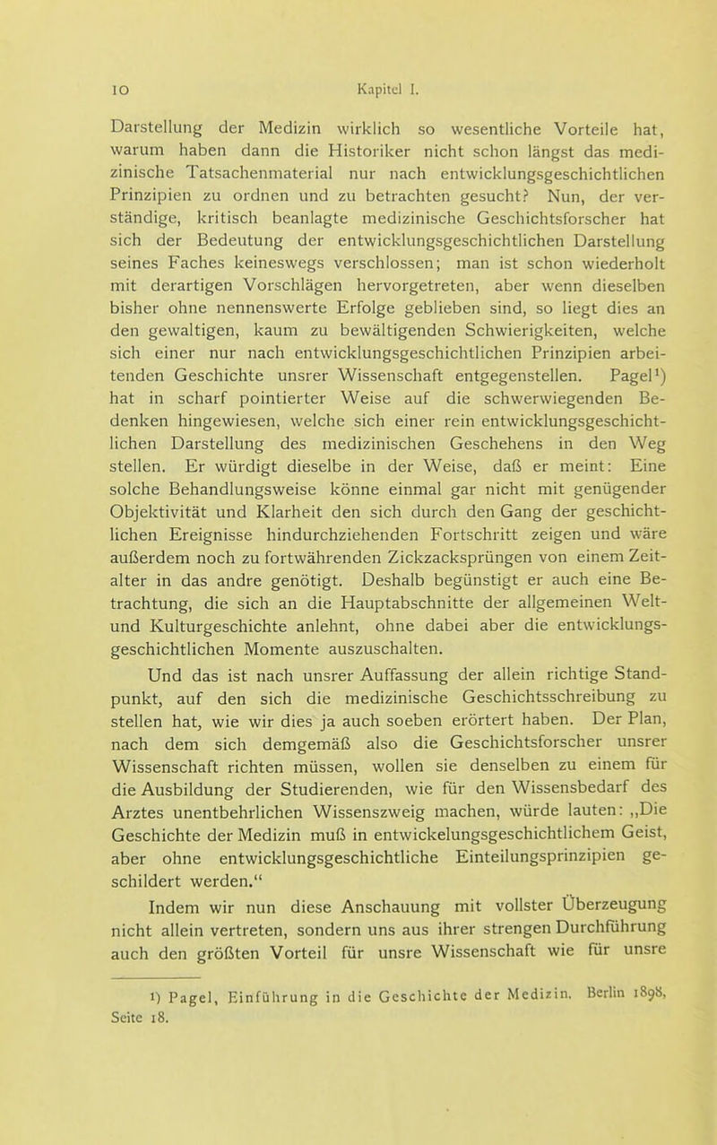 Darstellung der Medizin wirklicli so wesentliche Vorteile hat, warum haben dann die Historiker nicht schon längst das medi- zinische Tatsachenmaterial nur nach entwicklungsgeschichtlichen Prinzipien zu ordnen und zu betrachten gesucht? Nun, der ver- ständige, kritisch beanlagte medizinische Geschichtsforscher hat sich der Bedeutung der entwicklungsgeschichtlichen Darstellung seines Faches keineswegs verschlossen; man ist schon wiederholt mit derartigen Vorschlägen hervorgetreten, aber wenn dieselben bisher ohne nennenswerte Erfolge geblieben sind, so liegt dies an den gewaltigen, kaum zu bewältigenden Schwierigkeiten, welche sich einer nur nach entwicklungsgeschichtlichen Prinzipien arbei- tenden Geschichte unsrer Wissenschaft entgegenstellen. PageP) hat in scharf pointierter Weise auf die schwerwiegenden Be- denken hingewiesen, welche sich einer rein entwicklungsgeschicht- lichen Darstellung des medizinischen Geschehens in den Weg stellen. Er würdigt dieselbe in der Weise, daß er meint: Eine solche Behandlungsweise könne einmal gar nicht mit genügender Objektivität und Klarheit den sich durch den Gang der geschicht- lichen Ereignisse hindurchziehenden Fortschritt zeigen und wäre außerdem noch zu fortwährenden Zickzacksprüngen von einem Zeit- alter in das andre genötigt. Deshalb begünstigt er auch eine Be- trachtung, die sich an die Hauptabschnitte der allgemeinen Welt- und Kulturgeschichte anlehnt, ohne dabei aber die entwicklungs- geschichtlichen Momente auszuschalten. Und das ist nach unsrer Auffassung der allein richtige Stand- punkt, auf den sich die medizinische Geschichtsschreibung zu stellen hat, wie wir dies ja auch soeben erörtert haben. Der Plan, nach dem sich demgemäß also die Geschichtsforscher unsrer Wissenschaft richten müssen, wollen sie denselben zu einem für die Ausbildung der Studierenden, wie für den Wissensbedarf des Arztes unentbehrlichen Wissenszweig machen, würde lauten: „Die Geschichte der Medizin muß in entwickelungsgeschichtlichem Geist, aber ohne entwicklungsgeschichtliche Einteilungsprinzipien ge- schildert werden. Indem wir nun diese Anschauung mit vollster Überzeugung nicht allein vertreten, sondern uns aus ihrer strengen Durchführung auch den größten Vorteil für unsre Wissenschaft wie für unsre 1) Pagel, Einführung in die Geschichte der Medizin. Berlin 1898, Seite 18.