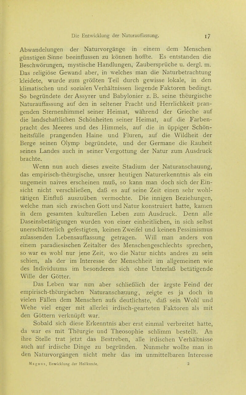 Abwandelungen der Naturvorgänge in einem dem Menschen günstigen Sinne beeinflussen zu können hoffte. Es entstanden die Beschwörungen, mystische Handlungen, Zaubersprüche u. dergl. m. Das religiöse Gewand aber, in welches man die Naturbetrachtung kleidete, wurde zum größten Teil durch gewisse lokale, in den klimatischen und sozialen Verhältnissen liegende Faktoren bedingt. So begründete der Assyrer und Babylonier z. B. seine theurgische Naturauffassung auf den in seltener Pracht und Herrlichkeit pran- genden Sternenhimmel seiner Heimat, während der Grieche auf die landschaftlichen Schönheiten seiner Heimat, auf die Farben- pracht des Meeres und des Himmels, auf die in üppiger Schön- heitsfülle prangenden Haine und Fluren, auf die Wildheit der Berge seinen Olymp begründete, und der Germane die Rauheit seines Landes auch in seiner Vergottung der Natur zum Ausdruck brachte. Wenn nun auch dieses zweite Stadium der Naturanschauung, das empirisch-theurgische, unsrer heutigen Naturerkenntnis als ein ungemein naives erscheinen muß, so kann man doch sich der Ein- sicht nicht verschließen, daß es auf seine Zeit einen sehr wohl- tätigen Einfluß auszuüben vermochte. Die innigen Beziehungen, welche man sich zwischen Gott und Natur konstruiert hatte, kamen in dem gesamten kulturellen Leben zum Ausdruck. Denn alle Daseinsbetätigungen wurden von einer einheitlichen, in sich selbst unerschütterlich gefestigten, keinen Zweifel und keinen Pessimismus zulassenden Lebensauffassung getragen. Will man anders von einem paradiesischen Zeitalter des Menschengeschlechts sprechen, so war es wohl nur jene Zeit, wo die Natur nichts andres zu sein schien, als der im Interesse der Menschheit im allgemeinen wie des Individuums im besonderen sich ohne Unterlaß betätigende Wille der Götter. Das Leben war nun aber schließlich der ärgste Feind der empirisch-theurgischen Naturanschauung, zeigte es ja doch in vielen Fällen dem Menschen aufs deutlichste, daß sein Wohl und Wehe viel enger mit allerlei irdisch-gearteten Faktoren als mit den Göttern verknüpft war. Sobald sich diese Erkenntnis aber erst einmal verbreitet hatte, da war es mit Theurgie und Theosophie schlimm bestellt. An ihre Stelle trat jetzt das Bestreben, alle irdischen Verhältnisse auch auf irdische Dinge zu begründen. Nunmehr wollte man in den Naturvorgängen nicht mehr das im unmittelbaren Interesse Magnus, Enwicklnng tlcr Heilkunde. 2