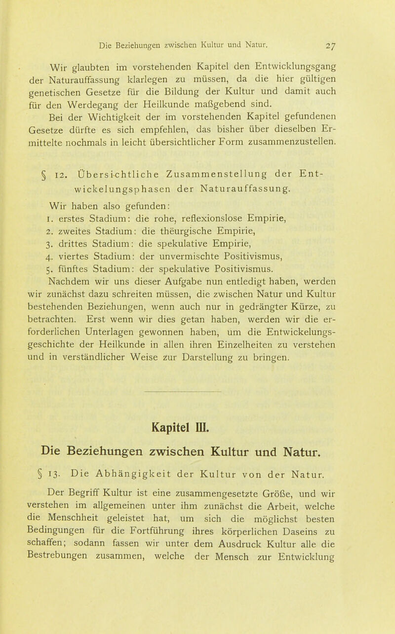 Wir glaubten im vorstehenden Kapitel den Entwicklungsgang der Naturauffassung klarlegen zu müssen, da die hier gültigen genetischen Gesetze für die Bildung der Kultur und damit auch für den Werdegang der Heilkunde maßgebend sind. Bei der Wichtigkeit der im vorstehenden Kapitel gefundenen Gesetze dürfte es sich empfehlen, das bisher über dieselben Er- mittelte nochmals in leicht übersichtlicher Form zusammenzustellen. § 12. Übersi-chtliche Zusammenstellung der Ent- wickelungsphasen der Naturauffassung. Wir haben also gefunden: 1. erstes Stadium: die rohe, reflexionslose Empirie, 2. zweites Stadium: die theurgische Empirie, 3. drittes Stadium: die spekulative Empirie, 4. viertes Stadium: der unvermischte Positivismus, 5. fünftes Stadium: der spekulative Positivismus. Nachdem wir uns dieser Aufgabe nun entledigt haben, werden wir zunächst dazu schreiten müssen, die zwischen Natur und Kultur bestehenden Beziehungen, wenn auch nur in gedrängter Kürze, zu betrachten. Erst wenn wir dies getan haben, werden wir die er- forderlichen Unterlagen gewonnen haben, um die Entwickelungs- geschichte der Heilkunde in allen ihren Einzelheiten zu verstehen und in verständlicher Weise zur Darstellung zu bringen. Kapitel lU. Die Beziehungen zwischen Kultur und Natur. § 13. Die Abhängigkeit der Kultur von der Natur. Der Begriff Kultur ist eine zusammengesetzte Größe, und wir verstehen im allgemeinen unter ihm zunächst die Arbeit, welche die Menschheit geleistet hat, um sich die möglichst besten Bedingungen für die Fortführung ihres körperlichen Daseins zu schaffen; sodann fassen wir unter dem Ausdruck Kultur alle die Bestrebungen zusammen, welche der Mensch zur Entwicklung