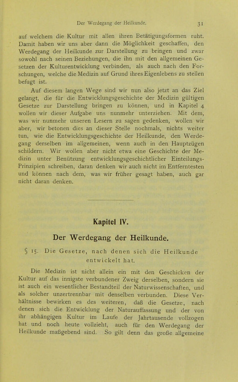 auf welchem die Kultur mit allen ihren Betätigungsformen ruht. Damit haben wir uns aber dann die Möglichkeit geschaffen, den Werdegang der Heilkunde zur Darstellung zu bringen und zwar sowohl nach seinen Beziehungen, die ihn mit den allgemeinen Ge- setzen der Kulturentwicklung verbinden, als auch nach den For- schungen, welche die Medizin auf Grund ihres Eigenlebens zu stellen befugt ist. Auf diesem langen Wege sind wir nun also jetzt an das Ziel gelangt, die für die Entwicklungsgeschichte der Medizin gültigen Gesetze zur Darstellung bringen zu können, und in Kapitel 4 wollen wir dieser Aufgabe uns nunmehr unterziehen. Mit dem, was wir nunmehr unseren Lesern zu sagen gedenken, wollen wir aber, wir betonen dies an dieser Stelle nochmals, nichts weiter tun, wie die Entwicklungsgeschichte der Heilkunde, den Werde- gang derselben im allgemeinen, wenn auch in den Hauptzügen schildern. Wir wollen aber nicht etwa eine Geschichte der Me- dizin unter Benützung entwicklungsgeschichtlicher Einteilungs- Prinzipien schreiben, daran denken wir auch nicht im Entferntesten und können nach dem, was wir früher gesagt haben, auch gar nicht daran denken. Kapitel IV. Der Werdegang der Heilkunde. § 15. Die Gesetze, nach denen sich die Heilkunde entwickelt hat. Die Medizin ist nicht allein ein mit den Geschicken der Kultur auf das innigste verbundener Zweig derselben, sondern sie ist auch ein wesentlicher Bestandteil der Naturwissenschaften, und als solcher unzertrennbar mit denselben verbunden. Diese Ver- hältnisse bewirken es des weiteren, daß die Gesetze, nach denen sich die Entwicklung der Naturauffassung und der von ihr abhängigen Kultur im Laufe der Jahrtausende vollzogen hat und noch heute vollzieht, auch für den Werdegang der Heilkunde mafSgebend sind. So gilt denn das große allgemeine