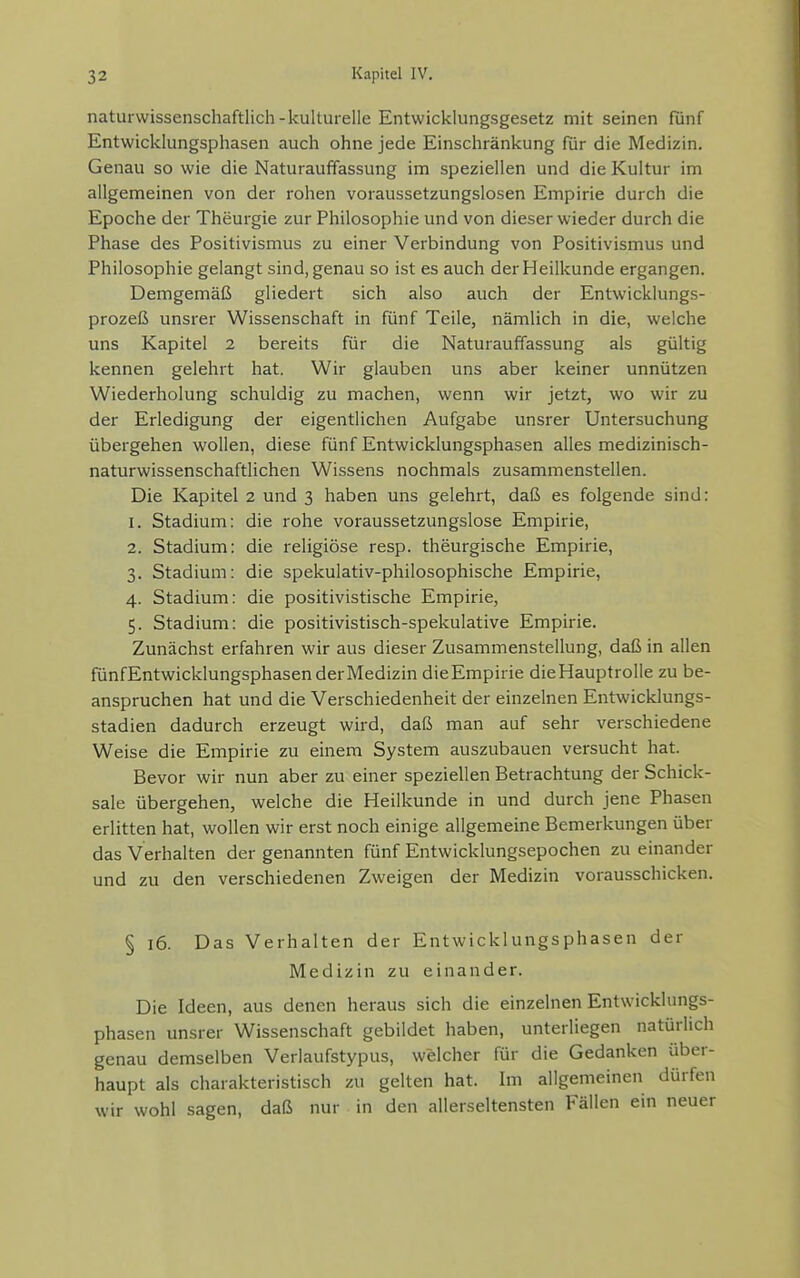 naturwissenschaftlich-kulturelle Entwicklungsgesetz mit seinen fünf Entwicklungsphasen auch ohne jede Einschränkung für die Medizin. Genau so wie die Naturauffassung im speziellen und die Kultur im allgemeinen von der rohen voraussetzungslosen Empirie durch die Epoche der Theurgie zur Philosophie und von dieser wieder durch die Phase des Positivismus zu einer Verbindung von Positivismus und Philosophie gelangt sind, genau so ist es auch der Heilkunde ergangen. Demgemäß gliedert sich also auch der Entwicklungs- prozeß unsrer Wissenschaft in fünf Teile, nämlich in die, welche uns Kapitel 2 bereits für die Naturauffassung als gültig kennen gelehrt hat. Wir glauben uns aber keiner unnützen Wiederholung schuldig zu machen, wenn wir jetzt, wo wir zu der Erledigung der eigentlichen Aufgabe unsrer Untersuchung übergehen wollen, diese fünf Entwicklungsphasen alles medizinisch- naturwissenschaftlichen Wissens nochmals zusammenstellen. Die Kapitel 2 und 3 haben uns gelehrt, daß es folgende sind: 1. Stadium: die rohe voraussetzungslose Empirie, 2. Stadium: die religiöse resp. theurgische Empirie, 3. Stadium: die spekulativ-philosophische Empirie, 4. Stadium: die positivistische Empirie, 5. Stadium: die positivistisch-spekulative Empirie. Zunächst erfahren wir aus dieser Zusammenstellung, daß in allen fünfEntwicklungsphasen der Medizin dieEmpirie dieHauptrolle zu be- anspruchen hat und die Verschiedenheit der einzelnen Entwicklungs- stadien dadurch erzeugt wird, daß man auf sehr verschiedene Weise die Empirie zu einem System auszubauen versucht hat. Bevor wir nun aber zu einer speziellen Betrachtung der Schick- sale übergehen, welche die Heilkunde in und durch jene Phasen erlitten hat, wollen wir erst noch einige allgemeine Bemerkungen über das Verhalten der genannten fünf Entwicklungsepochen zu einander und zu den verschiedenen Zweigen der Medizin vorausschicken. § 16. Das Verhalten der Entwicklungsphasen der Medizin zu einander. Die Ideen, aus denen heraus sich die einzelnen Entwicklungs- phasen unsrer Wissenschaft gebildet haben, unterliegen natürlich genau demselben Verlaufstypus, welcher für die Gedanken über- haupt als charakteristisch zu gelten hat. Im allgemeinen dürfen wir wohl sagen, daß nur in den allerseltensten Fällen ein neuer