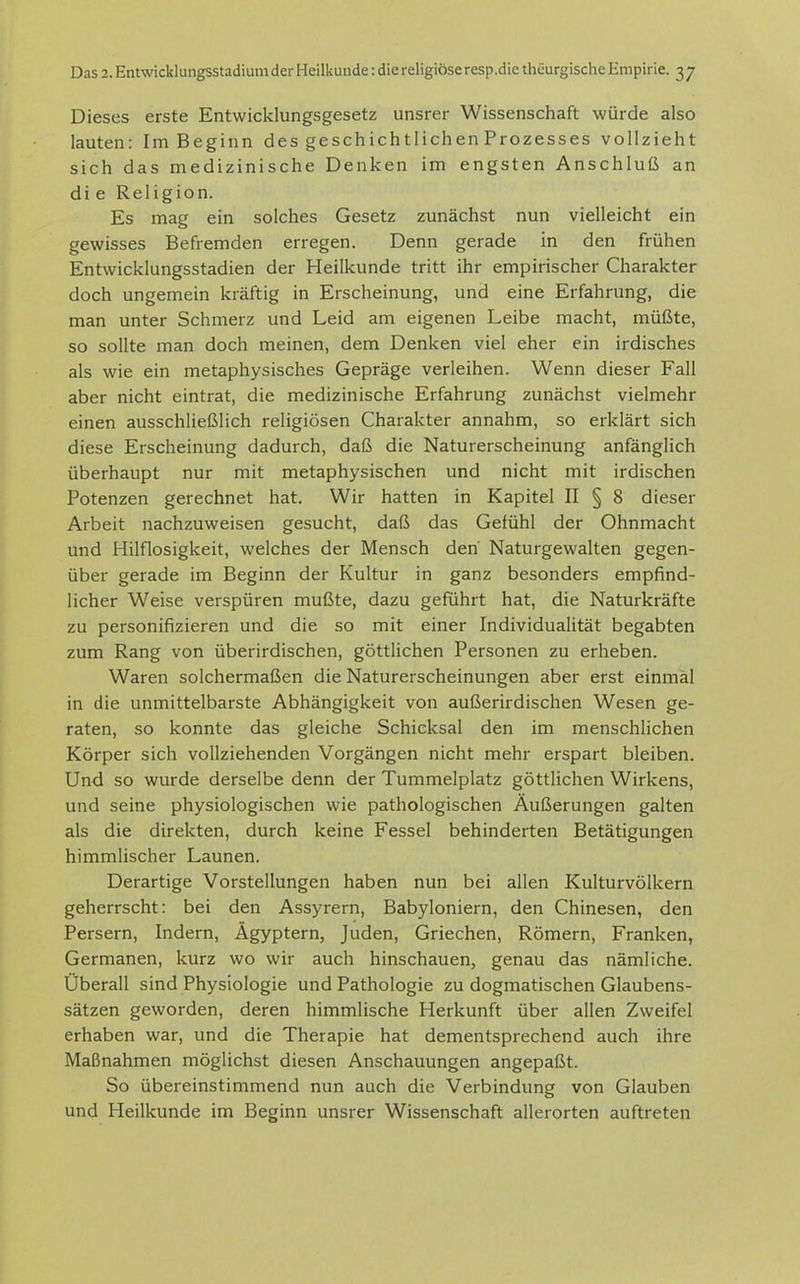 Dieses erste Entwicklungsgesetz unsrer Wissenschaft würde also lauten: Im Beginn des geschichtlichen Prozesses vollzieht sich das medizinische Denken im engsten Anschluß an di e Religion. Es mag ein solches Gesetz zunächst nun vielleicht ein gewisses Befremden erregen. Denn gerade in den frühen Entwicklungsstadien der Heilkunde tritt ihr empirischer Charakter doch ungemein kräftig in Erscheinung, und eine Erfahrung, die man unter Schmerz und Leid am eigenen Leibe macht, müßte, so sollte man doch meinen, dem Denken viel eher ein irdisches als wie ein metaphysisches Gepräge verleihen. Wenn dieser Fall aber nicht eintrat, die medizinische Erfahrung zunächst vielmehr einen ausschließlich religiösen Charakter annahm, so erklärt sich diese Erscheinung dadurch, daß die Naturerscheinung anfänglich überhaupt nur mit metaphysischen und nicht mit irdischen Potenzen gerechnet hat. Wir hatten in Kapitel II § 8 dieser Arbeit nachzuweisen gesucht, daß das Gefühl der Ohnmacht und Hilflosigkeit, welches der Mensch den Naturgewalten gegen- über gerade im Beginn der Kultur in ganz besonders empfind- licher Weise verspüren mußte, dazu geführt hat, die Naturkräfte zu personifizieren und die so mit einer Individualität begabten zum Rang von überirdischen, göttlichen Personen zu erheben. Waren solchermaßen die Naturerscheinungen aber erst einmal in die unmittelbarste Abhängigkeit von außerirdischen Wesen ge- raten, so konnte das gleiche Schicksal den im menschlichen Körper sich vollziehenden Vorgängen nicht mehr erspart bleiben. Und so wurde derselbe denn der Tummelplatz göttlichen Wirkens, und seine physiologischen wie pathologischen Äußerungen galten als die direkten, durch keine Fessel behinderten Betätigungen himmlischer Launen. Derartige Vorstellungen haben nun bei allen Kulturvölkern geherrscht: bei den Assyrern, Babyloniern, den Chinesen, den Persern, Indern, Ägyptern, Juden, Griechen, Römern, Franken, Germanen, kurz wo wir auch hinschauen, genau das nämliche. Überall sind Physiologie und Pathologie zu dogmatischen Glaubens- sätzen geworden, deren himmlische Herkunft über allen Zweifel erhaben war, und die Therapie hat dementsprechend auch ihre Maßnahmen möglichst diesen Anschauungen angepaßt. So übereinstimmend nun auch die Verbindung von Glauben und Heilkunde im Beginn unsrer Wissenschaft allerorten auftreten