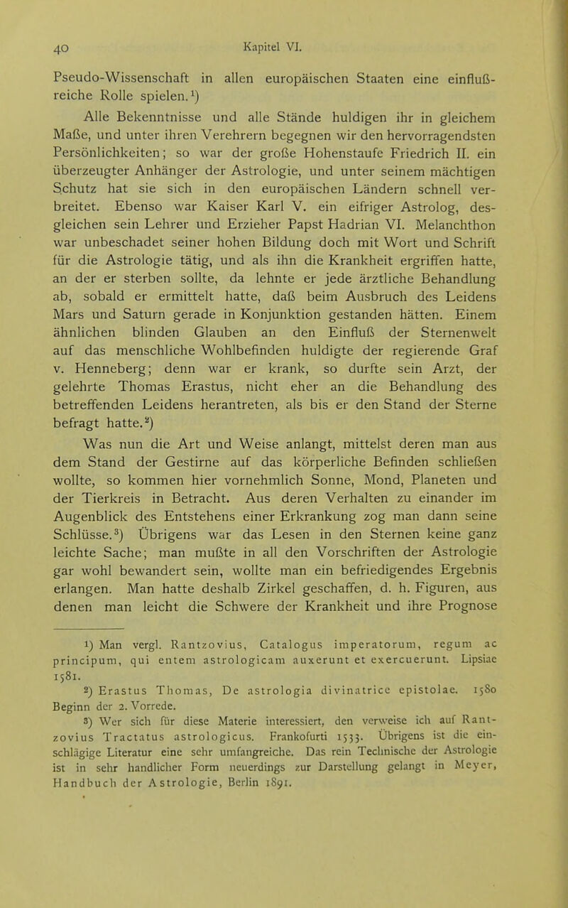 Pseudo-Wissenschaft in allen europäischen Staaten eine einfluß- reiche Rolle spielen. 1) Alle Bekenntnisse und alle Stände huldigen ihr in gleichem Maße, und unter ihren Verehrern begegnen wir den hervorragendsten Persönlichkeiten; so war der große Hohenstaufe Friedrich II. ein überzeugter Anhänger der Astrologie, und unter seinem mächtigen Schutz hat sie sich in den europäischen Ländern schnell ver- breitet. Ebenso war Kaiser Karl V. ein eifriger Astrolog, des- gleichen sein Lehrer und Erzieher Papst Hadrian VI. Melanchthon war unbeschadet seiner hohen Bildung doch mit Wort und Schrift für die Astrologie tätig, und als ihn die Krankheit ergriffen hatte, an der er sterben sollte, da lehnte er jede ärztliche Behandlung ab, sobald er ermittelt hatte, daß beim Ausbruch des Leidens Mars und Saturn gerade in Konjunktion gestanden hätten. Einem ähnlichen blinden Glauben an den Einfluß der Sternenwelt auf das menschliche Wohlbefinden huldigte der regierende Graf V. Henneberg; denn war er krank, so durfte sein Arzt, der gelehrte Thomas Erastus, nicht eher an die Behandlung des betreffenden Leidens herantreten, als bis er den Stand der Sterne befragt hatte.*) Was nun die Art und Weise anlangt, mittelst deren man aus dem Stand der Gestirne auf das körperliche Befinden schließen wollte, so kommen hier vornehmlich Sonne, Mond, Planeten und der Tierkreis in Betracht. Aus deren Verhalten zu einander im Augenblick des Entstehens einer Erkrankung zog man dann seine Schlüsse.^) Übrigens war das Lesen in den Sternen keine ganz leichte Sache; man mußte in all den Vorschriften der Astrologie gar wohl bewandert sein, wollte man ein befriedigendes Ergebnis erlangen. Man hatte deshalb Zirkel geschaffen, d. h. Figuren, aus denen man leicht die Schwere der Krankheit und ihre Prognose 1) Man vergl. Rantzovius, Catalogus imperatorum, regum ac principum, qui entern astrologicam auxerunt et exercuerunt. Lipsiae 1581. 2) Erastus Thomas, De astrologia divinatricc epistolae. 1580 Beginn der 2. Vorrede. 3) Wer sich für diese Materie interessiert, den verweise ich auf Rant- zovius Tractatus astrologicus. Frankofurti 1533. Übrigens ist die ein- schlägige Literatur eine sehr umfangreiche. Das rein Technische der Astrologie ist in sehr handlicher Form neuerdings zur Darstellung gelangt in Meyer, Handbuch der Astrologie, Berlin 1891.