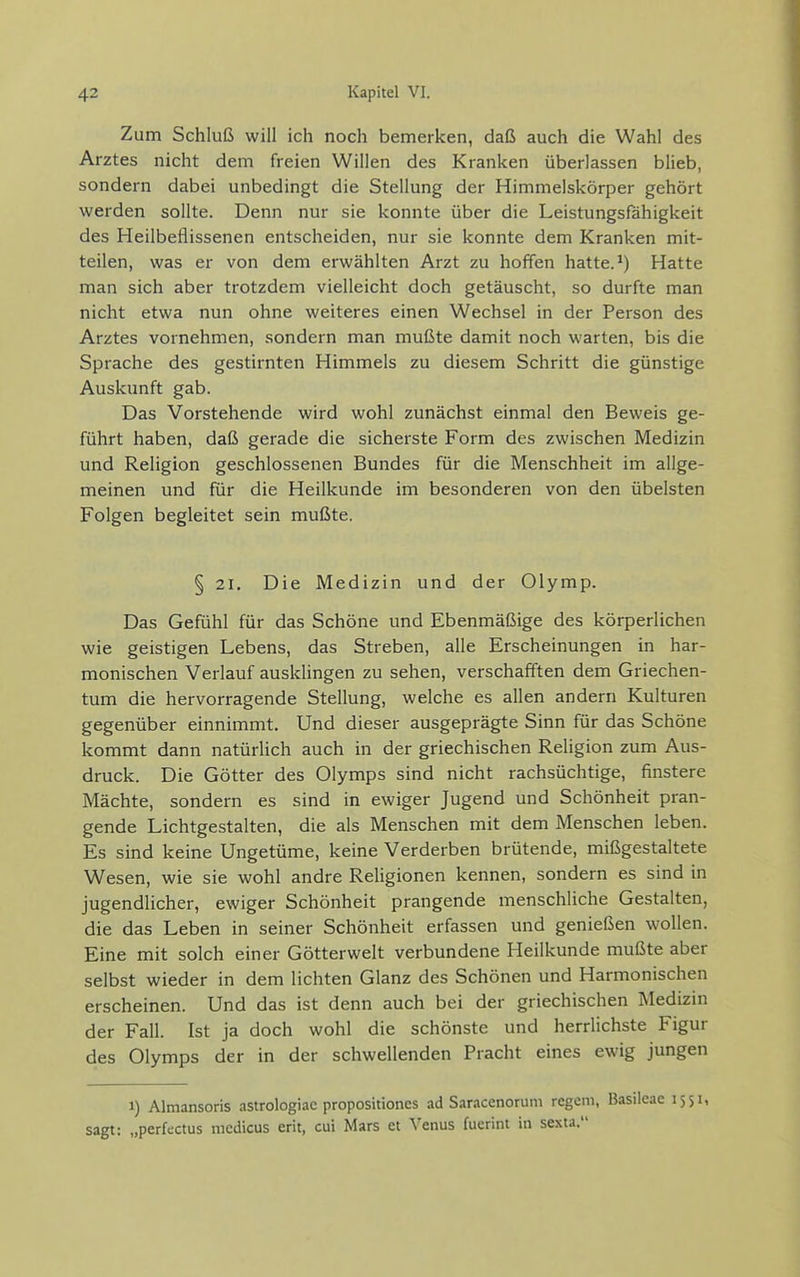 Zum Schluß will ich noch bemerken, daß auch die Wahl des Arztes nicht dem freien Willen des Kranken überlassen blieb, sondern dabei unbedingt die Stellung der Himmelskörper gehört werden sollte. Denn nur sie konnte über die Leistungsfähigkeit des Heilbeflissenen entscheiden, nur sie konnte dem Kranken mit- teilen, was er von dem erwählten Arzt zu hoffen hatte. ^) Hatte man sich aber trotzdem vielleicht doch getäuscht, so durfte man nicht etwa nun ohne weiteres einen Wechsel in der Person des Arztes vornehmen, sondern man mußte damit noch warten, bis die Sprache des gestirnten Himmels zu diesem Schritt die günstige Auskunft gab. Das Vorstehende wird wohl zunächst einmal den Beweis ge- führt haben, daß gerade die sicherste Form des zwischen Medizin und Religion geschlossenen Bundes für die Menschheit im allge- meinen und für die Heilkunde im besonderen von den übelsten Folgen begleitet sein mußte. § 21. Die Medizin und der Olymp. Das Gefühl für das Schöne und Ebenmäßige des körperlichen wie geistigen Lebens, das Streben, alle Erscheinungen in har- monischen Verlauf ausklingen zu sehen, verschafften dem Griechen- tum die hervorragende Stellung, welche es allen andern Kulturen gegenüber einnimmt. Und dieser ausgeprägte Sinn für das Schöne kommt dann natürlich auch in der griechischen Religion zum Aus- druck. Die Götter des Olymps sind nicht rachsüchtige, finstere Mächte, sondern es sind in ewiger Jugend und Schönheit pran- gende Lichtgestalten, die als Menschen mit dem Menschen leben. Es sind keine Ungetüme, keine Verderben brütende, mißgestaltete Wesen, wie sie wohl andre ReHgionen kennen, sondern es sind in jugendlicher, ewiger Schönheit prangende menschliche Gestalten, die das Leben in seiner Schönheit erfassen und genießen wollen. Eine mit solch einer Götterwelt verbundene Heilkunde mußte aber selbst wieder in dem lichten Glanz des Schönen und Harmonischen erscheinen. Und das ist denn auch bei der griechischen Medizin der Fall. Ist ja doch wohl die schönste und herrlichste Figur des Olymps der in der schwellenden Pracht eines ewig jungen 1) Almansoris astrologiac propositiones ad Saracenoruni regem, Basileae 1551, sagt: „perfectus medicus erit, cui Mars et Venus fuerint in sexta.