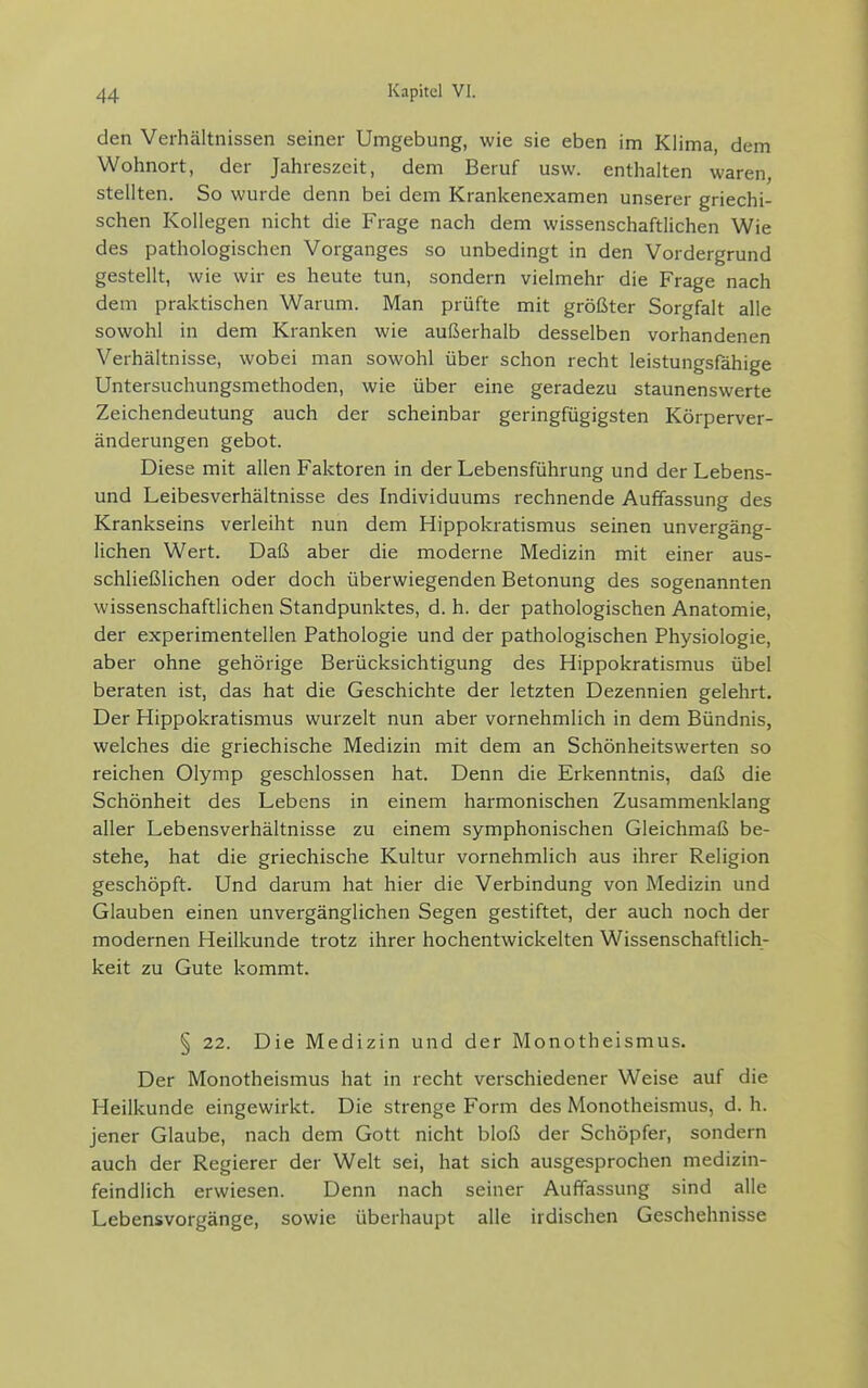 den Verhältnissen seiner Umgebung, wie sie eben im Klima, dem Wohnort, der Jahreszeit, dem Beruf usw. enthalten waren, stellten. So wurde denn bei dem Krankenexamen unserer griechi- schen Kollegen nicht die Frage nach dem wissenschaftlichen Wie des pathologischen Vorganges so unbedingt in den Vordergrund gestellt, wie wir es heute tun, sondern vielmehr die Frage nach dem praktischen Warum. Man prüfte mit größter Sorgfalt alle sowohl in dem Kranken wie außerhalb desselben vorhandenen Verhältnisse, wobei man sowohl über schon recht leistungsfähige Untersuchungsmethoden, wie über eine geradezu staunenswerte Zeichendeutung auch der scheinbar geringfügigsten Körperver- änderungen gebot. Diese mit allen Faktoren in der Lebensführung und der Lebens- und Leibesverhältnisse des Individuums rechnende Auffassung des Krankseins verleiht nun dem Hippokratismus seinen unvergäng- lichen Wert. Daß aber die moderne Medizin mit einer aus- schließlichen oder doch überwiegenden Betonung des sogenannten wissenschaftlichen Standpunktes, d. h. der pathologischen Anatomie, der experimentellen Pathologie und der pathologischen Physiologie, aber ohne gehörige Berücksichtigung des Hippokratismus übel beraten ist, das hat die Geschichte der letzten Dezennien gelehrt. Der Hippokratismus wurzelt nun aber vornehmlich in dem Bündnis, welches die griechische Medizin mit dem an Schönheitswerten so reichen Olymp geschlossen hat. Denn die Erkenntnis, daß die Schönheit des Lebens in einem harmonischen Zusammenklang aller Lebensverhältnisse zu einem symphonischen Gleichmaß be- stehe, hat die griechische Kultur vornehmlich aus ihrer Religion geschöpft. Und darum hat hier die Verbindung von Medizin und Glauben einen unvergänglichen Segen gestiftet, der auch noch der modernen Heilkunde trotz ihrer hochentwickelten Wissenschaftlich- keit zu Gute kommt. § 22. Die Medizin und der Monotheismus. Der Monotheismus hat in recht verschiedener Weise auf die Heilkunde eingewirkt. Die strenge Form des Monotheismus, d. h. jener Glaube, nach dem Gott nicht bloß der Schöpfer, sondern auch der Regierer der Welt sei, hat sich ausgesprochen medizin- feindlich erwiesen. Denn nach seiner Auffassung sind alle Lebensvorgänge, sowie überhaupt alle irdischen Geschehnisse