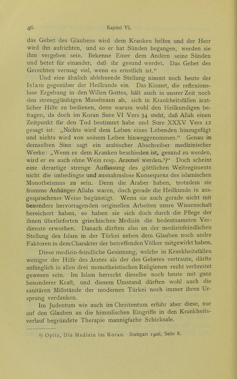 das Gebet des Glaubens wird dem Kranken helfen und der Herr wird ihn aufrichten, und so er hat Sünden begangen, werden sie ihm vergeben sein. Bekenne Einer dem Andern seine Sünden und betet für einander, daß ihr gesund werdet. Das Gebet des Gerechten vermag viel, wenn es ernstlich ist. Und eine ähnHch ablehnende Stellung nimmt noch heute der Islam gegenüber der Heilkunde ein. Das Kismet, die reflexions- lose Ergebung in den Willen Gottes, hält auch in unsrer Zeit noch den strenggläubigen Muselmann ab, sich in Krankheitsfällen ärzt- licher Hilfe zu bedienen, denn warum wohl den Heilkundigen be- fragen, da doch im Koran Sure VI Vers 34 steht, daß Allah einen Zeitpunkt für den Tod bestimmt habe und Sure XXXV Vers 12 gesagt ist: „Nichts wird dem Leben eines Lebenden hinzugefügt und nichts wird von seinem Leben hinweggenommen. Genau in demselben Sinn sagt ein arabischer Abschreiber medizinischer Werke: „Wenn es dem Kranken beschieden ist, gesund zu werden, wird er es auch ohne Wein resp. Arzenei werden.^) Doch scheint eine derartige strenge Auffassung des göttlichen Weltregiments nicht die unbedingte und ausnahmslose Konsequenz des islamischen Monotheismus zu sein. Denn die Araber haben, trotzdem sie fromme Anhänger Allahs waren, doch gerade die Heilkunde in aus- gesprochener Weise begünstigt. Wenn sie auch gerade nicht mit besonders hervorragenden originellen Arbeiten unsre Wissenschaft bereichert haben, so haben sie sich doch durch die Pflege der ihnen überlieferten griechischen Medizin die bedeutsamsten Ver- dienste erworben. Danach dürften also an der medizinfeindlichen Stellung des Islam in der Türkei neben dem Glauben noch andre Faktoren in dem Charakter der betrefifenden Völker mitgewirkt haben. Diese medizin-feindliche Gesinnung, welche in Krankheitsfällen weniger der Hilfe des Arztes als der des Gebetes vertraute, dürfte anfänglich in allen drei monotheistischen Religionen recht verbreitet gewesen sein. Im Islam herrscht dieselbe noch heute mit ganz besonderer Kraft, und diesem Umstand dürften wohl auch die sanitären Mißstände der modernen Türkei noch immer ihren Ur- sprung verdanken. Im Judentum wie auch im Christentum erfuhr aber diese, nur auf den Glauben an die himmlischen Eingriffe in den Krankheits- verlauf begründete Therapie mannigfache Schicksale. 1) Opitz, Die Medizin im Kor.ni. Stuttgart 1906, Seite S.