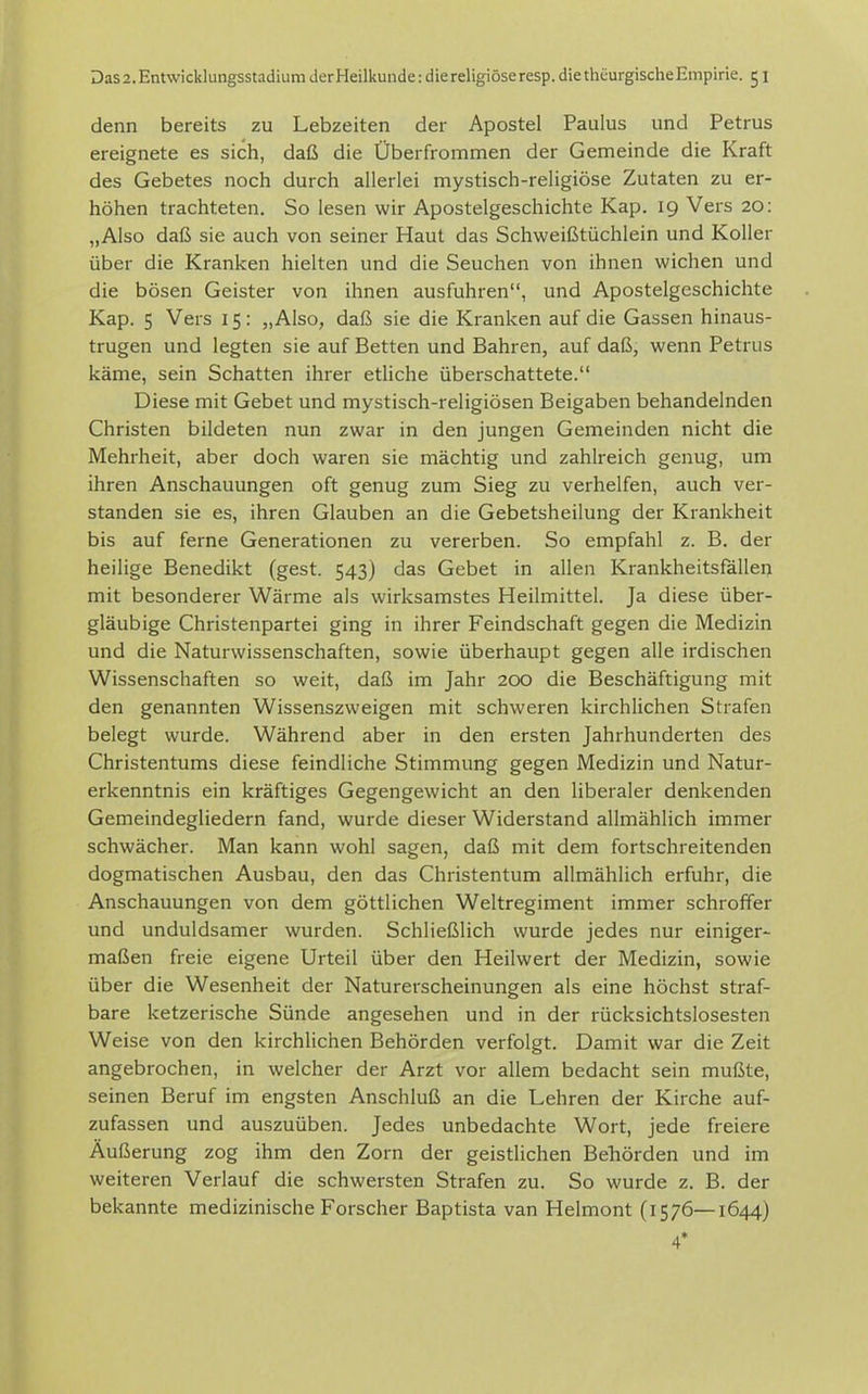 denn bereits zu Lebzeiten der Apostel Paulus und Petrus ereignete es sich, daß die Überfrommen der Gemeinde die Kraft des Gebetes noch durch allerlei mystisch-religiöse Zutaten zu er- höhen trachteten. So lesen wir Apostelgeschichte Kap. 19 Vers 20: „Also daß sie auch von seiner Haut das Schweißtüchlein und Koller über die Kranken hielten und die Seuchen von ihnen wichen und die bösen Geister von ihnen ausfuhren, und Apostelgeschichte Kap. 5 Vers 15: „Also, daß sie die Kranken auf die Gassen hinaus- trugen und legten sie auf Betten und Bahren, auf daß, wenn Petrus käme, sein Schatten ihrer etliche überschattete. Diese mit Gebet und mystisch-religiösen Beigaben behandelnden Christen bildeten nun zwar in den jungen Gemeinden nicht die Mehrheit, aber doch waren sie mächtig und zahlreich genug, um ihren Anschauungen oft genug zum Sieg zu verhelfen, auch ver- standen sie es, ihren Glauben an die Gebetsheilung der Krankheit bis auf ferne Generationen zu vererben. So empfahl z. B. der heilige Benedikt (gest. 543) das Gebet in allen Krankheitsfällen mit besonderer Wärme als wirksamstes Heilmittel. Ja diese über- gläubige Christenpartei ging in ihrer Feindschaft gegen die Medizin und die Naturwissenschaften, sowie überhaupt gegen alle irdischen Wissenschaften so weit, daß im Jahr 200 die Beschäftigung mit den genannten Wissenszweigen mit schweren kirchlichen Strafen belegt wurde. Während aber in den ersten Jahrhunderten des Christentums diese feindliche Stimmung gegen Medizin und Natur- erkenntnis ein kräftiges Gegengewicht an den liberaler denkenden Gemeindegliedern fand, wurde dieser Widerstand allmählich immer schwächer. Man kann wohl sagen, daß mit dem fortschreitenden dogmatischen Ausbau, den das Christentum allmählich erfuhr, die Anschauungen von dem göttlichen Weltregiment immer schroffer und unduldsamer wurden. Schließlich wurde jedes nur einiger- maßen freie eigene Urteil über den Heilwert der Medizin, sowie über die Wesenheit der Naturerscheinungen als eine höchst straf- bare ketzerische Sünde angesehen und in der rücksichtslosesten Weise von den kirchlichen Behörden verfolgt. Damit war die Zeit angebrochen, in welcher der Arzt vor allem bedacht sein mußte, seinen Beruf im engsten Anschluß an die Lehren der Kirche auf- zufassen und auszuüben. Jedes unbedachte Wort, jede freiere Äußerung zog ihm den Zorn der geistlichen Behörden und im weiteren Verlauf die schwersten Strafen zu. So wurde z. B. der bekannte medizinische Forscher Baptista van Helmont (1576—1644) 4*