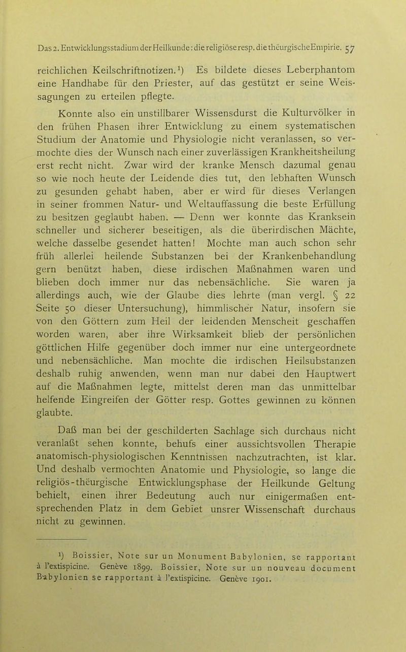 reichlichen Keilschriftnotizen. ^) Es bildete dieses Leberphantom eine Handhabe für den Priester, auf das gestützt er seine Weis- sagungen zu erteilen pflegte. Konnte also ein unstillbarer Wissensdurst die Kulturvölker in den frühen Phasen ihrer Entwicklung zu einem systematischen Studium der Anatomie und Physiologie nicht veranlassen, so ver- mochte dies der Wunsch nach einer zuverlässigen Krankheitsheilung erst recht nicht. Zwar wird der kranke Mensch dazumal genau so wie noch heute der Leidende dies tut, den lebhaften Wunsch zu gesunden gehabt haben, aber er wird für dieses Verlangen in seiner frommen Natur- und Weltauffassung die beste Erfüllung zu besitzen geglaubt haben. — Denn wer konnte das Kranksein schneller und sicherer beseitigen, als die überirdischen Mächte, welche dasselbe gesendet hatten! Mochte man auch schon sehr früh allerlei heilende Substanzen bei der Krankenbehandlung gern benützt haben, diese irdischen Maßnahmen waren und blieben doch immer nur das nebensächliche. Sie waren ja allerdings auch, wie der Glaube dies lehrte (man vergl. § 22 Seite 50 dieser Untersuchung), himmlischer Natur, insofern sie von den Göttern zum Heil der leidenden Menscheit geschaffen worden waren, aber ihre Wirksamkeit blieb der persönlichen göttlichen Hilfe gegenüber doch immer nur eine untergeordnete und nebensächliche. Man mochte die irdischen Heilsubstanzen deshalb ruhig anwenden, wenn man nur dabei den Hauptwert auf die Maßnahmen legte, mittelst deren man das unmittelbar helfende Eingreifen der Götter resp. Gottes gewinnen zu können glaubte. Daß man bei der geschilderten Sachlage sich durchaus nicht veranlaßt sehen konnte, behufs einer aussichtsvollen Therapie anatomisch-physiologischen Kenntnissen nachzutrachten, ist klar. Und deshalb vermochten Anatomie und Physiologie, so lange die religiös-theurgische Entwicklungsphase der Heilkunde Geltung behielt, einen ihrer Bedeutung auch nur einigermaßen ent- sprechenden Platz in dem Gebiet unsrer Wissenschaft durchaus nicht zu gewinnen. 1) Boissier, Note sur un Monument Babylonien, se rapportant ä Textispicine. Geneve 1899. Boissier, Note sur ud nouveau document B-abylonien se rapportant ä I'extispicine. Geneve 1901.