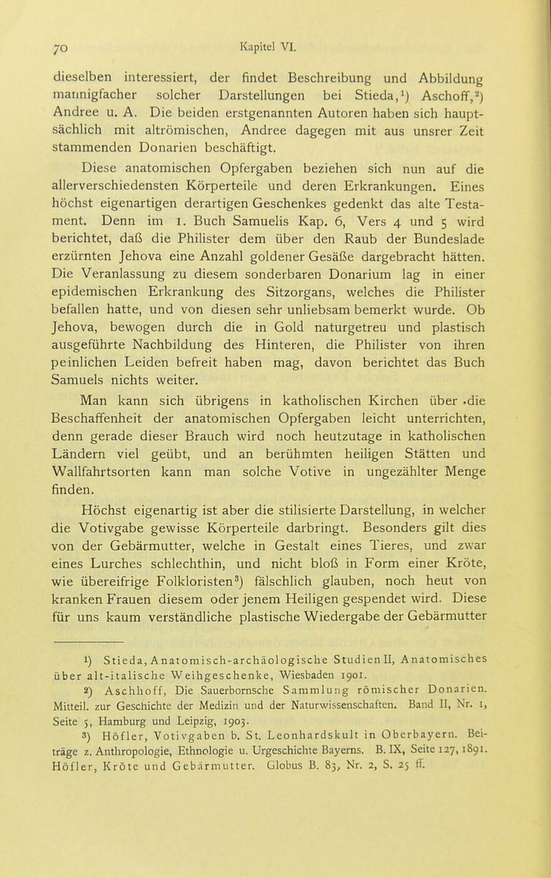 dieselben interessiert, der findet Beschreibung und Abbildung mannigfacher solcher Darstellungen bei Stieda/j Aschoff,^) Andree u. A. Die beiden erstgenannten Autoren haben sich haupt- sächlich mit altrömischen, Andree dagegen mit aus unsrer Zeit stammenden Donarien beschäftigt. Diese anatomischen Opfergaben beziehen sich nun auf die allerverschiedensten Körperteile und deren Erkrankungen. Eines höchst eigenartigen derartigen Geschenkes gedenkt das alte Testa- ment. Denn im i. Buch Samuelis Kap. 6, Vers 4 und 5 wird berichtet, daß die Philister dem über den Raub der Bundeslade erzürnten Jehova eine Anzahl goldener Gesäße dargebracht hätten. Die Veranlassung zu diesem sonderbaren Donarium lag in einer epidemischen Erkrankung des Sitzorgans, welches die Philister befallen hatte, und von diesen sehr unliebsam bemerkt wurde. Ob Jehova, bewogen durch die in Gold naturgetreu und plastisch ausgeführte Nachbildung des Hinteren, die Philister von ihren peinlichen Leiden befreit haben mag, davon berichtet das Buch Samuels nichts weiter. Man kann sich übrigens in katholischen Kirchen über -die Beschaffenheit der anatomischen Opfergaben leicht unterrichten, denn gerade dieser Brauch wird noch heutzutage in katholischen Ländern viel geübt, und an berühmten heiligen Stätten und Wallfahrtsorten kann man solche Votive in ungezählter Menge finden. Höchst eigenartig ist aber die stilisierte Darstellung, in welcher die Votivgabe gewisse Körperteile darbringt. Besonders gilt dies von der Gebärmutter, welche in Gestalt eines Tieres, und zwar eines Lurches schlechthin, und nicht bloß in Form einer Kröte, wie übereifrige Folkloristen^) fälschlich glauben, noch heut von kranken Frauen diesem oder jenem Heiligen gespendet wird. Diese für uns kaum verständliche plastische Wiedergabe der Gebärmutter 1) Stieda, Anatomisch-archäologische Studienil, Anatomisches über alt-italische Weihgeschenke, Wiesbaden 1901. 2) Aschhoff, Die Sauerbornsche Sammlung römischer Donarien. Mitteil, zur Geschichte der Medizin und der Naturwissenschaften. Band II, Nr. i, Seite 5, Hamburg und Leipzig, 1903. 3) Höfler, Votivgaben b. St. Leonhardskult in Oberbayern. Bei- träge Z.Anthropologie, Ethnologie u. Urgeschichte Bayerns. B. IX, Seite 127,1891. Höfler, Kröte und Gebarmutter. Globus B. 83, Nr. 2, S. 25 ff.