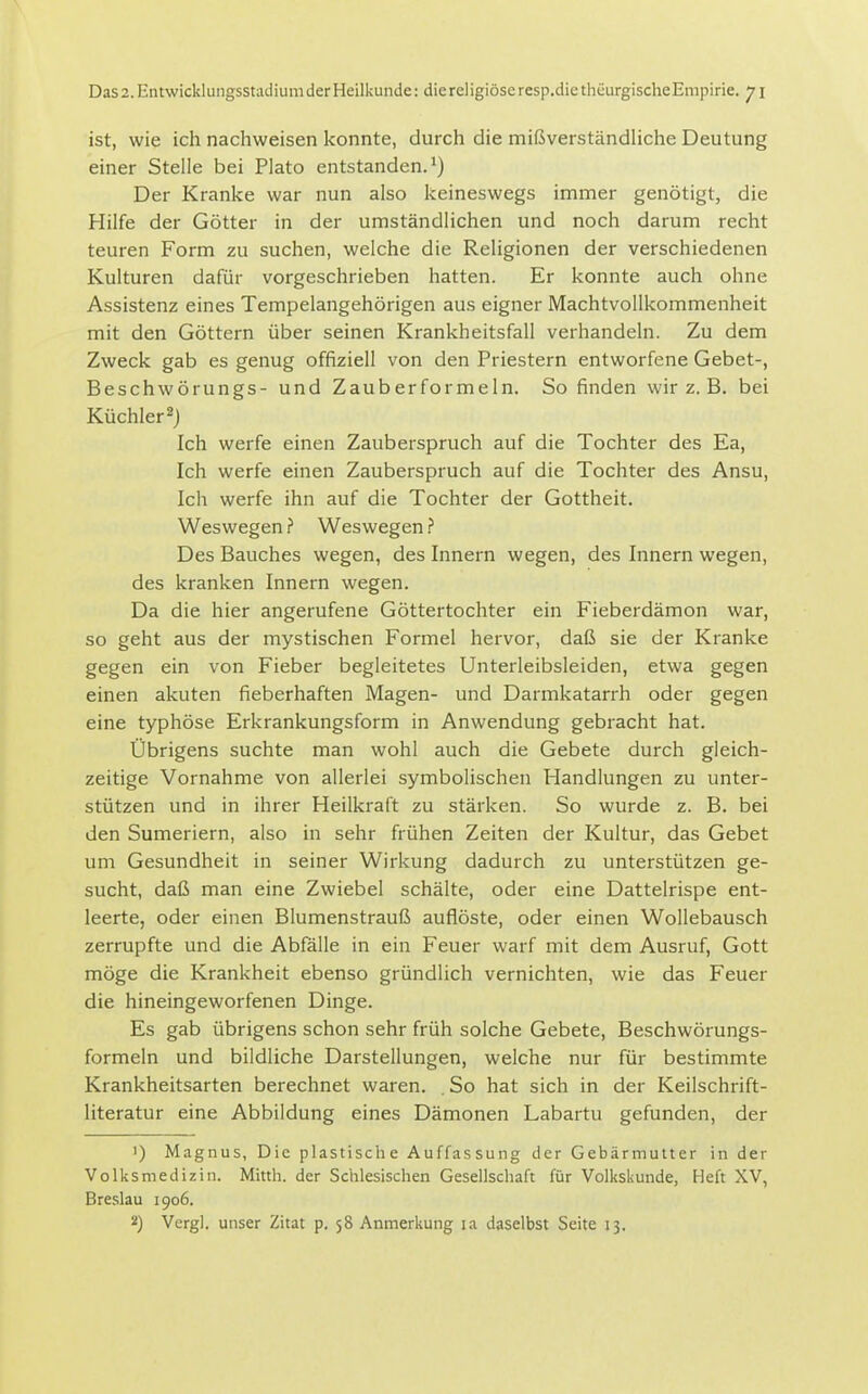 ist, wie ich nachweisen konnte, durch die mißverständliche Deutung einer Stelle bei Plato entstanden.^) Der Kranke war nun also keineswegs immer genötigt, die Hilfe der Götter in der umständlichen und noch darum recht teuren Form zu suchen, welche die Religionen der verschiedenen Kulturen dafür vorgeschrieben hatten. Er konnte auch ohne Assistenz eines Tempelangehörigen aus eigner Machtvollkommenheit mit den Göttern über seinen Krankheitsfall verhandeln. Zu dem Zweck gab es genug offiziell von den Priestern entworfene Gebet-, Beschwörungs- und Zauberformeln. So finden wir z. B. bei Küchler 2J Ich werfe einen Zauberspruch auf die Tochter des Ea, Ich werfe einen Zauberspruch auf die Tochter des Ansu, Ich werfe ihn auf die Tochter der Gottheit. Weswegen ? Weswegen > Des Bauches wegen, des Innern wegen, des Innern wegen, des kranken Innern wegen. Da die hier angerufene Göttertochter ein Fieberdämon war, so geht aus der mystischen Formel hervor, daß sie der Kranke gegen ein von Fieber begleitetes Unterleibsleiden, etwa gegen einen akuten fieberhaften Magen- und Darmkatarrh oder gegen eine typhöse Erkrankungsform in Anwendung gebracht hat. Übrigens suchte man wohl auch die Gebete durch gleich- zeitige Vornahme von allerlei symbolischen Handlungen zu unter- stützen und in ihrer Heilkraft zu stärken. So wurde z. B. bei den Sumeriern, also in sehr frühen Zeiten der Kultur, das Gebet um Gesundheit in seiner Wirkung dadurch zu unterstützen ge- sucht, daß man eine Zwiebel schälte, oder eine Dattelrispe ent- leerte, oder einen Blumenstrauß auflöste, oder einen Wollebausch zerrupfte und die Abfälle in ein Feuer warf mit dem Ausruf, Gott möge die Krankheit ebenso gründlich vernichten, wie das Feuer die hineingeworfenen Dinge. Es gab übrigens schon sehr früh solche Gebete, Beschwörungs- formeln und bildliche Darstellungen, welche nur für bestimmte Krankheitsarten berechnet waren. . So hat sich in der Keilschrift- literatur eine Abbildung eines Dämonen Labartu gefunden, der 1) Magnus, Die plastische Auffassung der Gebärmutter in der Volksmedizin. Mitth. der Schlesischen Gesellschaft für Volkskunde, Heft XV, Breslau 1906. 2) Vcrgl. unser Zitat p. 58 Anmerkung la daselbst Seite 13.