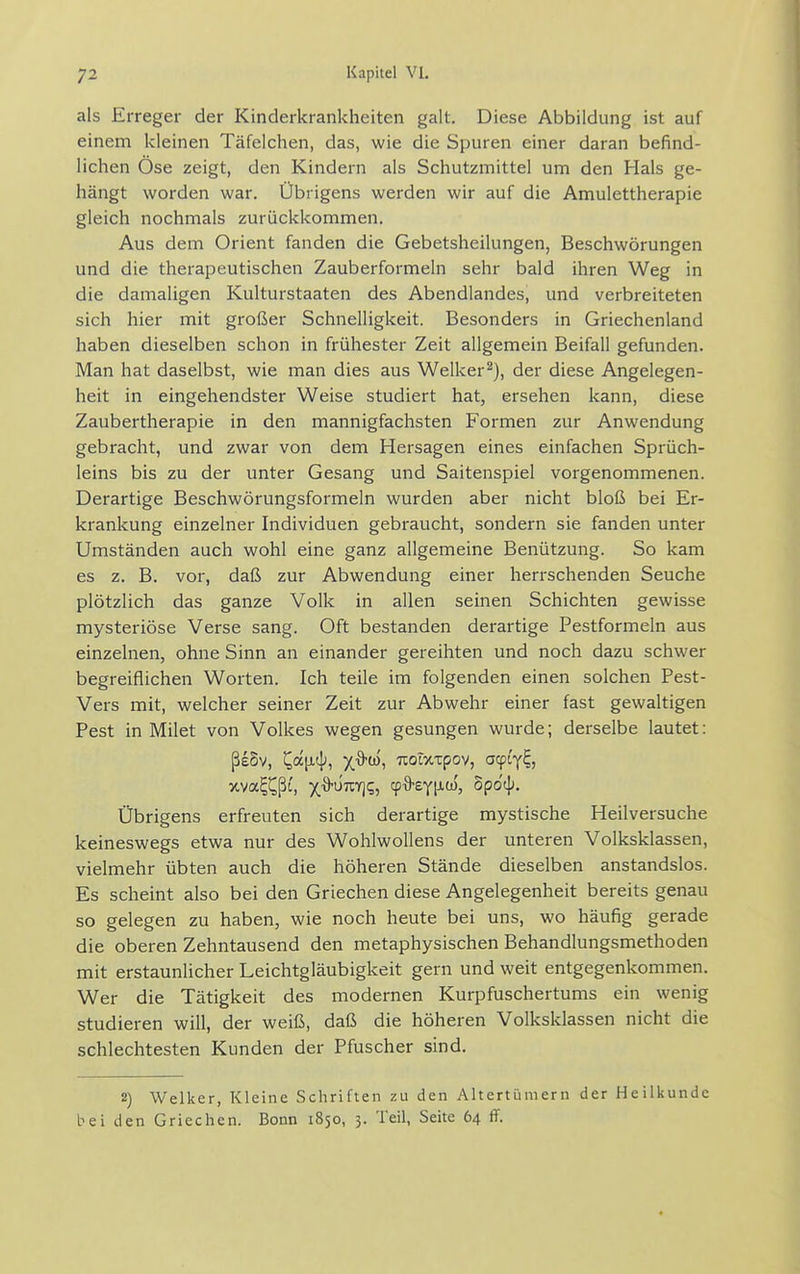 als Erreger der Kinderkrankheiten galt. Diese Abbildung ist auf einem kleinen Täfelchen, das, wie die Spuren einer daran befind- lichen Ose zeigt, den Kindern als Schutzmittel um den Hals ge- hängt worden war. Übrigens werden wir auf die Amulettherapie gleich nochmals zurückkommen. Aus dem Orient fanden die Gebetsheilungen, Beschwörungen und die therapeutischen Zauberformeln sehr bald ihren Weg in die damaligen Kulturstaaten des Abendlandes, und verbreiteten sich hier mit großer Schnelligkeit. Besonders in Griechenland haben dieselben schon in frühester Zeit allgemein Beifall gefunden. Man hat daselbst, wie man dies aus Welker^), der diese Angelegen- heit in eingehendster Weise studiert hat, ersehen kann, diese Zaubertherapie in den mannigfachsten Formen zur Anwendung gebracht, und zwar von dem Hersagen eines einfachen Sprüch- leins bis zu der unter Gesang und Saitenspiel vorgenommenen. Derartige Beschwörungsformeln wurden aber nicht bloß bei Er- krankung einzelner Individuen gebraucht, sondern sie fanden unter Umständen auch wohl eine ganz allgemeine Benützung. So kam es z. B. vor, daß zur Abwendung einer herrschenden Seuche plötzlich das ganze Volk in allen seinen Schichten gewisse mysteriöse Verse sang. Oft bestanden derartige Pestformeln aus einzelnen, ohne Sinn an einander gereihten und noch dazu schwer begreiflichen Worten. Ich teile im folgenden einen solchen Pest- Vers mit, welcher seiner Zeit zur Abwehr einer fast gewaltigen Pest in Milet von Volkes wegen gesungen wurde; derselbe lautet: ßeSv, Cat^^'i t?^^i i^ot>tt:pov, acpi'y^, xva^^ßi', x^UTCY]?, cp^eyixü), opo'tj;. Übrigens erfreuten sich derartige mystische Heilversuche keineswegs etwa nur des Wohlwollens der unteren Volksklassen, vielmehr übten auch die höheren Stände dieselben anstandslos. Es scheint also bei den Griechen diese Angelegenheit bereits genau so gelegen zu haben, wie noch heute bei uns, wo häufig gerade die oberen Zehntausend den metaphysischen Behandlungsmethoden mit erstaunlicher Leichtgläubigkeit gern und weit entgegenkommen. Wer die Tätigkeit des modernen Kurpfuschertums ein wenig studieren will, der weiß, daß die höheren Volksklassen nicht die schlechtesten Kunden der Pfuscher sind. 2) Welker, Kleine Schriften zu den Altertümern der Heilkunde bei den Griechen. Bonn 1850, 3. Teil, Seite 64 ff.