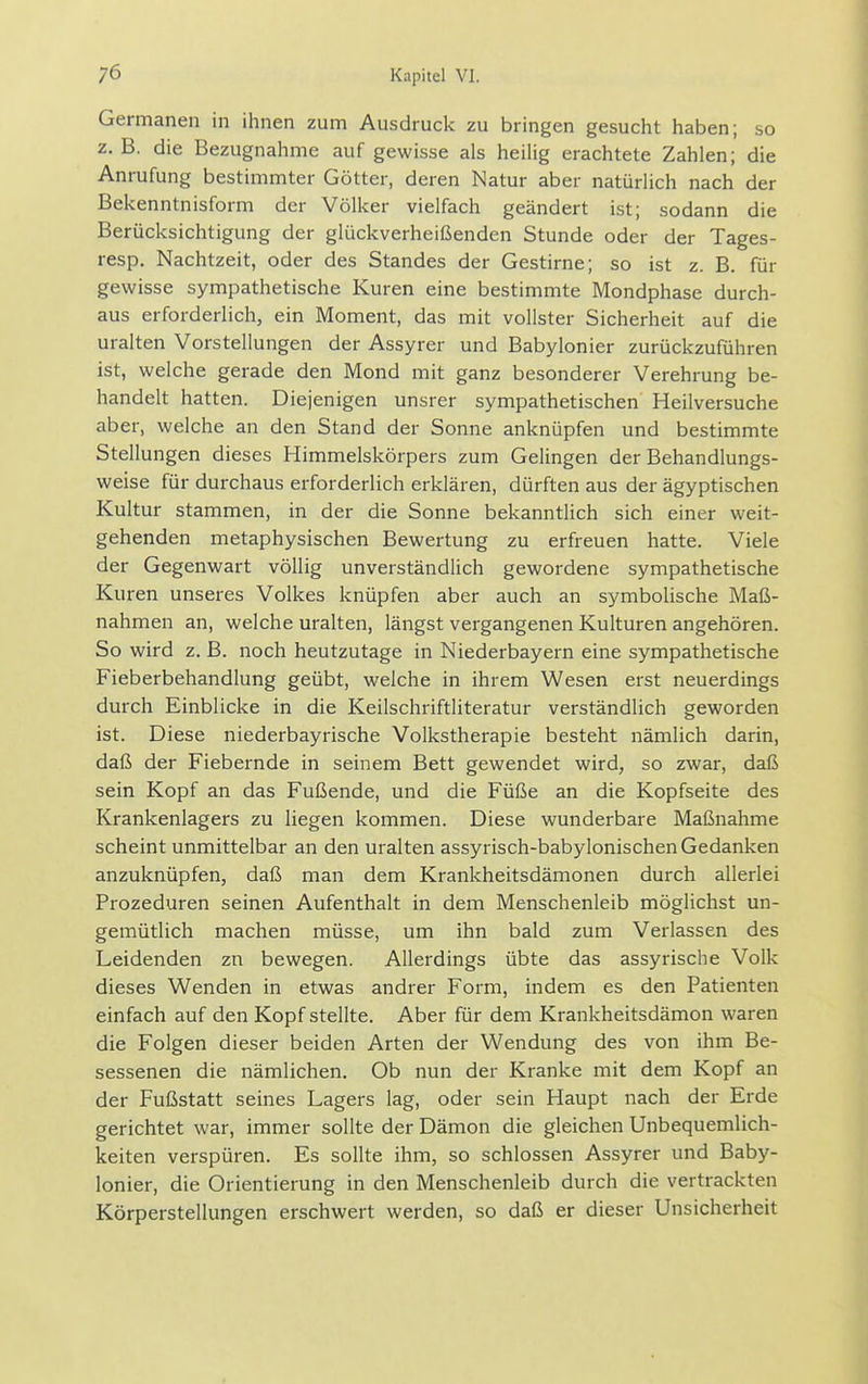 Germanen in ihnen zum Ausdruck zu bringen gesucht haben; so z. B. die Bezugnahme auf gewisse als heilig erachtete Zahlen; die Anrufung bestimmter Götter, deren Natur aber natürlich nach der Bekenntnisform der Völker vielfach geändert ist; sodann die Berücksichtigung der glückverheißenden Stunde oder der Tages- resp, Nachtzeit, oder des Standes der Gestirne; so ist z. B. für gewisse sympathetische Kuren eine bestimmte Mondphase durch- aus erforderlich, ein Moment, das mit vollster Sicherheit auf die uralten Vorstellungen der Assyrer und Babylonier zurückzuführen ist, welche gerade den Mond mit ganz besonderer Verehrung be- handelt hatten. Diejenigen unsrer sympathetischen Heilversuche aber, welche an den Stand der Sonne anknüpfen und bestimmte Stellungen dieses Himmelskörpers zum Gelingen der Behandlungs- weise für durchaus erforderlich erklären, dürften aus der ägyptischen Kultur stammen, in der die Sonne bekanntlich sich einer weit- gehenden metaphysischen Bewertung zu erfreuen hatte. Viele der Gegenwart völlig unverständlich gewordene sympathetische Kuren unseres Volkes knüpfen aber auch an symbolische Maß- nahmen an, welche uralten, längst vergangenen Kulturen angehören. So wird z. B. noch heutzutage in Niederbayern eine sympathetische Fieberbehandlung geübt, welche in ihrem Wesen erst neuerdings durch Einblicke in die Keilschriftliteratur verständlich geworden ist. Diese niederbayrische Volkstherapie besteht nämlich darin, daß der Fiebernde in seinem Bett gewendet wird, so zwar, daß sein Kopf an das Fußende, und die Füße an die Kopfseite des Krankenlagers zu liegen kommen. Diese wunderbare Maßnahme scheint unmittelbar an den uralten assyrisch-babylonischen Gedanken anzuknüpfen, daß man dem Krankheitsdämonen durch allerlei Prozeduren seinen Aufenthalt in dem Menschenleib möglichst un- gemütlich machen müsse, um ihn bald zum Verlassen des Leidenden zn bewegen. Allerdings übte das assyrische Volk dieses Wenden in etwas andrer Form, indem es den Patienten einfach auf den Kopf stellte. Aber für dem Krankheitsdämon waren die Folgen dieser beiden Arten der Wendung des von ihm Be- sessenen die nämlichen. Ob nun der Kranke mit dem Kopf an der Fußstatt seines Lagers lag, oder sein Haupt nach der Erde gerichtet war, immer sollte der Dämon die gleichen Unbequemlich- keiten verspüren. Es sollte ihm, so schlössen Assyrer und Baby- lonier, die Orientierung in den Menschenleib durch die vertrackten Körperstellungen erschwert werden, so daß er dieser Unsicherheit