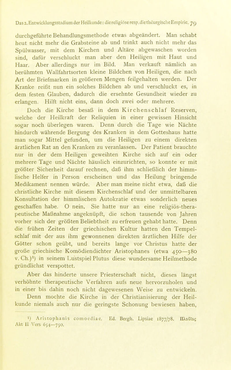 durchgeführte Behandlungsmethode etwas abgeändert. Man schabt heut nicht mehr die Grabsteine ab und trinkt auch nicht mehr das Spülwasser, mit dem Kirchen und Altäre abgewaschen worden sind, dafür verschluckt man aber den Heiligen mit Haut und Haar. Aber allerdings nur im Bild. Man verkauft nämlich an berühmten Wallfahrtsorten kleine Bildchen von Heiligen, die nach Art der Briefmarken in größeren Mengen feilgehalten werden. Der Kranke reißt nun ein solches Bildchen ab und verschluckt es, in dem festen Glauben, dadurch die ersehnte Gesundheit wieder zu erlangen. Hilft nicht eins, dann doch zwei oder mehrere. Doch die Kirche besaß in dem Kirchenschlaf Reserven, welche der Heilkraft der Reliquien in einer gewissen Hinsicht sogar noch überlegen waren. Denn durch die Tage wie Nächte hindurch währende Bergung des Kranken in dem Gotteshaus hatte man sogar Mittel gefunden, um die Heiligen zu einem direkten ärztlichen Rat an den Kranken zu veranlassen. Der Patient brauchte nur in der dem Heiligen geweihten Kirche sich auf ein oder mehrere Tage und Nächte häuslich einzurichten, so konnte er mit größter Sicherheit darauf rechnen, daß ihm schließlich der himm- lische Helfer in Person erscheinen und das Heilung bringende Medikament nennen würde. Aber man meine nicht etwa, daß die christliche Kirche mit diesem Kirchenschlaf und der unmittelbaren Konsultation der himmlischen Autokratie etwas sonderlich neues geschaffen habe. O nein. Sie hatte nur an eine religiös-thera- peutische Maßnahme angeknüpft, die schon tausende von Jahren vorher sich der größten Beliebtheit zu erfreuen gehabt hatte. Denn die frühen Zeiten der griechischen Kultur hatten den Tempel- schlaf mit der aus ihm gewonnenen direkten ärztlichen Hilfe der Götter schon geübt, und bereits lange vor Christus hatte der große griechische Komödiendichter Aristophanes (etwa 450—380 v. Ch.)*) in seinem Lüstspiel Plutus diese wundersame Heilmethode gründlichst verspottet. Aber das hinderte unsere Priesterschaft nicht, dieses längst verhöhnte therapeutische Verfahren aufs neue hervorzuholen und in einer bis dahin noch nicht dagewesenen Weise zu entwickeln. Denn mochte die Kirche in der Christianisierung der Heil- kunde niemals auch nur die geringste Schonung bewiesen haben, 1) Aristophanis comoediae. Ed. Bergh. Lipsiae 1877/78. nXoüios