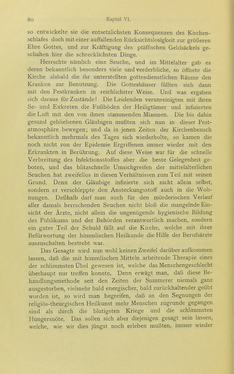 SO entwickelte sie die entsetzlichsten Konsequenzen des Kirchen- schlafes doch mit einer auffallenden Rücksichtslosigkeit zur größeren Ehre Gottes, und zur Kräftigung des ptäffischen Geldsäckels ge- schahen hier die schrecklichsten Dinge. Herrschte nämlich eine Seuche, und im Mittelalter gab es deren bekanntlich besonders viele und verderbliche, so öffnete die Kirche alsbald die ihr unterstellten gottesdienstlichen Räume den Kranken zur Benutzung. Die Gotteshäuser füllten sich dann mit den Pestkranken in reichlichster Weise. Und was ergaben sich daraus für Zustände! Die Leidenden verunreinigten mit ihren Se- und Exkreten die Fußböden der Heiligtümer und infizierten die Luft mit den von ihnen stammenden Miasmen. Die bis dahin gesund gebliebenen Gläubigen mußten sich nun in dieser Pest- atmosphäre bewegen; und da in jenen Zeiten der Kirchenbesuch bekanntlich mehrmals des Tages sich wiederholte, so kamen die noch nicht von der Epidemie Ergriffenen immer wieder mit den Erkrankten in Berührung. Auf diese Weise war für die schnelle Verbreitung des Infektionsstoffes aber die beste Gelegenheit ge- boten, und das blitzschnelle Umsichgreifen der mittelalterlichen Seuchen hat zweifellos in diesen Verhältnissen zum Teil mit seinen Grund. Denn der Gläubige infizierte sich nicht allein selbst, sondern er verschleppte den Ansteckungsstoff auch in die Woh- nungen. Deßhalb darf man auch für den mörderischen Verlauf aller damals herrschenden Seuchen nicht bloß die mangelnde Ein- sicht der Ärzte, nicht allein die ungenügende hygienische Bildung des Publikums und der Behörden verantwortlich machen, sondern ein guter Teil der Schuld fällt auf die Kirche, welche mit ihrer Befürwortung der himmlischen Heilkunde die Hilfe der Berufsärzte auszuschalten bestrebt war. Das Gesagte wird nun wohl keinen Zweifel darüber aufkommen lassen, daß die mit himmlischen Mitteln arbeitende Therapie eines der schlimmsten Übel gewesen ist, welche das Menschengeschlecht überhaupt nur treffen konnte. Denn erwägt man, daß diese Be- handlungsmethode seit den Zeiten der Summerer niemals ganz ausgestorben, vielmehr bald energischer, bald zurückhaltender geübt worden ist, so wird man begreifen, daß an den Segnungen der reügiös-theurgischen Heilkunst mehr Menschen zugrunde gegangen sind als durch die blutigsten Kriege und die schlimmsten Hungersnöte. Das sollen sich aber diejenigen gesagt sein lassen, welche, wie wir dies jüngst noch erleben mußten, immer wieder