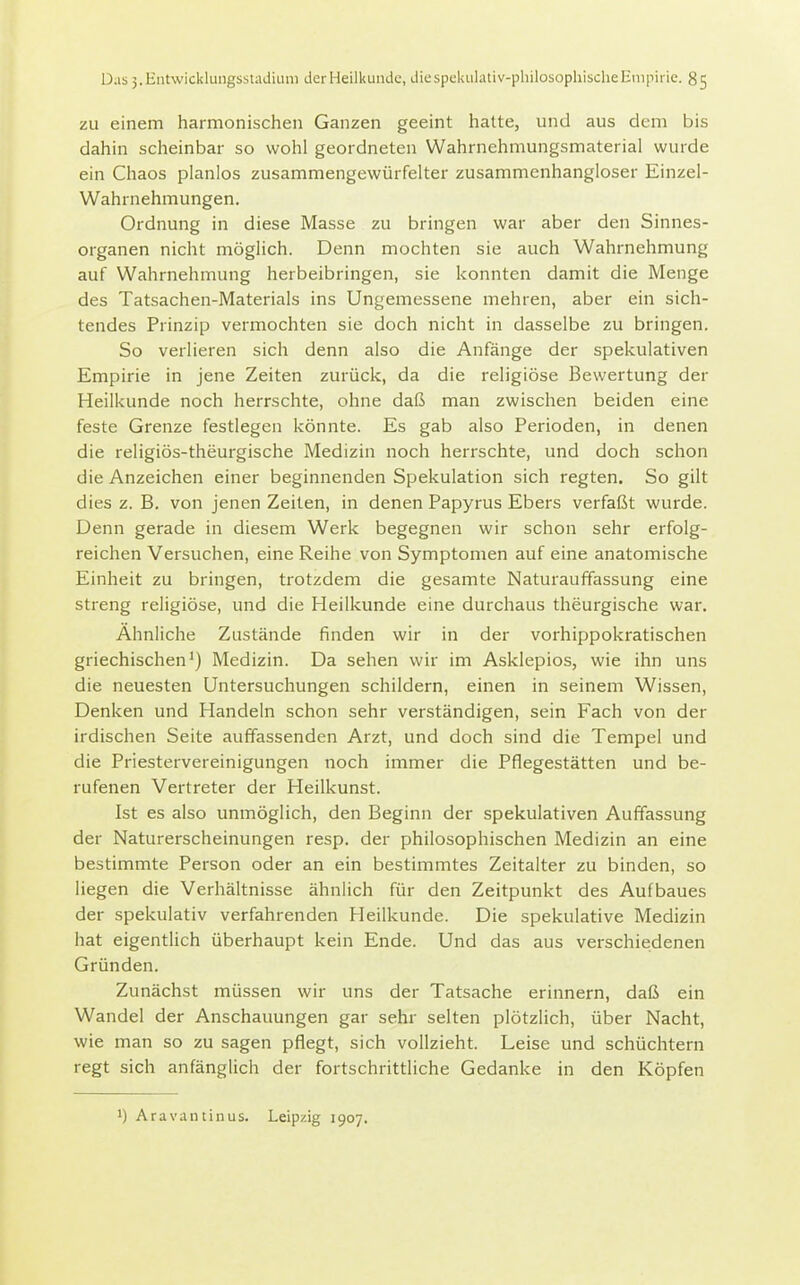 zu einem harmonischen Ganzen geeint hatte, und aus dem bis dahin scheinbar so wohl geordneten Wahrnehmungsmaterial wurde ein Chaos planlos zusammengewürfelter zusammenhangloser Einzel- Wahrnehmungen. Ordnung in diese Masse zu bringen war aber den Sinnes- organen nicht möglich. Denn mochten sie auch Wahrnehmung auf Wahrnehmung herbeibringen, sie konnten damit die Menge des Tatsachen-Materials ins Ungemessene mehren, aber ein sich- tendes Prinzip vermochten sie doch nicht in dasselbe zu bringen. So verlieren sich denn also die Anfänge der spekulativen Empirie in jene Zeiten zurück, da die religiöse Bewertung der Heilkunde noch herrschte, ohne daß man zwischen beiden eine feste Grenze festlegen könnte. Es gab also Perioden, in denen die religiös-theurgische Medizin noch herrschte, und doch schon die Anzeichen einer beginnenden Spekulation sich regten. So gilt dies z. B. von jenen Zeiten, in denen Papyrus Ebers verfaßt wurde. Denn gerade in diesem Werk begegnen wir schon sehr erfolg- reichen Versuchen, eine Reihe von Symptomen auf eine anatomische Einheit zu bringen, trotzdem die gesamte Naturauffassung eine streng religiöse, und die Heilkunde eine durchaus theurgische war. Ähnliche Zustände finden wir in der vorhippokratischen griechischen') Medizin. Da sehen wir im Asklepios, wie ihn uns die neuesten Untersuchungen schildern, einen in seinem Wissen, Denken und Handeln schon sehr verständigen, sein Fach von der irdischen Seite auffassenden Arzt, und doch sind die Tempel und die Priestervereinigungen noch immer die Pflegestätten und be- rufenen Vertreter der Heilkunst. Ist es also unmöglich, den Beginn der spekulativen Auffassung der Naturerscheinungen resp. der philosophischen Medizin an eine bestimmte Person oder an ein bestimmtes Zeitalter zu binden, so liegen die Verhältnisse ähnlich für den Zeitpunkt des Aufbaues der spekulativ verfahrenden Heilkunde. Die spekulative Medizin hat eigentlich überhaupt kein Ende. Und das aus verschiedenen Gründen. Zunächst müssen wir uns der Tatsache erinnern, daß ein Wandel der Anschauungen gar sehr selten plötzlich, über Nacht, wie man so zu sagen pflegt, sich vollzieht. Leise und schüchtern regt sich anfänglich der fortschrittliche Gedanke in den Köpfen 1) Aravantinus. Leipzig 1907.