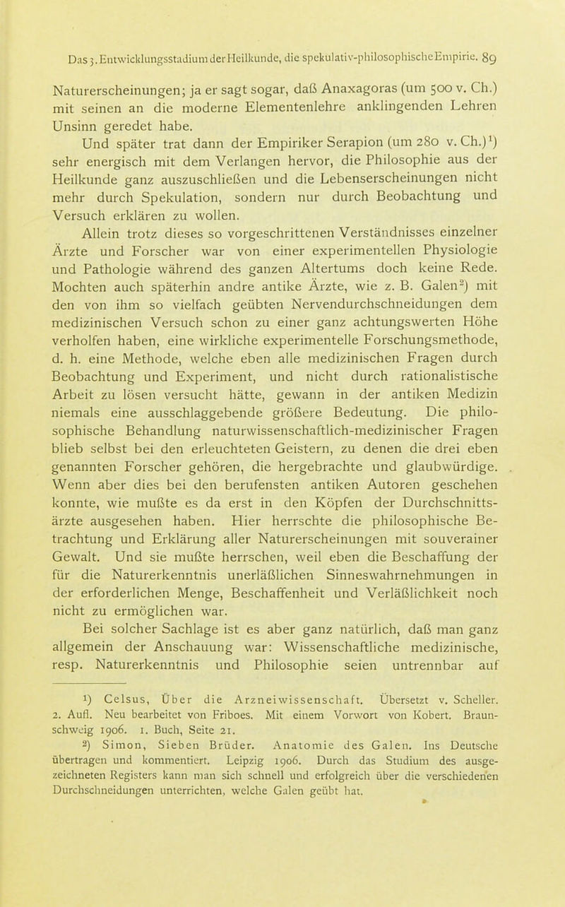 Naturerscheinungen; ja er sagt sogar, daß Anaxagoras (um 500 v. Ch.) mit seinen an die moderne Elementenlehre anklingenden Lehren Unsinn geredet habe. Und später trat dann der Empiriker Serapion (um 280 v. Ch.)>) sehr energisch mit dem Verlangen hervor, die Philosophie aus der Heilkunde ganz auszuschließen und die Lebenserscheinungen nicht mehr durch Spekulation, sondern nur durch Beobachtung und Versuch erklären zu wollen. Allein trotz dieses so vorgeschrittenen Verständnisses einzelner Ärzte und Forscher war von einer experimentellen Physiologie und Pathologie während des ganzen Altertums doch keine Rede. Mochten auch späterhin andre antike Ärzte, wie z. B. Galen-j mit den von ihm so vielfach geübten Nervendurchschneidungen dem medizinischen Versuch schon zu einer ganz achtungswerten Höhe verholfen haben, eine wirkliche experimentelle Forschungsmethode, d. h. eine Methode, welche eben alle medizinischen Fragen durch Beobachtung und Experiment, und nicht durch rationalistische Arbeit zu lösen versucht hätte, gewann in der antiken Medizin niemals eine ausschlaggebende größere Bedeutung. Die philo- sophische Behandlung naturwissenschaftlich-medizinischer Fragen blieb selbst bei den erleuchteten Geistern, zu denen die drei eben genannten Forscher gehören, die hergebrachte und glaubwürdige. Wenn aber dies bei den berufensten antiken Autoren geschehen konnte, wie mußte es da erst in den Köpfen der Durchschnitts- ärzte ausgesehen haben. Hier herrschte die philosophische Be- trachtung und Erklärung aller Naturerscheinungen mit souverainer Gewalt. Und sie mußte herrschen, weil eben die Beschaffung der für die Naturerkenntnis unerläßlichen Sinneswahrnehmungen in der erforderlichen Menge, Beschaffenheit und Verläßlichkeit noch nicht zu ermöglichen war. Bei solcher Sachlage ist es aber ganz natürlich, daß man ganz allgemein der Anschauung war: Wissenschaftliche medizinische, resp, Naturerkenntnis und Philosophie seien untrennbar auf 1) Celsus, Über die Arzneiwissenschaft. Übersetzt v. Scheller. 2. Aufl. Neu bearbeitet von Friboes. Mit einem Vorwort von Robert. Braun- schwuig 1906. I. Buch, Seite 21. 2) Simon, Sieben Brüder. Anatomie des Galen. Ins Deutsche übertragen und kommentiert. Leipzig 1906. Durch das Studium des ausge- zeichneten Registers kann man sich schnell und erfolgreich über die verschiedenen Durchschneidungen unterrichten, welche Galen geübt hat.