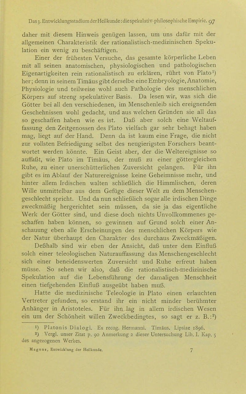 daher mit diesem Hinweis genügen lassen, um uns dafür mit der allgemeinen Charakteristik der rationalistisch-medizinischen Speku- lation ein wenig zu beschäftigen. Einer der frühesten Versuche, das gesamte körperliche Leben mit all seinen anatomischen, physiologischen und pathologischen Eigenartigkeiten rein rationalistisch zu erklären, rührt von Plato^) her; denn in seinem Timäus gibt derselbe eine Embryologie, Anatomie, Physiologie und teilweise wohl auch Pathologie des menschlichen Körpers auf streng spekulativer Basis. Da lesen wir, was sich die Götter bei all den verschiedenen, im Menschenleib sich ereignenden Geschehnissen wohl gedacht, und aus welchen Gründen sie all das so geschaffen haben wie es ist. Daß aber solch eine Weltauf- fassung den Zeitgenossen des Plato vielfach gar sehr behagt haben mag, liegt auf der Hand. Denn da ist kaum eine Frage, die nicht zur vollsten Befriedigung selbst des neugierigsten Forschers beant- wortet werden könnte. Ein Geist aber, der die Weltereignisse so auffaßt, wie Plato im Timäus, der muß zu einer göttergleichen Ruhe, zu einer unerschütterlichen Zuversicht gelangen. Für ihn gibt es im Ablauf der Naturereignisse keine Geheimnisse mehr, und hinter allem Irdischen walten schließlich die Himmlischen, deren Wille unmittelbar aus dem Gefüge dieser Welt zu dem Menschen- geschlecht spricht. Und da nun schließlich sogar alle irdischen Dinge zweckmäßig hergerichtet sein müssen, da sie ja das eigentliche Werk der Götter sind, und diese doch nichts Unvollkommenes ge- schaffen haben können, so gewinnen auf Grund solch einer An- schauung eben alle Erscheinungen des menschlichen Körpers wie der Natur überhaupt den Charakter des durchaus Zweckmäßigen. Deßhalb sind wir eben der Ansicht, daß unter dem Einfluß solch einer teleologischen Naturauffassung das Menschengeschlecht sich einer beneidenswerten Zuversicht und Ruhe erfreut haben müsse. So sehen wir also, daß die rationalistisch-medizinische Spekulation auf die Lebensführung der damaligen Menschheit einen tiefgehenden Einfluß ausgeübt haben muß. Hatte die medizinische Teleologie in Plato einen erlauchten Vertreter gefunden, so erstand ihr ein nicht minder berühmter Anhänger in Aristoteles. Für ihn lag in allem irdischen Wesen ein um der Schönheit willen Zweckbedingtes, so sagt er z. B.:^) 1) Piatonis Dialogi. Ex recog. Hermanni. Timäus. Lipsiae 1896. 2) Vergl. unser Zitat p. 90 Anmerkung 2 dieser Untersuchung Lib. I. Kap. 5 des angezogenen Werkes.