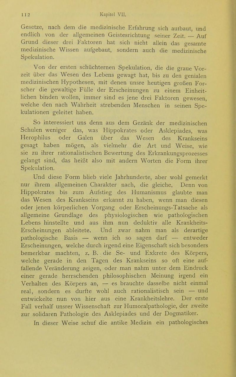 Gesetze, nach dem die medizinische Erfahrung sich auibaut, und endlich von der allgemeinen Geistesrichtung seiner Zeit. Auf Grund dieser drei Faktoren hat sich nicht allein das gesamte medizinische Wissen aufgebaut, sondern auch die medizinische Spekulation. Von der ersten schüchternen Spekulation, die die graue Vor- zeit über das Wesen des Lebens gewagt hat, bis zu den genialen medizinischen Hypothesen, mit denen unsre heutigen großen For- scher die gewaltige Fülle der Erscheinungen zu einem Einheit- lichen binden wollen, immer sind es jene drei Faktoren gewesen, welche den nach Wahrheit strebenden Menschen in seinen Spe- kulationen geleitet haben. So interessiert uns denn aus dem Gezänk der medizinischen Schulen weniger das, was Hippokrates oder Asklepiades, was Herophilus oder Galen über das Wesen des Krankseins gesagt haben mögen, als vielmehr die Art und Weise, wie sie zu ihrer rationalistischen Bewertung des Erkrankungsprozesses gelangt sind, das heißt also mit andern Worten die Form ihrer Spekulation. Und diese Form blieb viele Jahrhunderte, aber wohl gemerkt nur ihrem allgemeinen Charakter nach, die gleiche. Denn von Hippokrates bis zum Aufstieg des Humanismus glaubte man das Wesen des Krankseins erkannt zu haben, wenn man diesen oder jenen körperlichen Vorgang oder Erscheinungs-Tatsache als allgemeine Grundlage des physiologischen wie pathologischen Lebens hinstellte und aus ihm nun deduktiv alle Krankheits- Erscheinungen ableitete. Und zwar nahm man als derartige pathologische Basis — wenn ich so sagen darf — entweder Erscheinungen, welche durch irgend eine Eigenschaft sich besonders bemerkbar machten, z. B. die Se- und Exkrete des Körpers, welche gerade in den Tagen des Krankseins so oft eine auf- fallende Veränderung zeigen, oder man nahm unter dem Eindruck einer gerade herrschenden philosophischen Meinung irgend ein Verhalten des Körpers an, — es brauchte dasselbe nicht einmal real, sondern es durfte wohl auch rationalistisch sein — und entwickelte nun von hier aus eine Krankheitslehre. Der erste Fall verhalf unsrer Wissenschaft zur Humoralpathologie, der zweite zur solidaren Pathologie des Asklepiades und der Dogmatiker. In dieser Weise schuf die antike Medizin ein pathologisches