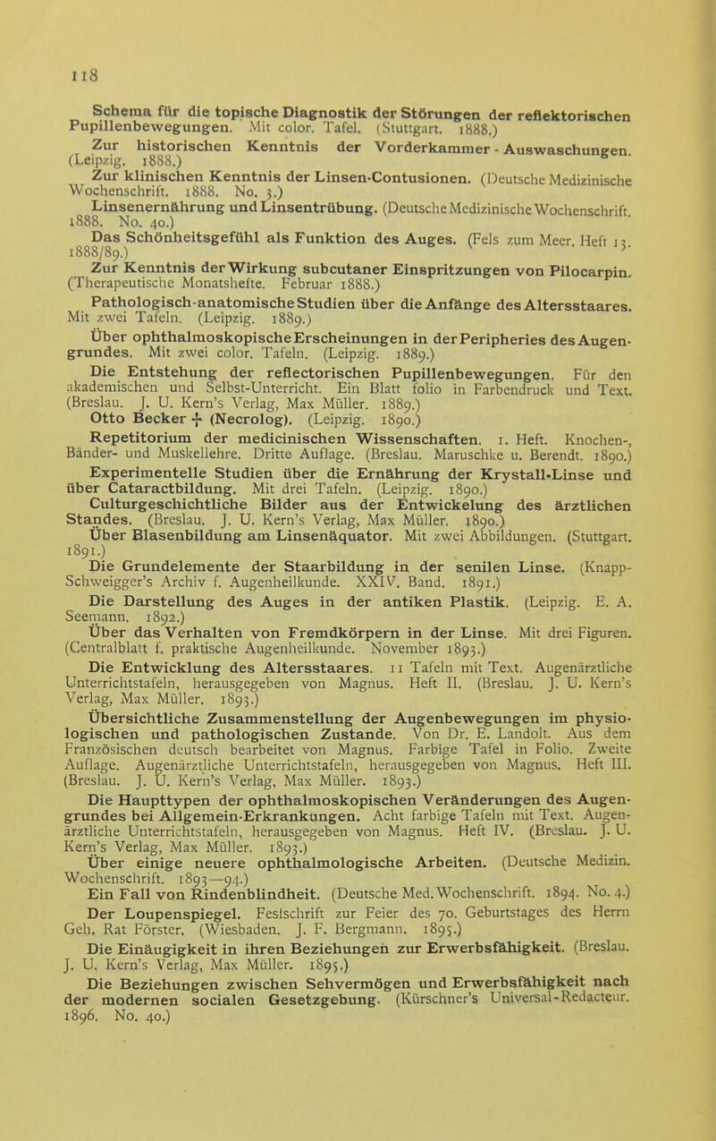 Schema für die topische Diagnostik der Störungen der reflektorischen Pupillenbewegungen. Mit color. Tafel. (Stuttgart. 1888.) Zur historischen Kenntnis der Vorderkammer - Auswaschuneen (Leipzig. 1888.) ^ Zur klinischen Kenntnis der Linsen-Contusionen. (Deutsche Medizinische Wochenschrift. i888. No. 3.) Linsenernährung und Linsentrübung. (Deutsche Medizinische Wochenschrift i888. No. 40.) Das Schönheitsgefühl als Funktion des Auges. (Fels zum Meer Heft 1 ? 1888/89.) Zur Kenntnis der Wirkung subcutaner Einspritzungen von Pilocarpin. (Therapeutische Monatshefte. Februar 1888.) Pathologisch-anatomische Studien über die Anfänge des Altersstaares. Mit zwei Tafehi. (Leipzig. 1889.) Über ophthalmoskopische Erscheinungen in derPeripheries desAugen- grundes. Mit zwei color. Tafeln. (Leipzig. 1889.) Die Entstehung der reflectorischen Pupillenbewegungen. Für den akademischen und Selbst-Unterricht. Ein Blatt folio in Farbendruck und Text. (Breslau. J. U. Kern's Verlag, Max Müller. 1889.) Otto Becker ^ (Necrolog). (Leipzig. 1890.) Repetitorium der medicinischen Wissenschaften, i. Heft. Knochen-, Bänder- und Muskellehre. Dritte Auflage. (Breslau. Maruschke u. Berendt. 1890.) Experimentelle Studien über die Ernährung der Krystall-Linse und über Cataractbildung. Mit drei Tafeln. (Leipzig. 1890.) Culturgeschichtliche Bilder aus der Entwickelung des ärztlichen Standes. (Breslau. J. U. Kern's Verlag, Max Müller. 1890.) Uber Blasenbildung am Linsenäquator. Mit zwei Abbildungen. (Stuttgart. 1891.) Die Grundelemente der Staarbildung in der senilen Linse. (Knapp- Schweigger's Archiv f. Augenheilkunde. XXIV. Band. 1891.) Die Darstellung des Auges in der antiken Plastik. (Leipzig. E. A. Seemann. 1892.) Über das Verhalten von Fremdkörpern in der Linse. Mit drei Figuren. (Centralblatt f. praktische Augenheilkunde. November 1893.) Die Entwicklung des Altersstaares. 11 Tafeln mit Text. Augenärztliche Unterrichtstafeln, herausgegeben von Magnus. Heft II. (Breslau. J. U. Kern's Verlag, Max Müller. 1893.) Übersichtliche Zusammenstellung der Augenbewegungen im physio- logischen und pathologischen Zustande. Von Dr. E. Landolt. Aus dem Französischen deutsch bearbeitet von Magnus. Farbige Tafel in Folio. Zweite Auflage. Augenärztliche Unterrichtstafeln, herausgegeben von Magnus. Heft III. (Breslau. J. U. Kern's Verlag, Max Müller. 1893.) Die Haupttypen der ophthalmoskopischen Veränderungen des Augen- grundes bei AUgemein-Erkrankungen. Acht farbige Tafeln mit Text. Augen- ärztliche Unterrichtstafeln, herausgegeben von Magnus. Heft IV. (Breslau. J. U. Kern's Verlag, Max Müller. 1893.) Über einige neuere ophthalmologische Arbeiten. (Deutsche Medizin. Wochenschrift. 1893—94.) Ein Fall von Rindenblindheit. (Deutsche Med. Wochenschrift. 1894. No. 4.) Der Loupenspiegel. Feslschrift zur Feier des 70. Geburtstages des Herrn Geh. Rat Förster. (Wiesbaden. J. F. Bergmann. 1895.) Die Einäugigkeit in ihren Beziehungeil zur Erwerbsfähigkeit. (Breslau. J. U. Kern's Verlag, Max Müller. 1895.) Die Beziehungen zwischen Sehvermögen und Erwerbsfähigkeit nach der modernen socialen Gesetzgebung. (Kürschner's Universal-Redacteur. 1896. No. 40.)