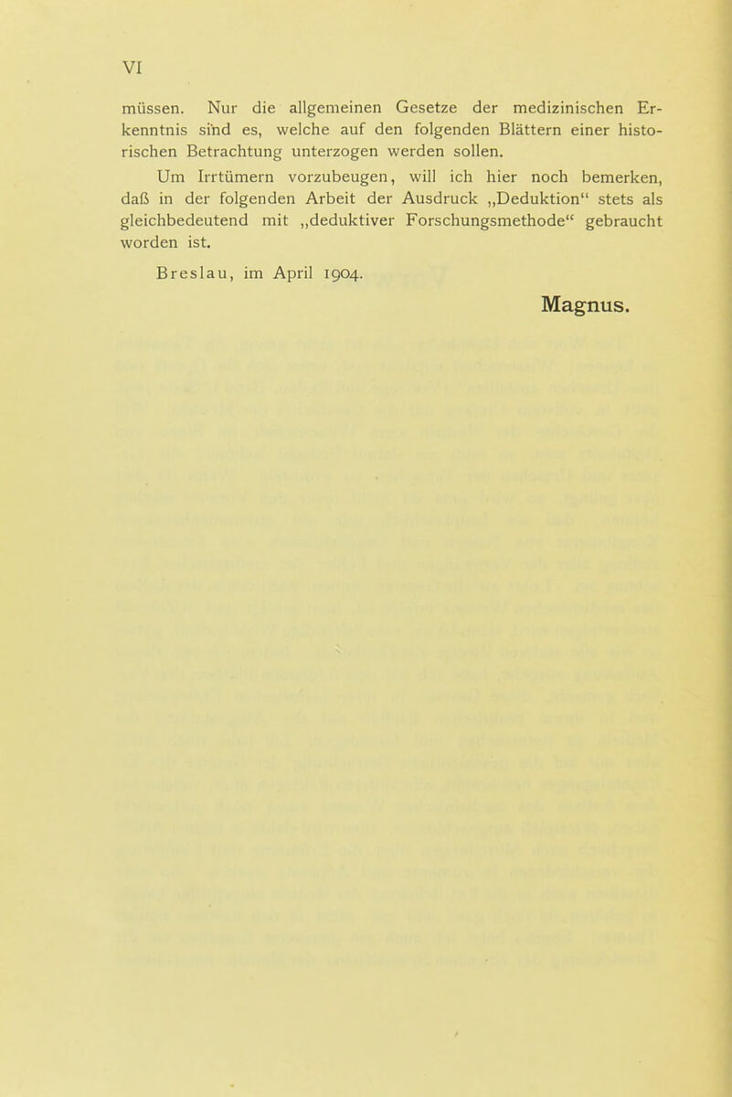 VI müssen. Nur die allgemeinen Gesetze der medizinischen Er- kenntnis sind es, welche auf den folgenden Blättern einer histo- rischen Betrachtung unterzogen werden sollen. Um Irrtümern vorzubeugen, will ich hier noch bemerken, daß in der folgenden Arbeit der Ausdruck ,,Deduktion stets als gleichbedeutend mit ,,deduktiver Forschungsmethode gebraucht worden ist, Breslau, im April 1904. Magnus.