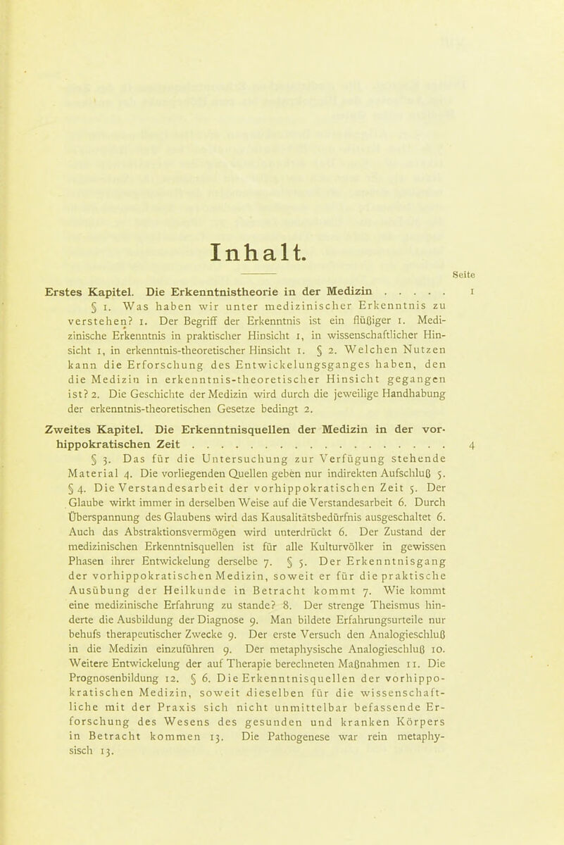 Inhalt. Erstes Kapitel. Die Erkenntnistheorie in der Medizin § I. Was haben wir unter medizinischer Erkenntnis zu verstehen? i. Der Begriff der Erkenntnis ist ein flüßiger i. Medi- zinische Erkenntnis in praktischer Hinsicht i, in wissenschaftlicher Hin- sicht I, in erkenntnis-theoretischer Hinsicht i. § 2. Welchen Nutzen kann die Erforschung des Entwickelungsganges haben, den die Medizin in erkenntnis-theoretischer Hinsicht gegangen ist? 2. Die Geschiclite der Medizin wird durch die jeweilige Handhabung der erkenntnis-theoretischen Gesetze bedingt 2. Zweites Kapitel, Die Erkenntnisquellen der Medizin in der vor- hippokratischen Zeit § 3. Das für die Untersuchung zur Verfügung stehende Material 4. Die vorliegenden Quellen geben nur indirekten Aufschluß 5. §4. Die Verstandesarbeit der vorhippokratischen Zeit 5. Der Glaube wirkt immer in derselben Weise auf die Verstandesarbeit 6. Durch Überspannung des Glaubens wird das Kausalitätsbedürfnis ausgeschaltet 6. Auch das Abstraktionsvermögen wird unterdrückt 6. Der Zustand der medizinischen Erkenntnisquellen ist für alle Kulturvölker in gewissen Phasen ihrer Entwickelung derselbe 7. § 5. Der Erkenntnisgang der vorhippokratischen Medizin, soweit er für die praktische Ausübung der Heilkunde in Betracht kommt 7. Wie kommt eine medizinische Erfahrung zu stände? 8. Der strenge Theismus hin- derte die Ausbildung der Diagnose 9. Man bildete Erfahrungsurteile nur behufs therapeutischer Zwecke 9. Der erste Versuch den Analogieschluß in die Medizin einzuführen 9. Der metaphysische Analogieschluß 10. Weitere Entwickelung der auf Therapie berechneten Maßnahmen 11. Die Prognosenbildung 12. § 6. Die Erkenntnisquellen der vorhippo- kratischen Medizin, soweit dieselben für die wissenschaft- liche mit der Praxis sich nicht unmittelbar befassende Er- forschung des Wesens des gesunden und kranken Körpers in Betracht kommen 13. Die Pathogenese war rein metaphy-