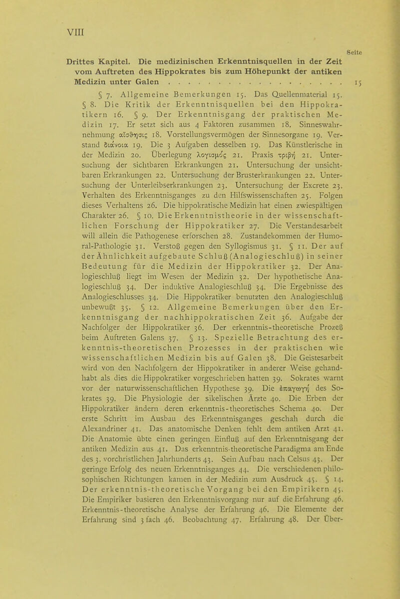 Drittes Kapitel. Die medizinischen Erkenntnisquellen in der Zeit vom Auftreten des Hippokrates bis zum Höhepunkt der antiken Medizin unter Galen § 7. Allgemeine Bemerkungen 15. Das Quellenniaterial 15. § 8. Die Kritik der Erkenntnisquellen bei den Hippokra- tikern 16. § 9. Der Erkenntnisgang der praktischen Me- dizin 17. Er setzt sich aus 4 Faktoren zusammen 18. Sinneswahr- nehmung atoSi^ot; 18. Vorstellungsvermögen der Sinnesorgane 19. Ver- stand Stavoia 19. Die 3 Aufgaben desselben 19. Das Künstlerische in der Medizin 20. Überlegung Xoytaii&'s 21. Praxis xpißv) 21. Unter- suchung der sichtbaren Erkrankungen 21. Untersuchung der unsicht- baren Erkrankungen 22. Untersuchung der Brusterkraukungen 22. Unter- suchung der Unterleibserkrankungen 25. Untersuchung der Excrete 23. Verhalten des Erkenntnisganges zu den Hilfswissenschaften 25. Folgen dieses Verhaltens 26. Die hippokratische Medizin hat einen zwiespältigen Charakter 26. § 10. Die Erkenntnistheorie in der wissenschaft- lichen Forschung der Hippokratiker 27. Die Verstandesarbeit will allein die Pathogenese erforschen 28. Zustandekommen der Humo- ral-Pathologie 51. Verstoß gegen den Syllogismus 31. § 11. Der auf der Ähnlichkeit aufgebaute Schluß (Analogieschluß) in seiner Bedeutung für die Medizin der Hippokratiker 32. Der Ana- logieschluß liegt im Wesen der Medizin 32. Der hypothetische Ana- logieschluß 34. Der induktive Analogieschluß 34. Die Ergebnisse des Analogieschlusses 34. Die Hippokratiker benutzten den Analogieschluß unbewußt 35. § 12. Allgemeine Bemerkungen über den Er- kenntnisgang der nachhippokratischen Zeit 36. Aufgabe der Nachfolger der Hippokratiker 36. Der erkenntnis-theoretische Prozeß beim Auftreten Galens 37. § 13. Spezielle Betrachtung des er- kenntnis-theoretischen Prozesses in der praktischen wie wissenschaftlichen Medizin bis auf Galen 38. Die Geistesarbeit wird von den Nachfolgern der Hippokratiker in anderer Weise gehand- habt als dies die Hippokratiker vorgeschrieben hatten 39. Sokrates warnt vor der naturwissenschaftlichen Hypothese 39. Die inayioyri des So- krates 39. Die Physiologie der sikelischen Ärzte 40. Die Erben der Hippokratiker ändern deren erketmtnis-theoretisches Schema 40. Der erste Schritt im Ausbau des Erkenntnisganges geschah durch die Alexandriner 41. Das anatomische Denken tehlt dem antiken Arzt 41. Die Anatomie übte einen geringen Einfluß auf den Erkenntnisgang der antiken Medizin aus 41. Das erkenntnis-theoretische Paradigma am Ende des 3. vorchristlichen Jahrhunderts 43. Sein Aufbau nach Celsus 45. Der geringe Erfolg des neuen Erkenntnisganges 44. Die verschiedenen philo- sophischen Richtungen kamen in der Medizin zum Ausdruck 45. § 14. Der erkenntnis-theoretische Vorgang bei den Empirikern 45. Die Empiriker basieren den Erkenntnisvorgang nur auf die Erfahrung 46. Erkenntnis-theoretische Analyse der Erfahrung 46. Die Elemente der