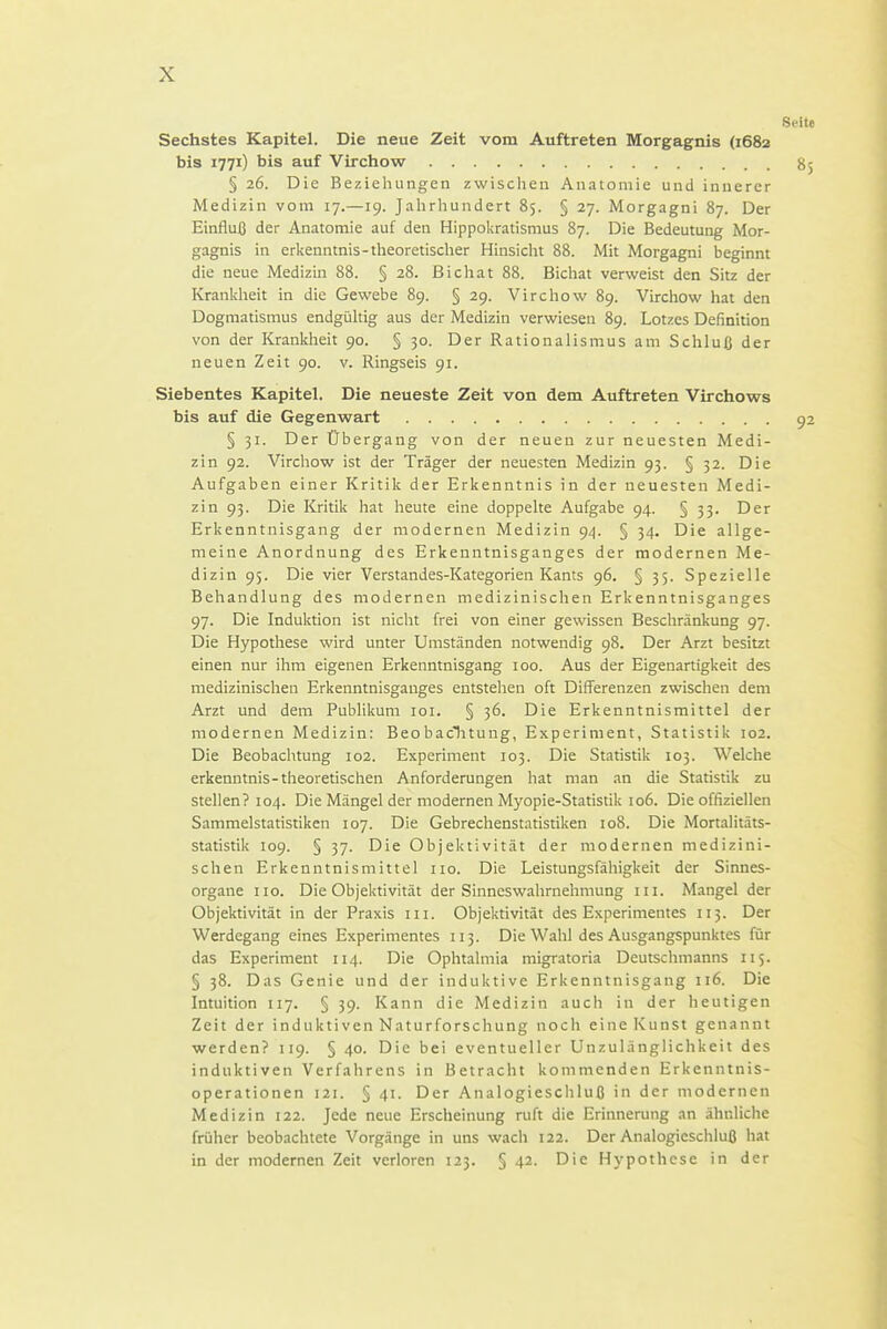 Sechstes Kapitel. Die neue Zeit vom Auftreten Morgagnis (1682 bis 1771) bis auf Virchow § 26. Die Beziehungen zwischen Anatomie und innerer Medizin vom 17.—19. Jahrhundert 85. § 27. Morgagni 87. Der Einfluß der Anatomie auf den Hippokratisnius 87. Die Bedeutung Mor- gagnis in erkenntnis-theoretisclier Hinsicht 88. Mit Morgagni beginnt die neue Medizin 88. § 28. Bichat 88. Bichat verweist den Sitz der Krankheit in die Gewebe 89. § 29. Virchow 89. Vircliow hat den Dogmatismus endgültig aus der Medizin verwiesen 89. Lotzes Definition von der Krankheit 90. § 30. Der Rationalismus am Schluß der neuen Zeit 90. v. Ringseis 91. Siebentes Kapitel. Die neueste Zeit von dem Auftreten Virchows bis auf die Gegenwart § 31. Der Übergang von der neuen zur neuesten Medi- zin 92. Virchow ist der Träger der neuesten Medizin 93. § 32. Die Aufgaben einer Kritik der Erkenntnis in der neuesten Medi- zin 93. Die Kritik hat heute eine doppelte Aufgabe 94. § 33. Der Erkenntnisgang der modernen Medizin 94. § 34. Die allge- meine Anordnung des Erkenntnisganges der modernen Me- dizin 95. Die vier Verstandes-Kategorien Kants 96. § 35. Spezielle Behandlung des modernen medizinischen Erkenntnisganges 97. Die Induktion ist nicht frei von einer gewissen Beschränkung 97. Die Hypothese wird unter Umständen notwendig 98. Der Arzt besitzt einen nur ihm eigenen Erkenntnisgang 100. Aus der Eigenartigkeit des medizinischen Erkenntnisganges entstehen oft Differenzen zwischen dem Arzt und dem Publikum loi. § 36. Die Erkenntnismittel der modernen Medizin: Beobaclitung, Experiment, Statistik 102. Die Beobachtung 102. Experiment 103. Die Statistik 103. Welche erkenntnis-theoretischen Anforderungen hat man an die Statistik zu stellen? 104. Die Mängel der modernen Myopie-Statistik 106. Die offiziellen Sammelstatistiken 107. Die Gebrechenstatistiken 108. Die Mortalitäts- statistik 109. § 37. Die Objektivität der modernen medizini- schen Erkenntnismittel iio. Die Leistungsfähigkeit der Sinnes- organe HO. Die Objektivität der Sinneswahrnehmung in. Mangel der Objektivität in der Praxis in. Objektivität des Experimentes 115. Der Werdegang eines Experimentes 113. Die Wahl des Ausgangspunktes für das Experiment 114. Die Ophtalmia migratoria Deutschmanns 115. § 38. Das Genie und der induktive Erkenntnisgang 116. Die Intuition 117. § 39. Kann die Medizin auch in der heutigen Zeit der induktiven Naturforschung noch eine Kunst genannt werden? 119. § 40. Die bei eventueller Unzulänglichkeit des induktiven Verfahrens in Betracht kommenden Erkenntnis- operationen 121. § 41. Der Analogiescliluß in der modernen Medizin 122. Jede neue Erscheinung ruft die Erinnerung an ähnliche früher beobachtete Vorgänge in uns wach 122. Der Analogieschluß hat