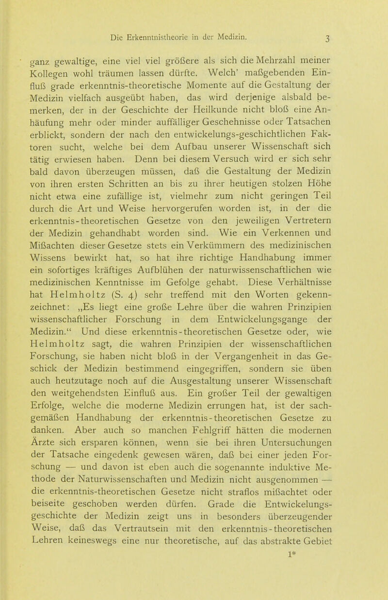 3 ganz gewaltige, eine viel viel größere als sich die Mehrzahl meiner Kollegen wohl träumen lassen dürfte. Welch' maßgebenden Ein- fluß grade erkenntnis-theoretische Momente auf die Gestaltung der Medizin vielfach ausgeübt haben, das wird derjenige alsbald Idc- merken, der in der Geschichte der Heilkunde nicht bloß eine An- häufung mehr oder minder auffälliger Geschehnisse oder Tatsachen erblickt, sondern der nach den entwickelungs-geschichtlichen Fak- toren sucht, welche bei dem Aufbau unserer Wissenschaft sich tätig erwiesen haben. Denn bei diesem Versuch wird er sich sehr bald davon überzeugen müssen, daß die Gestaltung der Medizin von ihren ersten Schritten an bis zu ihrer heutigen stolzen Höhe nicht etwa eine zufällige ist, vielmehr zum nicht geringen Teil durch die Art und Weise hervorgerufen worden ist, in der die erkenntnis-theoretischen Gesetze von den jeweiligen Vertretern der Medizin gehandhabt worden sind. Wie ein Verkennen und Mißachten dieser Gesetze stets ein Verkümmern des medizinischen Wissens bewirkt hat, so hat ihre richtige Handhabung immer ein sofortiges kräftiges Aufblühen der naturwissenschaftlichen wie medizinischen Kenntnisse im Gefolge gehabt. Diese Verhältnisse hat Helmholtz (S. 4) sehr treffend mit den Worten gekenn- zeichnet: „Es liegt eine große Lehre über die wahren Prinzipien wissenschaftlicher Forschung in dem Entwickelungsgange der Medizin. Und diese erkenntnis-theoretischen Gesetze oder, wie Helmholtz sagt, die wahren Prinzipien der wissenschaftlichen Forschung, sie haben nicht bloß in der Vergangenheit in das Ge- schick der Medizin bestimmend eingegriffen, sondern sie üben auch heutzutage noch auf die Ausgestaltung unserer Wissenschaft den weitgehendsten Einfluß aus. Ein großer Teil der gewaltigen Erfolge, welche die moderne Medizin errungen hat, ist der sach- gemäßen Handhabung der erkenntnis-theoretischen Gesetze zu danken. Aber auch so manchen Fehlgriff hätten die modernen Ärzte sich ersparen können, wenn sie bei ihren Untersuchungen der Tatsache eingedenk gewesen wären, daß bei einer jeden For- schung — und davon ist eben auch die sogenannte induktive Me- thode der Naturwissenschaften und Medizin nicht ausgenommen — die erkenntnis-theoretischen Gesetze nicht straflos mißachtet oder beiseite geschoben werden dürfen. Grade die Entwickelungs- geschichte der Medizin zeigt uns in besonders überzeugender Weise, daß das Vertrautsein mit den erkenntnis-theoretischen Lehren keineswegs eine nur theoretische, auf das abstrakte Gebiet 1*