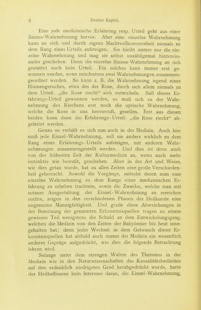 Eine jede medizinische Erfahrung resp. Urteil geht aus einer Sinnes-Wahrnehmung hervor. Aber .eine einzelne Wahrnehmung kann an sich und durch eigene Machtvollkommenheit niemals zu dem Rang eines Urteils aufsteigen. Sie bleibt immer nur die ein- zelne Wahrnehmung und mag sie selbst unzähligemal hinterein- ander geschehen. Denn die einzelne Sinnes-Wahrnehmung an sich gestattet noch kein Urteil. Ein solches kann immer erst ge- wonnen werden, wenn mindestens zwei Wahrnehmungen zusammen- geordnet werden. So kann z. B. die Wahrnehmung irgend eines Blumengeruches, etwa des der Rose, durch sich allein niemals zu dem Urteil: „die Rose riecht sich entwickeln. Soll dieses Er- fahrungs-Urteil gewonnen werden, so muß sich zu der Wahr- nehmung des Riechens erst noch die optische Wahrnehmung, welche die Rose in uns hervorruft, gesellen. Erst aus diesen beiden kann dann das Erfahrungs-Urteil: ,,die Rose riecht ab- geleitet werden. Genau so verhält es sich nun auch in der Medizin. Auch hier muß jede Einzel-Wahrnehmung, soll sie anders wirklich zu dem Rang eines Erfahrungs-Urteils aufsteigen, mit anderen Wahr- nehmungen zusammengestellt werden. Und dies ist denn auch von der frühesten Zeit der Kulturmedizin an, wenn auch mehr instinktiv wie bewußt, geschehen. Aber in der Art und Weise, wie dies getan wurde, hat zu allen Zeiten eine große Verschieden- heit geherrscht. Sowohl die Vorgänge, mittelst deren man eine einzelne Wahrnehmung zu dem Range einer medizinischen Er- fahrung zu erheben trachtete, sowie die Zwecke, welche man mit sotaner Ausgestaltung der Einzel-Wahrnehmung zu erreichen suchte, zeigen in den verschiedenen Phasen der Heilkunde eine ungemeine Mannigfaltigkeit. Und grade diese Abweichungen in der Benutzung der genannten Erkenntnisquellen tragen zu einem gewissen Teil wenigstens die Schuld an dem Entwickelungsgang, welchen die Medizin von den Zeiten der Babyionier bis heut inne- gehalten hat; denn jeder Wechsel in dem Gebrauch dieser Er- kenntnisquellen hat alsbald auch immer der Medizin ein wesentlich anderes Gepräge aufgedrückt, wie dies die folgende Betrachtung lehren wird. Solange unter dem strengen Walten des Theismus in der Medizin wie in den Naturwissenschaften das Kausalitätsbedürfnis auf den erdenklich niedrigsten Grad herabgedrückt wurde, hatte der Heilbeflissene kein Interesse daran, die Einzel-Wahrnehmung,