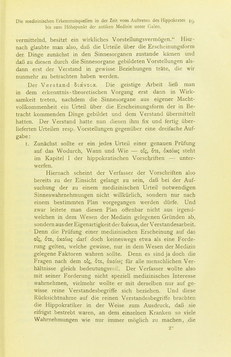 bis zum Höhepunkt der antiken Medizin unter Galen. vermittelnd, besitzt ein wirkliches Vorstellungsvermögen. Hier- nach glaubte man also, daß die Urteile über die Erscheinungsform der Dinge zunächst in den Sinnesorganen zustande kämen und daß zu diesen durch die Sinnesorgane gebildeten Vorstellungen als- dann erst der Verstand in gewisse Beziehungen träte, die wir nunmehr zu betrachten haben werden. Der Verstand Stavota. Die geistige Arbeit ließ man in dem erkenntnis-theoretischen Vorgang erst dann in Wirk- samkeit treten, nachdem die Sinnesorgane aus eigener Macht- vollkommenheit ein Urteil über die Erscheinungsform der in Be- tracht kommenden Dinge gebildet und dem Verstand übermittelt hatten. Der Verstand hatte nun diesen ihm fix und fertig über- lieferten Urteilen resp. Vorstellungen gegenüber eine dreifache Auf- gabe: I. Zunächst sollte er ein jedes Urteil einer genauen Prüfung auf das Wodurch, Wann und Wie — olq, oxs, cnoloic, steht im Kapitel I der hippokratischen Vorschriften — unter- werfen. Hiernach scheint der Verfasser der Vorschriften also bereits zu der Einsicht gelangt zu sein, daß bei der Auf- suchung der zu einem medizinischen Urteil notwendigen Sinneswahrnehmungen nicht willkürlich, sondern nur nach einem bestimmten Plan vorgegangen werden dürfe. Und zwar leitete man diesen Plan offenbar nicht aus irgend- welchen in dem Wesen der Medizin gelegenen Gründen ab, sondern aus der Eigenartigkeit der Siavoca, der Vers tandesarbeit. Denn die Prüfung einer medizinischen Erscheinung auf das oli, ox£, oxo^io; darf doch keineswegs etwa als eine Forde- rung gelten, welche gewisse, nur in dem Wesen der Medizin gelegene Faktoren wahren sollte. Denn es sind ja doch die Fragen nach dem olq, Sie, 6xo{m; für alle menschlichen Ver- hältnisse gleich bedeutungsvoll. Der Verfasser wollte also mit seiner Forderung nicht speziell medizinisches Interesse wahrnehmen, vielmehr wollte er mit derselben nur auf ge- wisse reine Verstandesbegriffe sich beziehen. Und diese Rücksichtnahme auf die reinen Verstandesbegriffe brachten die Hippokratiker in der Weise zum Ausdruck, daß sie eifrigst bestrebt waren, an dem einzelnen Kranken so viele Wahrnehmungen wie nur immer möglich zu machen, die 2