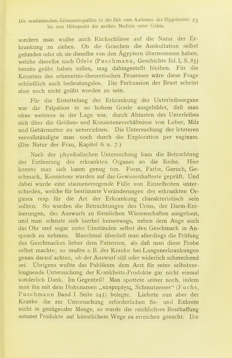 bis zum Höliepunkt der antiken Medizin unter Galen. sondern man wußte auch Rückschlüsse auf die Natur der Er- krankung zu ziehen. Ob die Griechen die Auskultation selbst gefunden oder ob sie dieselbe von den Ägyptern übernommen haben, weiche dieselbe nach Öfele (Puschmann, Geschichte Bd. I, S. 85) bereits geübt haben sollen, mag dahingestellt bleiben. Für die Kenntnis des erkenntnis-theoretischen Prozesses wäre diese Frage schließlich auch bedeutungslos. Die Perkussion der Brust scheint aber noch nicht geübt worden zu sein. Für die Ermittelung der Erkrankung der Unterleibsorgane war die Palpation in so hohem Grade ausgebildet, daß man ohne weiteres in der Lage war, durch Abtasten des Unterleibes sich über die Größen- und Konsistenzverhältnisse von Leber, Milz und Gebärmutter zu unterrichten. Die Untersuchung der letzteren vervollständigte man noch durch die Exploration per vaginam. (Die Natur der Frau, Kapitel 6 u. 7.) Nach der physikalischen Untersuchung kam die Betrachtung der Entleerung des erkrankten Organes an die Reihe. Hier konnte man sich kaum genug tun. Form, Farbe, Geruch, Ge- schmack, Konsistenz wurden auf das Gewissenhafteste geprüft. Und dabei wurde eine staunenerregende Fülle von Einzelheiten unter- schieden, welche für bestimmte Veränderungen des erkrankten Or- ganes resp. für die Art der Erkrankung charakteristisch sein sollten. So wurden die Betrachtungen des Urins, der Darm-Ent- leerungen, des Auswurfs zu förmlichen Wissenschaften ausgebaut, und man scheute sich hierbei keineswegs, neben dem Auge auch das Ohr und sogar unter Umständen selbst den Geschmack in An- spruch zu nehmen. Manchmal überließ man allerdings die Prüfung des Geschmackes lieber dem Patienten, als daß man diese Probe selbst machte; so mußte z. B. der Kranke bei Lungenerkrankungen genau darauf achten, ob der Auswurf süß oder widerlich schmeckend sei. Übrigens wußte das Publikum dem Arzt für seine selbstver- leugnende Untersuchung der Kiankheits-Produkte gar nicht einmal sonderlich Dank. Im Gegenteil! Man spottete seiner noch, indem man ihn mit dem Hohnnamen „xoTTpocpayos, Schmutzesser (Fuchs, Puschmann Band I Seite 243) belegte. Lieferte nun aber der Kranke die zur Untersuchung erforderlichen Se- und Exkrete nicht in genügender Menge, so wurde die reichlichere Beschaffung sotaner Produkte auf künstlichem Wege zu erreichen gesucht. Die