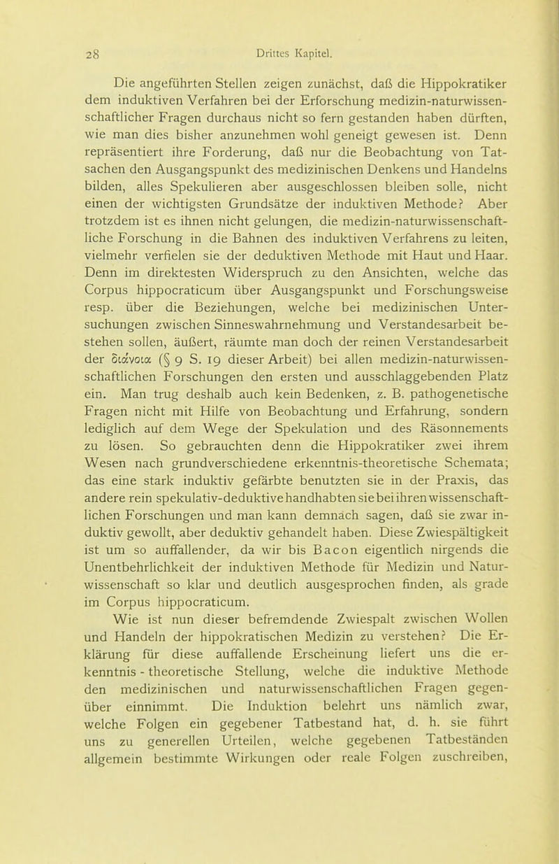 Die angeführten Stellen zeigen zunächst, daß die Hippokratiker dem induktiven Verfahren bei der Erforschung medizin-naturwissen- schaftlicher Fragen durchaus nicht so fern gestanden haben dürften, wie man dies bisher anzunehmen wohl geneigt gewesen ist. Denn repräsentiert ihre Forderung, daß nur die Beobachtung von Tat- sachen den Ausgangspunkt des medizinischen Denkens und Handelns bilden, alles Spekulieren aber ausgeschlossen bleiben solle, nicht einen der wichtigsten Grundsätze der induktiven Methode? Aber trotzdem ist es ihnen nicht gelungen, die medizin-naturwissenschaft- liche Forschung in die Bahnen des induktiven Verfahrens zu leiten, vielmehr verfielen sie der deduktiven Methode mit Haut und Haar. Denn im direktesten Widerspruch zu den Ansichten, welche das Corpus hippocraticum über Ausgangspunkt und Forschungsweise resp. über die Beziehungen, welche bei medizinischen Unter- suchungen zwischen Sinneswahrnehmung und Verstandesarbeit be- stehen sollen, äußert, räumte man doch der reinen Verstandesarbeit der Siavota (§ 9 S. 19 dieser Arbeit) bei allen medizin-naturwissen- schaftlichen Forschungen den ersten und ausschlaggebenden Platz ein. Man trug deshalb auch kein Bedenken, z. B. pathogenetische Fragen nicht mit Hilfe von Beobachtung und Erfahrung, sondern lediglich auf dem Wege der Spekulation und des Räsonnements zu lösen. So gebrauchten denn die Hippokratiker zwei ihrem Wesen nach grundverschiedene erkenntnis-theoretische Schemata; das eine stark induktiv gefärbte benutzten sie in der Praxis, das andere rein spekulativ-deduktive handhabten sie bei ihren wissenschaft- lichen Forschungen und man kann demnach sagen, daß sie zwar in- duktiv gewollt, aber deduktiv gehandelt haben. Diese Zwiespältigkeit ist um so auffallender, da wir bis Bacon eigentlich nirgends die Unentbehrlichkeit der induktiven Methode für Medizin und Natur- wissenschaft so klar und deutlich ausgesprochen finden, als grade im Corpus hippocraticum. Wie ist nun dieser befremdende Zwiespalt zwischen Wollen und Handeln der hippokratischen Medizin zu verstehen.? Die Er- klärung für diese auffallende Erscheinung liefert uns die er- kenntnis - theoretische Stellung, welche die induktive Methode den medizinischen und naturwissenschaftlichen Fragen gegen- über einnimmt. Die Induktion belehrt uns nämlich zwar, welche Folgen ein gegebener Tatbestand hat, d. h. sie führt uns zu generellen Urteilen, welche gegebenen Tatbeständen allgemein bestimmte Wirkungen oder reale Folgen zuschreiben,