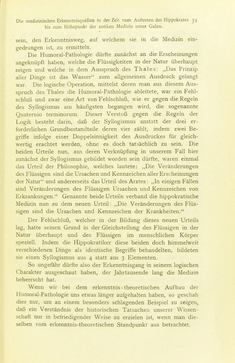bis zum Höliepuukt der antiken Medizin unter Galen. sein, den Erkenntnisweg, auf welchem sie in die Medizin ein- gedrungen ist, zu ermitteln. Die Humoral-Pathologie dürfte zunächst an die Erscheinungen angeknüpft haben, welche die Flüssigkeiten in der Natur überhaupt zeigen und welche in dem Ausspruch des Thaies: „Das Prinzip aller Dinge ist das Wasser zum allgemeinen Ausdruck gelangt war. Die logische Operation, mittelst deren man aus diesem Aus- spruch des Thaies die Humoral-Pathologie ableitete, war ein Fehl- schluß und zwar eine Art von Fehlschluß, wie er gegen die Regeln des Syllogismus am häufigsten begangen wird, die sogenannte Quaternio terminorum. Dieser Verstoß gegen die Regeln der Logik besteht darin, daß der Syllogismus anstatt der drei er- forderlichen Grundbestandteile deren vier zählt, indem zwei Be- griffe infolge einer Doppelsinnigkeit des Ausdruckes für gleich- wertig erachtet werden, ohne es doch tatsächlich zu sein. Die beiden Urteile nun, aus deren Verknüpfung in unserem Fall hier zunächst der Syllogismus gebildet worden sein dürfte, waren einmal das Urteil der Philosophie, welches lautete: ,,Die Veränderungen des Flüssigen sind die Ursachen und Kennzeichen aller Erscheinungen der Natur und andererseits das Urteil des Arztes: ,,In einigen Fällen sind Veränderungen des Flüssigen Ursachen und Kennzeichen von Erkrankungen. Genannte beide Urteile verband die hippokratische Medizin nun zu dem neuen Urteil: ,,Die Veränderungen des Flüs- sigen sind die Ursachen und Kennzeichen der Krankheiten. Der Fehlschluß, welcher in der Bildung dieses neuen Urteils lag, hatte seinen Grund in der Gleichstellung des Flüssigen in der Natur überhaupt und des Flüssigen im menschlichen Körper speziell. Indem die Hippokratiker diese beiden doch himmelweit verschiedenen Dinge als identische Begriffe behandelten, bildeten sie einen Syllogismus aus 4 statt aus 3 Elementen. So ungefähr dürfte also der Erkenntnisgang in seinem logischen Charakter ausgeschaut haben, der Jahrtausende lang die Medizin beherrscht hat. Wenn wir bei dem erkenntnis - theoretischen Aufbau der Humoral-Pathologie uns etwas länger aufgehalten haben, so geschah dies nur, um an einem besonders schlagenden Beispiel zu zeigen, daß ein Verständnis der historischen Tatsachen unserer Wissen- schaft nur in befriedigender Weise zu erzielen ist, wenn man die- selben vom erkenntnis-theoretischen Standpunkt aus betrachtet.