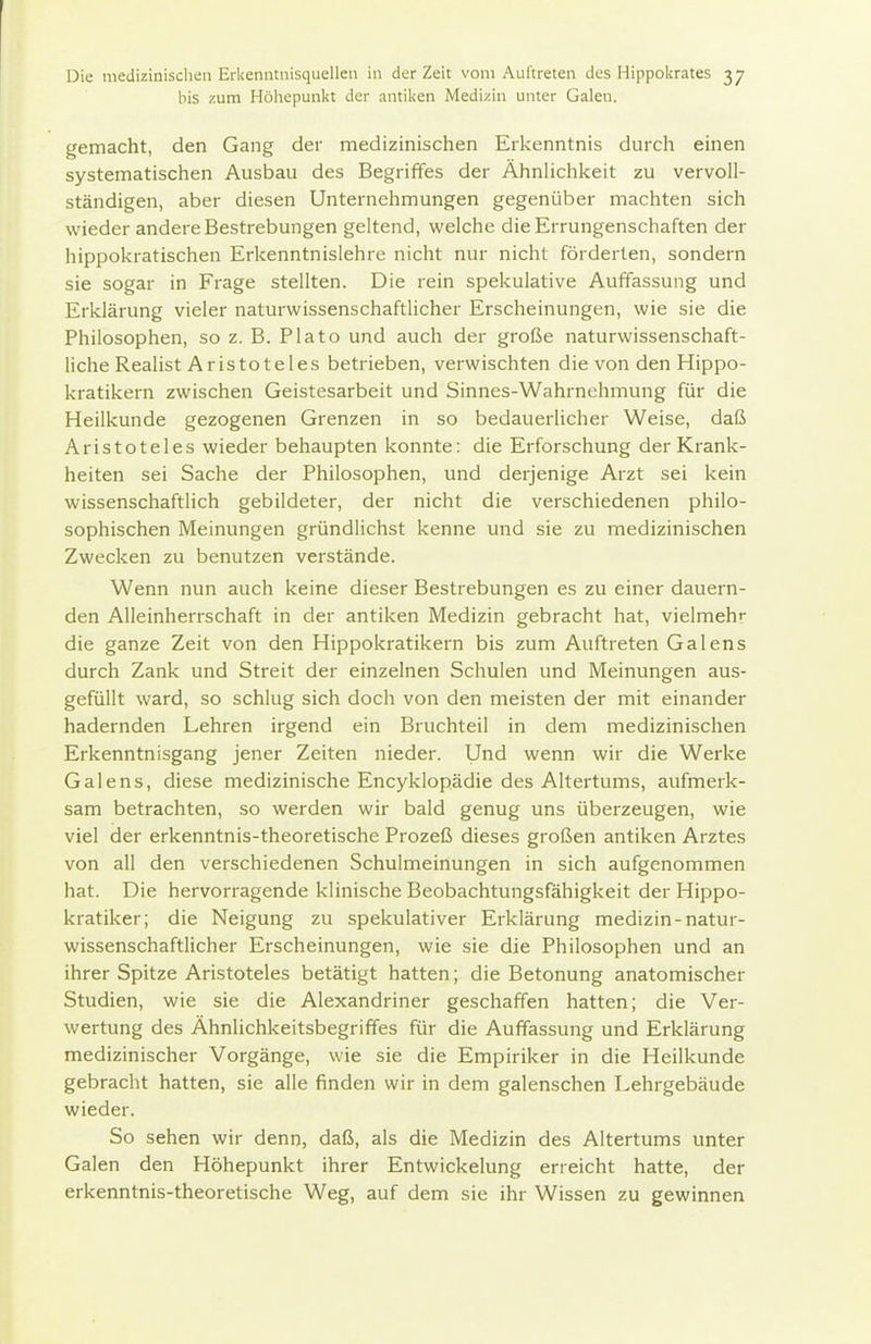 Iiis zum Höiiepunl<t der antiken Medizin unter Galen. gemacht, den Gang der medizinischen Erkenntnis durch einen systematischen Ausbau des Begriffes der ÄhnHchkeit zu vervoll- ständigen, aber diesen Unternehmungen gegenüber machten sich wieder andere Bestrebungen geltend, welche die Errungenschaften der hippokratischen Erkenntnislehre nicht nur nicht förderten, sondern sie sogar in Frage stellten. Die rein spekulative Auffassung und Erklärung vieler naturwissenschaftlicher Erscheinungen, wie sie die Philosophen, so z. B. Plato und auch der große naturwissenschaft- liche Realist Aristoteles betrieben, verwischten die von den Hippo- kratikern zwischen Geistesarbeit und Sinnes-Wahrnehmung für die Heilkunde gezogenen Grenzen in so bedauerlicher Weise, daß Aristoteles wieder behaupten konnte: die Erforschung der Krank- heiten sei Sache der Philosophen, und derjenige Arzt sei kein wissenschaftlich gebildeter, der nicht die verschiedenen philo- sophischen Meinungen gründlichst kenne und sie zu medizinischen Zwecken zu benutzen verstände. Wenn nun auch keine dieser Bestrebungen es zu einer dauern- den Alleinherrschaft in der antiken Medizin gebracht hat, vielmehr die ganze Zeit von den Hippokratikern bis zum Auftreten Galens durch Zank und Streit der einzelnen Schulen und Meinungen aus- gefüllt ward, so schlug sich doch von den meisten der mit einander hadernden Lehren irgend ein Bruchteil in dem medizinischen Erkenntnisgang jener Zeiten nieder. Und wenn wir die Werke Galens, diese medizinische Encyklopädie des Altertums, aufmerk- sam betrachten, so werden wir bald genug uns überzeugen, wie viel der erkenntnis-theoretische Prozeß dieses großen antiken Arztes von all den verschiedenen Schuimeinungen in sich aufgenommen hat. Die hervorragende klinische Beobachtungsfähigkeit der Hippo- kratiker; die Neigung zu spekulativer Erklärung medizin-natur- wissenschaftlicher Erscheinungen, wie sie die Philosophen und an ihrer Spitze Aristoteles betätigt hatten; die Betonung anatomischer Studien, wie sie die Alexandriner geschaffen hatten; die Ver- wertung des Ähnlichkeitsbegriffes für die Auffassung und Erklärung medizinischer Vorgänge, wie sie die Empiriker in die Heilkunde gebracht hatten, sie alle finden wir in dem galenschen Lehrgebäude wieder. So sehen wir denn, daß, als die Medizin des Altertums unter Galen den Höhepunkt ihrer Entwickelung erreicht hatte, der erkenntnis-theoretische Weg, auf dem sie ihr Wissen zu gewinnen