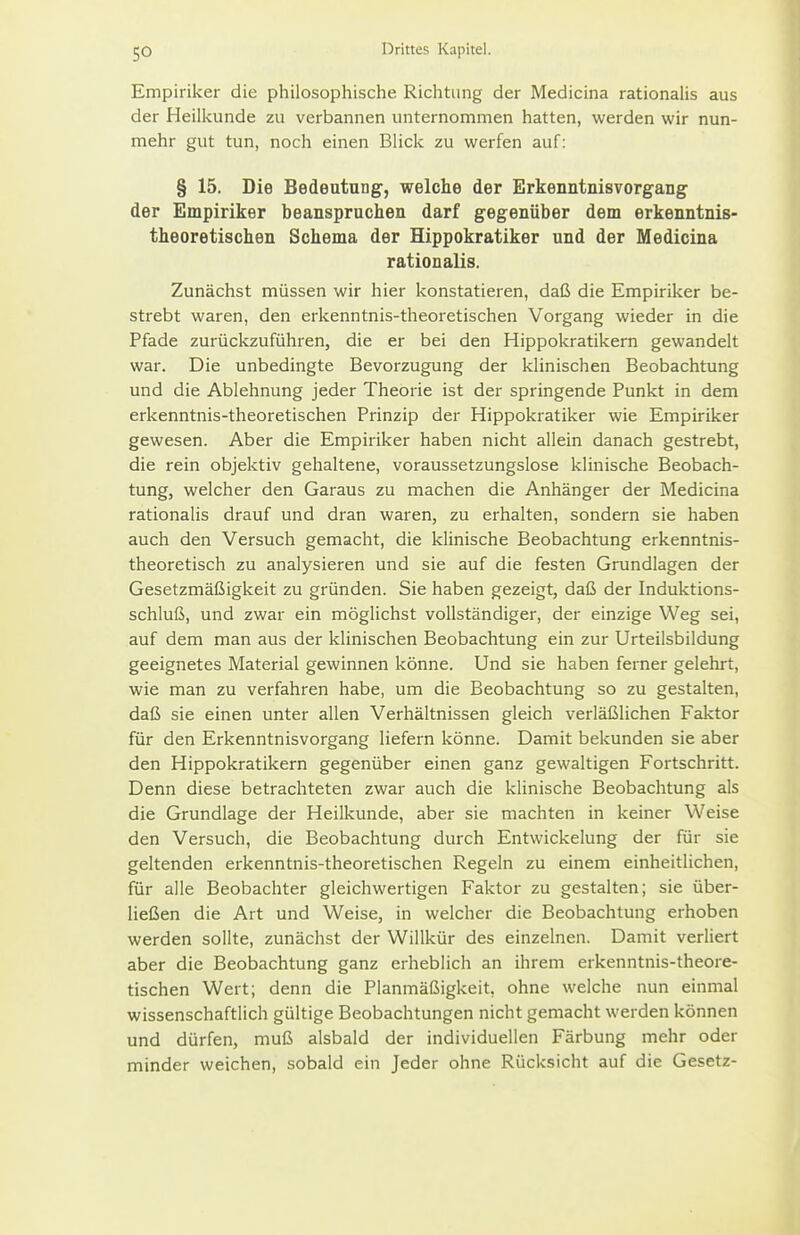 Empiriker die philosophische Richtung der Medicina rationalis aus der Heilkunde zu verbannen unternommen hatten, werden wir nun- mehr gut tun, noch einen Blick zu werfen auf: § 15. Die Bedeutung, welche der Erkenntnisvorgang der Empiriker beanspruchen darf gegenüber dem erkenntnis- theoretischen Schema der Hippokratiker und der Medicina rationalis. Zunächst müssen wir hier konstatieren, daß die Empiriker be- strebt waren, den erkenntnis-theoretischen Vorgang wieder in die Pfade zurückzuführen, die er bei den Hippokratikern gewandelt war. Die unbedingte Bevorzugung der klinischen Beobachtung und die Ablehnung jeder Theorie ist der springende Punkt in dem erkenntnis-theoretischen Prinzip der Hippokratiker wie Empiriker gewesen. Aber die Empiriker haben nicht allein danach gestrebt, die rein objektiv gehaltene, voraussetzungslose klinische Beobach- tung, welcher den Garaus zu machen die Anhänger der Medicina rationalis drauf und dran waren, zu erhalten, sondern sie haben auch den Versuch gemacht, die klinische Beobachtung erkenntnis- theoretisch zu analysieren und sie auf die festen Grundlagen der Gesetzmäßigkeit zu gründen. Sie haben gezeigt, daß der Induktions- schluß, und zwar ein möglichst vollständiger, der einzige Weg sei, auf dem man aus der klinischen Beobachtung ein zur Urteilsbildung geeignetes Material gewinnen könne. Und sie haben ferner gelehrt, wie man zu verfahren habe, um die Beobachtung so zu gestalten, daß sie einen unter allen Verhältnissen gleich verläßlichen Faktor für den Erkenntnisvorgang liefern könne. Damit bekunden sie aber den Hippokratikern gegenüber einen ganz gewaltigen Fortschritt. Denn diese betrachteten zwar auch die klinische Beobachtung als die Grundlage der Heilkunde, aber sie machten in keiner Weise den Versuch, die Beobachtung durch Entwickelung der für sie geltenden erkenntnis-theoretischen Regeln zu einem einheitlichen, für alle Beobachter gleichwertigen Faktor zu gestalten; sie über- ließen die Art und Weise, in welcher die Beobachtung erhoben werden sollte, zunächst der Willkür des einzelnen. Damit verliert aber die Beobachtung ganz erheblich an ihrem erkenntnis-theore- tischen Wert; denn die Planmäßigkeit, ohne welche nun einmal wissenschaftlich gültige Beobachtungen nicht gemacht werden können und dürfen, muß alsbald der individuellen Färbung mehr oder minder weichen, sobald ein Jeder ohne Rücksicht auf die Gesetz-