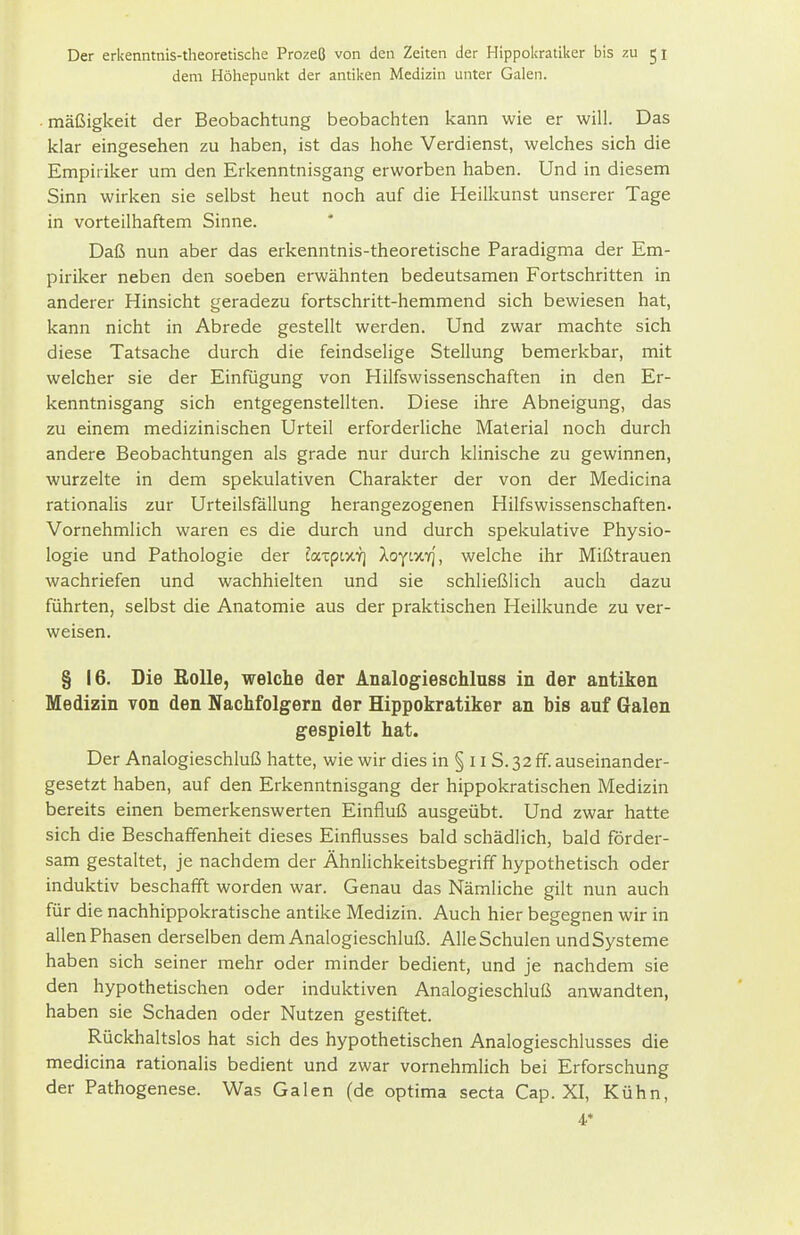 dem Höhepunkt der antiken Medizin unter Galen. • mäßigkeit der Beobachtung beobachten kann wie er will. Das klar eingesehen zu haben, ist das hohe Verdienst, welches sich die Empiriker um den Erkenntnisgang erworben haben. Und in diesem Sinn wirken sie selbst heut noch auf die Heilkunst unserer Tage in vorteilhaftem Sinne. Daß nun aber das erkenntnis-theoretische Paradigma der Em- piriker neben den soeben erwähnten bedeutsamen Fortschritten in anderer Hinsicht geradezu fortschritt-hemmend sich bewiesen hat, kann nicht in Abrede gestellt werden. Und zwar machte sich diese Tatsache durch die feindselige Stellung bemerkbar, mit welcher sie der Einfügung von Hilfswissenschaften in den Er- kenntnisgang sich entgegenstellten. Diese ihre Abneigung, das zu einem medizinischen Urteil erforderliche Material noch durch andere Beobachtungen als grade nur durch klinische zu gewinnen, wurzelte in dem spekulativen Charakter der von der Medicina rationalis zur Urteilsfallung herangezogenen Hilfswissenschaften. Vornehmlich waren es die durch und durch spekulative Physio- logie und Pathologie der fatptxv] lofixi], welche ihr Mißtrauen wachriefen und wachhielten und sie schließlich auch dazu führten, selbst die Anatomie aus der praktischen Heilkunde zu ver- weisen. § 16. Die Rolle, welche der Analogieschluss in der antiken Medizin von den Nachfolgern der Hippokratiker an bis auf Galen gespielt hat. Der Analogieschluß hatte, wie wir dies in § 11S. 32 ff. auseinander- gesetzt haben, auf den Erkenntnisgang der hippokratischen Medizin bereits einen bemerkenswerten Einfluß ausgeübt. Und zwar hatte sich die Beschaffenheit dieses Einflusses bald schädlich, bald förder- sam gestaltet, je nachdem der Ähnlichkeitsbegriff hypothetisch oder induktiv beschafft worden war. Genau das Nämliche gilt nun auch für die nachhippokratische antike Medizin. Auch hier begegnen wir in allen Phasen derselben dem Analogieschluß. AlleSchulen undSysteme haben sich seiner mehr oder minder bedient, und je nachdem sie den hypothetischen oder induktiven Analogieschluß anwandten, haben sie Schaden oder Nutzen gestiftet. Rückhaltslos hat sich des hypothetischen Analogieschlusses die medicina rationalis bedient und zwar vornehmlich bei Erforschung der Pathogenese. Was Galen (de optima secta Cap. XI, Kühn, 4*