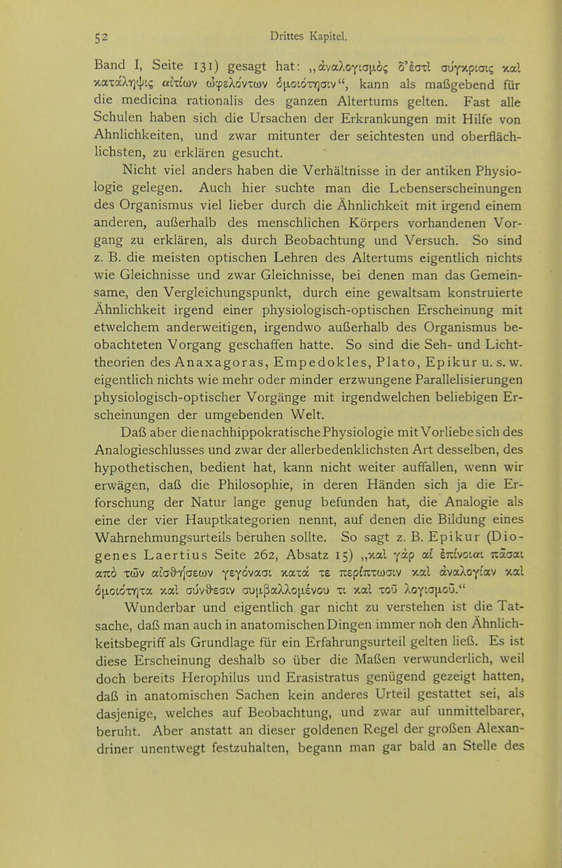 Band I, Seite 131) gesagt hat: „dvaXoyiaiiis S'laxl aüyxpLoic, xal xaxaXYjt];^? ahlm oScpeXovxwv 6[ioiöx7)atv, kann als maßgebend für die medicina rationalis des ganzen Altertums gelten. Fast alle Schulen haben sich die Ursachen der Erkrankungen mit Hilfe von Ähnlichkeiten, und zwar mitunter der seichtesten und oberfläch- lichsten, zu erklären gesucht. Nicht viel anders haben die Verhältnisse in der antiken Physio- logie gelegen. Auch hier suchte man die Lebenserscheinungen des Organismus viel lieber durch die Ähnlichkeit mit irgend einem anderen, außerhalb des menschlichen Körpers vorhandenen Vor- gang zu erklären, als durch Beobachtung und Versuch. So sind z. B. die meisten optischen Lehren des Altertums eigentlich nichts wie Gleichnisse und zwar Gleichnisse, bei denen man das Gemein- same, den Vergleichungspunkt, durch eine gewaltsam konstruierte Ähnlichkeit irgend einer physiologisch-optischen Erscheinung mit etwelchem anderweitigen, irgendwo außerhalb des Organismus be- obachteten Vorgang geschaffen hatte. So sind die Seh- und Licht- theorien des Anaxagoras, Empedokles, Plato, Epikur u. s. w. eigentlich nichts wie mehr oder minder erzwungene Parallelisierungen physiologisch-optischer Vorgänge mit irgendwelchen beliebigen Er- scheinungen der umgebenden Welt. Daß aber die nachhippokratische Physiologie mit Vorliebe sich des Analogieschlusses und zwar der allerbedenklichsten Art desselben, des hypothetischen, bedient hat, kann nicht weiter auffallen, wenn wir erwägen, daß die Philosophie, in deren Händen sich ja die Er- forschung der Natur lange genug befunden hat, die Analogie als eine der vier Hauptkategorien nennt, auf denen die Bildung eines Wahrnehmungsurteils beruhen sollte. So sagt z. B. Epikur (Dio- genes Laertius Seite 262, Absatz 15) „xal fap af lizLwiai naaai ttTO Tc5v afa9-Tr]'a£ü)v ytyö'^a.oi xaia xe 7i£p(jxx(j)aLV >tal avaXoytav xal 6[ioidx7]xa y.al auv-S-eatv au|ißaXXo[i£vou xi xal xoO Xo-(La\ioü. Wunderbar und eigentlich gar nicht zu verstehen ist die Tat- sache, daß man auch in anatomischen Dingen immer noh den Ähnlich- keitsbegriff als Grundlage für ein Erfahrungsurteil gelten ließ. Es ist diese Erscheinung deshalb so über die Maßen verwunderlich, weil doch bereits Herophilus und Erasistratus genügend gezeigt hatten, daß in anatomischen Sachen kein anderes Urteil gestattet sei, als dasjenige, welches auf Beobachtung, und zwar auf unmittelbarer, beruht. Aber anstatt an dieser goldenen Regel der großen Alexan- driner unentwegt festzuhalten, begann man gar bald an Stelle des