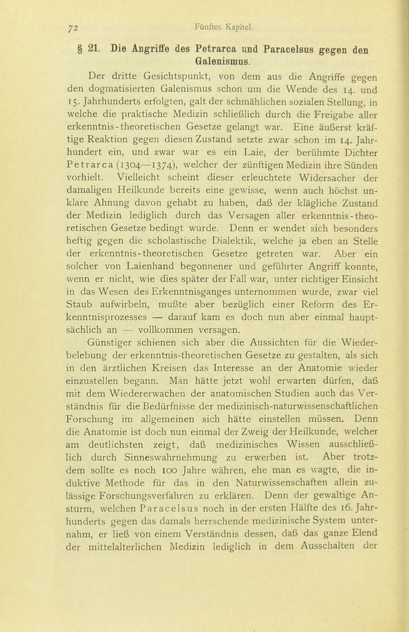 § 21. Die Angriffe des Petrarca und Paracelsus gegen den Galenismus. Der dritte Gesichtspunkt, von dem aus die Angriffe gegen den dogmatisierten Galenismus schon um die Wende des 14. und 15. Jahrhunderts erfolgten, galt der schmählichen sozialen Stellung, in welche die praktische Medizin schließlich durch die Freigabe aller erkenntnis-theoretischen Gesetze gelangt war. Eine äußerst kräf- tige Reaktion gegen diesen Zustand setzte zwar schon im 14. Jahr- hundert ein, und zwar war es ein Laie, der berühmte Dichter Petrarca (1304—1374), welcher der zünftigen Medizin ihre Sünden vorhielt. Vielleicht scheint dieser erleuchtete Widersacher der damaligen Heilkunde bereits eine gewisse, wenn auch höchst un- klare Ahnung davon gehabt zu haben, daß der klägliche Zustand der Medizin lediglich durch das Versagen aller erkenntnis-theo- retischen Gesetze bedingt wurde. Denn er wendet sich besonders heftig gegen die scholastische Dialektik, welche ja eben an Stelle der erkenntnis-theoretischen Gesetze getreten war. Aber ein solcher von Laienhand begonnener und geführter Angriff konnte, wenn er nicht, wie dies später der Fall war, unter richtiger Einsicht in das Wesen des Erkenntnisganges unternommen wurde, zwar viel Staub aufwirbeln, mußte aber bezüglich einer Reform des Er- kenntnisprozesses — darauf kam es doch nun aber einmal haupt- sächlich an — vollkommen versagen. Günstiger schienen sich aber die Aussichten für die Wieder- belebung der erkenntnis-theoretischen Gesetze zu gestalten, als sich in den ärztlichen Kreisen das Interesse an der Anatomie wieder einzustellen begann. Man hätte jetzt wohl erwarten dürfen, daß mit dem Wiedererwachen der anatomischen Studien auch das Ver- ständnis für die Bedürfnisse der medizinisch-naturwissenschaftlichen Forschung im allgemeinen sich hätte einstellen müssen. Denn die Anatomie ist doch nun einmal der Zweig der Heilkunde, welcher am deutlichsten zeigt, daß medizinisches Wissen ausschließ- lich durch Sinneswahrnehmung zu erwerben ist. Aber trotz- dem sollte es noch 100 Jahre währen, ehe man es wagte, die in- duktive Methode für das in den Naturwissenschaften aliein zu- lässige Forschungsverfahren zu erklären. Denn der gewaltige An- sturm, welchen Paracelsus noch in der ersten Hälfte des 16. Jahr- hunderts gegen das damals herrschende medizinische System unter- nahm, er ließ von einem Verständnis dessen, daß das ganze Elend der mittelalterlichen Medizin lediglich in dem Ausschalten der