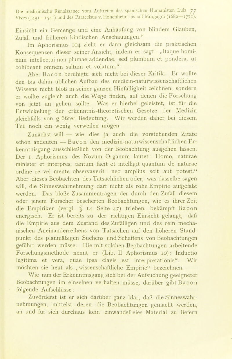 Vives (1491 — 15^1) und des Paracelsus v. l lohenlieim bis auf Morgagni (1682—1771). Einsicht ein Gemenge und eine Anhäufung von blindem Glauben, Zufall und früheren kindischen Anschauungen. Im Aphorismus 104 zieht er dann gleichsam die praktischen Konsequenzen dieser seiner Ansicht, indem er sagt: „Itaque homi- num intellectui non plumae addendae, sed plumbum et pondera, ut cohibeant omnem saltum et volatum. Aber Bacon beruhigte sich nicht bei dieser Kritik. Er wollte den bis dahin üblichen Aufbau des medizin-naturwissenschaftlichen Wissens nicht bloß in seiner ganzen Hinfälligkeit zeichnen, sondern er wollte zugleich auch die Wege finden, auf denen die Forschung von jetzt an gehen sollte. Was er hierbei geleistet, ist für die Entwickelung der erkenntnis-theoretischen Gesetze der Medizin gleichfalls von größter Bedeutung. Wir werden daher bei diesem Teil noch ein wenig verweilen mögen. Zunächst will — wie dies ja auch die vorstehenden Zitate schon andeuten —Bacon den medizin-naturwissenschaftlichen Er- kenntnisgang ausschließlich von der Beobachtung ausgehen lassen. Der I. Aphorismus des Novum Organum lautet: Homo, naturae minister et interpres, tantum facit et intelligit quantum de naturae ordine re vel mente observaverit: nec amplius seit aut potest. Aber dieses Beobachten des Tatsächlichen oder, was dasselbe sagen will, die Sinneswahrnehmung darf nicht als rohe Empirie aufgefaßt werden. Das bloße Zusammentragen der durch den Zufall diesem oder jenem Forscher bescherten Beobachtungen, wie es ihrer Zeit die Empiriker (vergl. § 14 Seite 47) trieben, bekämpft Bacon energisch. Er ist bereits zu der richtigen Einsicht gelangt, daß die Empirie aus dem Zustand des Zufälligen und des rein mecha- nischen Aneinanderreihens von Tatsachen auf den höheren Stand- punkt des planmäßigen Suchens und Schaffens von Beobachtungen geführt werden müsse. Die mit solchen Beobachtungen arbeitende Forschungsmethode nennt er (Lib. II Aphorismus 10): Inductio legitima et vera, quae ipsa clavis est interpretationis. Wir möchten sie heut als ,,wissenschaftliche Empirie bezeichnen. Wie nun der Erkenntnisgang sich bei der Aufsuchung geeigneter Beobachtungen im einzelnen verhalten müsse, darüber gibt Bacon folgende Aufschlüsse: Zuvörderst ist er sich darüber ganz klar, daß die Sinneswahr- nehmungen, mittelst deren die Beobachtungen gemacht werden, an und für sich durchaus kein einwandsfreies Material zu liefern