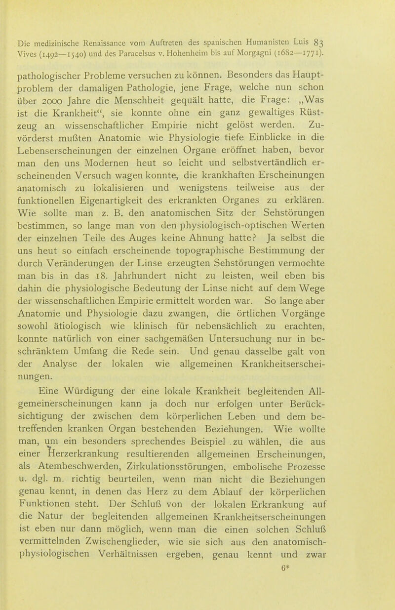 Vives (1492—1540) und des Paracelsus v. Hohenheim bis auf Morgagni (1682—1771). pathologischer Probleme versuchen zu können. Besonders das Haupt- problem der damaligen Pathologie, jene Frage, welche nun schon über 2000 Jahre die Menschheit gequält hatte, die Frage: ,,Was ist die Krankheit, sie konnte ohne ein ganz gewaltiges Rüst- zeug an wissenschaftlicher Empirie nicht gelöst werden. Zu- vörderst mußten Anatomie wie Physiologie tiefe Einblicke in die Lebenserscheinungen der einzelnen Organe eröffnet haben, bevor man den uns Modernen heut so leicht und selbstvertändlich er- scheinenden Versuch wagen konnte, die krankhaften Erscheinungen anatomisch zu lokalisieren und wenigstens teilweise aus der funktionellen Eigenartigkeit des erkrankten Organes zu erklären. Wie sollte man z. B. den anatomischen Sitz der Sehstörungen bestimmen, so lange man von den physiologisch-optischen Werten der einzelnen Teile des Auges keine Ahnung hatte ? Ja selbst die uns heut so einfach erscheinende topographische Bestimmung der durch Veränderungen der Linse erzeugten Sehstörungen vermochte man bis in das 18. Jahrhundert nicht zu leisten, weil eben bis dahin die physiologische Bedeutung der Linse nicht auf dem Wege der wissenschaftlichen Empirie ermittelt worden war. So lange aber Anatomie und Physiologie dazu zwangen, die örtlichen Vorgänge sowohl ätiologisch wie klinisch für nebensächlich zu erachten, konnte natürlich von einer sachgemäßen Untersuchung nur in be- schränktem Umfang die Rede sein. Und genau dasselbe galt von der Analyse der lokalen wie allgemeinen Krankheitserschei- nungen. Eine Würdigung der eine lokale Krankheit begleitenden All- gemeinerscheinungen kann ja doch nur erfolgen unter Berück- sichtigung der zwischen dem körperlichen Leben und dem be- treffenden kranken Organ bestehenden Beziehungen. Wie wollte man, um ein besonders sprechendes Beispiel zu wählen, die aus einer l^erzerkrankung resultierenden allgemeinen Erscheinungen, als Atembeschwerden, Zirkulationsstörungen, embolische Prozesse u. dgl. m. richtig beurteilen, wenn man nicht die Beziehungen genau kennt, in denen das Herz zu dem Ablauf der körperlichen Funktionen steht. Der Schluß von der lokalen Erkrankung auf die Natur der begleitenden allgemeinen Krankheitserscheinungen ist eben nur dann möglich, wenn man die einen solchen Schluß vermittelnden Zwischenglieder, wie sie sich aus den anatomisch- physiologischen Verhältnissen ergeben, genau kennt und zwar 6*